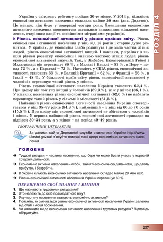 РОЗДІЛРОЗДІЛ44
237
Óêðàїíà ó ñâіòîâîìó ðåéòèíãó ïîñіäàє 30-òå ìіñöå. Ó 2014 ð. êіëüêіñòü
åêîíîìі÷íî àêòèâíîãî íàñåëåííÿ ñêëàäàëà ìàéæå 20 ìëí (äèâ. Äîäàòîê).
Öå ìåíøå, íіæ áóëî ó ïîïåðåäíі ÷îòèðè ðîêè. Çìåíøåííÿ åêîíîìі÷íî
àêòèâíîãî íàñåëåííÿ ïîÿñíþєòüñÿ çàãàëüíèì çíèæåííÿì êіëüêîñòі íàñå-
ëåííÿ, ñòàðіííÿì íàöії òà çîâíіøíіìè ìіãðàöіÿìè óêðàїíöіâ.
 Рівень економічної активності у різних країнах світу. Ðіâåíü
åêîíîìі÷íîї àêòèâíîñòі íàñåëåííÿ ó âіöі âіä 15 ðîêіâ і ñòàðøå äóæå ðіç-
íèòüñÿ. Ó êðàїíàõ, äå åêîíîìіêà ñëàáî ðîçâèíóòà і äå ìàëà ÷àñòêà ëіòíіõ
ëþäåé, ðіâåíü åêîíîìі÷íîї àêòèâíîñòі âèùèé. І íàâïàêè, ó êðàїíàõ ç âè-
ùèì ðіâíåì ðîçâèòêó åêîíîìіêè і çíà÷íîþ ÷àñòêîþ ëіòíіõ ëþäåé ðіâåíü
åêîíîìі÷íîї àêòèâíîñòі íèæ÷èé. Òàê, ó Çіìáàáâå, Åêâàòîðіàëüíіé Ãâіíåї і
Ìàäàãàñêàðі âіí ïåðåâèùóє 86 %, â Ìàëàâі і Íåïàëі – 83 %, â Ïåðó – ïî-
íàä 72 %, à â Ïàðàãâàї – 72 %. Íàòîìіñòü ó ÑØÀ ðіâåíü åêîíîìі÷íîї àê-
òèâíîñòі ñòàíîâèòü 63 %, ó Âåëèêіé Áðèòàíії – 62 %, ó Ôðàíöії – 56 %, â
Іòàëії – 48 %. Ó áіëüøîñòі êðàїí ñâіòó ðіâåíü åêîíîìі÷íîї àêòèâíîñòі ó
÷îëîâіêіâ ïåðåâèùóє òàêèé ðіâåíü ó æіíîê.
Ðіâåíü åêîíîìі÷íîї àêòèâíîñòі íàñåëåííÿ Óêðàїíè ñòàíîâèòü 62,4 %.
Ïðè öüîìó âіí ïîìіòíî âèùèé ó ÷îëîâіêіâ (69,3 %), íіæ ó æіíîê (56,1 %).
Ó ìіñüêèõ ïîñåëåííÿõ ðіâåíü åêîíîìі÷íîї àêòèâíîñòі (62,6 %) íå íàáàãàòî
ïåðåâèùóє òàêèé ðіâåíü ó ñіëüñüêіé ìіñöåâîñòі (61,8 %).
Íàéâèùèé ðіâåíü åêîíîìі÷íîї àêòèâíîñòі íàñåëåííÿ Óêðàїíè ñïîñòåðі-
ãàєòüñÿ ó âіöі 35–39 ðîêіâ (84,8 %), íàéìåíøèé – ó âіöі âіä 60 äî 70 ðîêіâ
(15,5 %). Ïðè öüîìó ïіê åêîíîìі÷íîї àêòèâíîñòі íå çáіãàєòüñÿ ó ÷îëîâіêіâ
і æіíîê. Ó ïåðøèõ íàéâèùèé ðіâåíü åêîíîìі÷íîї àêòèâíîñòі ïðèïàäàє íà
âіäðіçîê 30–34 ðîêè, à ó æіíîê – íà ïåðіîä 40–49 ðîêіâ.
ÃÅÎÃÐÀÔІ×ÍÈÉ ІÍÒÅÐÀÊÒÈÂ
За даними сайта Державної служби статистики України http://www.
ukrstat.gov.ua/ зʼясуйте поточні дані щодо економічно активного насе-
лення.
Г О Л О В Н Е
 Трудові ресурси – частина населення, що бере чи може брати участь у корисній
трудовій діяльності.
 Економічно активне населення – особи, зайняті економічною діяльністю, що дають
прибуток, і безробітні.
 В Україні кількість економічно активного населення складає майже 20 млн осіб.
 Рівень економічної активності населення України перевищує 60 %.
ÏÅÐÅÂІÐÈÌÎ ÑÂÎЇ ÇÍÀÍÍß І ÂÌІÍÍß
1. Що називають трудовими ресурсами?
2. Хто належить до осіб працездатного віку?
3. Яку частину населення вважають економічно активною?
4. Поясніть, як змінюється рівень економічної активності населення України залежно
від статі і місця проживання.
5. Чи належите ви до економічно активного населення і трудових ресурсів? Відповідь
обґрунтуйте.
 
