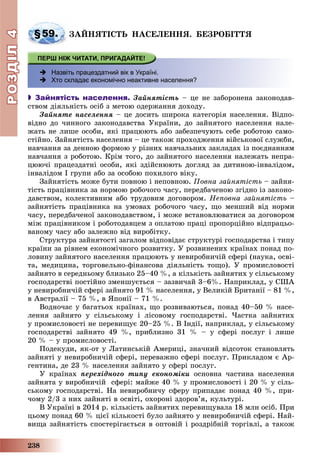 РОЗДІЛРОЗДІЛ44
238
§59. ÇÀÉÍßÒІÑÒÜ ÍÀÑÅËÅÍÍß. ÁÅÇÐÎÁІÒÒß
 Назвіть працездатний вік в Україні.
 Хто складає економічно неактивне населення?
 Зайнятість населення. Çàéíÿòіñòü – öå íå çàáîðîíåíà çàêîíîäàâ-
ñòâîì äіÿëüíіñòü îñіá ç ìåòîþ îäåðæàííÿ äîõîäó.
Çàéíÿòå íàñåëåííÿ – öå äîñèòü øèðîêà êàòåãîðіÿ íàñåëåííÿ. Âіäïî-
âіäíî äî ÷èííîãî çàêîíîäàâñòâà Óêðàїíè, äî çàéíÿòîãî íàñåëåííÿ íàëå-
æàòü íå ëèøå îñîáè, ÿêі ïðàöþþòü àáî çàáåçïå÷óþòü ñåáå ðîáîòîþ ñàìî-
ñòіéíî. Çàéíÿòіñòü íàñåëåííÿ – öå òàêîæ ïðîõîäæåííÿ âіéñüêîâîї ñëóæáè,
íàâ÷àííÿ çà äåííîþ ôîðìîþ ó ðіçíèõ íàâ÷àëüíèõ çàêëàäàõ іç ïîєäíàííÿì
íàâ÷àííÿ ç ðîáîòîþ. Êðіì òîãî, äî çàéíÿòîãî íàñåëåííÿ íàëåæàòü íåïðà-
öþþ÷і ïðàöåçäàòíі îñîáè, ÿêі çäіéñíþþòü äîãëÿä çà äèòèíîþ-іíâàëіäîì,
іíâàëіäîì I ãðóïè àáî çà îñîáîþ ïîõèëîãî âіêó.
Çàéíÿòіñòü ìîæå áóòè ïîâíîþ і íåïîâíîþ. Ïîâíà çàéíÿòіñòü – çàéíÿ-
òіñòü ïðàöіâíèêà çà íîðìîþ ðîáî÷îãî ÷àñó, ïåðåäáà÷åíîþ çãіäíî іç çàêîíî-
äàâñòâîì, êîëåêòèâíèì àáî òðóäîâèì äîãîâîðîì. Íåïîâíà çàéíÿòіñòü –
çàéíÿòіñòü ïðàöіâíèêà íà óìîâàõ ðîáî÷îãî ÷àñó, ùî ìåíøèé âіä íîðìè
÷àñó, ïåðåäáà÷åíîї çàêîíîäàâñòâîì, і ìîæå âñòàíîâëþâàòèñÿ çà äîãîâîðîì
ìіæ ïðàöіâíèêîì і ðîáîòîäàâöåì ç îïëàòîþ ïðàöі ïðîïîðöіéíî âіäïðàöüî-
âàíîìó ÷àñó àáî çàëåæíî âіä âèðîáіòêó.
Ñòðóêòóðà çàéíÿòîñòі çàãàëîì âіäïîâіäàє ñòðóêòóðі ãîñïîäàðñòâà і òèïó
êðàїíè çà ðіâíåì åêîíîìі÷íîãî ðîçâèòêó. Ó ðîçâèíåíèõ êðàїíàõ ïîíàä ïî-
ëîâèíó çàéíÿòîãî íàñåëåííÿ ïðàöþþòü ó íåâèðîáíè÷іé ñôåðі (íàóêà, îñâі-
òà, ìåäèöèíà, òîðãîâåëüíî-ôіíàíñîâà äіÿëüíіñòü òîùî). Ó ïðîìèñëîâîñòі
çàéíÿòî â ñåðåäíüîìó áëèçüêî 25–40 %, à êіëüêіñòü çàéíÿòèõ ó ñіëüñüêîìó
ãîñïîäàðñòâі ïîñòіéíî çìåíøóєòüñÿ – çàçâè÷àé 3–6%. Íàïðèêëàä, ó ÑØÀ
ó íåâèðîáíè÷іé ñôåðі çàéíÿòî 91 % íàñåëåííÿ, ó Âåëèêіé Áðèòàíії – 81 %,
â Àâñòðàëії – 75 %, â ßïîíії – 71 %.
Âîäíî÷àñ ó áàãàòüîõ êðàїíàõ, ùî ðîçâèâàþòüñÿ, ïîíàä 40–50 % íàñå-
ëåííÿ çàéíÿòî ó ñіëüñüêîìó і ëіñîâîìó ãîñïîäàðñòâі. ×àñòêà çàéíÿòèõ
ó ïðîìèñëîâîñòі íå ïåðåâèùóє 20–25 %. Â Іíäії, íàïðèêëàä, ó ñіëüñüêîìó
ãîñïîäàðñòâі çàéíÿòî 49 %, ïðèáëèçíî 31 % – ó ñôåðі ïîñëóã і ëèøå
20 % – ó ïðîìèñëîâîñòі.
Ïîäåêóäè, ÿê-îò ó Ëàòèíñüêіé Àìåðèöі, çíà÷íèé âіäñîòîê ñòàíîâëÿòü
çàéíÿòі ó íåâèðîáíè÷іé ñôåðі, ïåðåâàæíî ñôåðі ïîñëóã. Ïðèêëàäîì є Àð-
ãåíòèíà, äå 23 % íàñåëåííÿ çàéíÿòî ó ñôåðі ïîñëóã.
Ó êðàїíàõ ïåðåõіäíîãî òèïó åêîíîìіêè îñíîâíà ÷àñòèíà íàñåëåííÿ
çàéíÿòà ó âèðîáíè÷іé ñôåðі: ìàéæå 40 % ó ïðîìèñëîâîñòі і 20 % ó ñіëü-
ñüêîìó ãîñïîäàðñòâі. Íà íåâèðîáíè÷ó ñôåðó ïðèïàäàє ïîíàä 40 %, ïðè-
÷îìó 2/3 ç íèõ çàéíÿòі â îñâіòі, îõîðîíі çäîðîâ’ÿ, êóëüòóðі.
Â Óêðàїíі â 2014 ð. êіëüêіñòü çàéíÿòèõ ïåðåâèùóâàëà 18 ìëí îñіá. Ïðè
öüîìó ïîíàä 60 % öієї êіëüêîñòі áóëî çàéíÿòî ó íåâèðîáíè÷іé ñôåðі. Íàé-
âèùà çàéíÿòіñòü ñïîñòåðіãàєòüñÿ â îïòîâіé і ðîçäðіáíіé òîðãіâëі, à òàêîæ
 