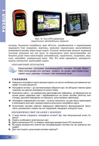 РОЗДІЛРОЗДІЛ11
24
âóëèöÿ, áóäèíîê) ïîòðіáíîãî íàì îá’єêòà, îçíàéîìèòèñÿ ç ïàðàìåòðàìè
ìàðøðóòó (÷àñ ïîäîðîæі, âіäñòàíü, ìîæëèâі ïåðåøêîäè), ìàñøòàáóâàòè
(çìіíþâàòè ðîçìіð ïåðåãëÿäó) êàðòó. Ñó÷àñíі íàâіãàòîðè ìîæóòü íàäàâàòè
ãîëîñîâі ïіäêàçêè ïіä ÷àñ ðóõó òà âèêîíóâàòè іíøі ìóëüòèìåäіéíі äії.
Іñíóþòü ðіçíі òèïè íàâіãàòîðіâ: àâòîìîáіëüíі, òóðèñòè÷íі, ñïîðòèâíі, ìîð-
ñüêі, àâіàöіéíі, óíіâåðñàëüíі (ìàë. 12). Óñі âîíè ïðàöþþòü, âèêîðèñòî-
âóþ÷è ñïåöіàëüíі íàâіãàöіéíі êàðòè.
ÃÅÎÃÐÀÔІ×ÍÈÉ ІÍÒÅÐÀÊÒÈÂ
Користуючись послугами геоінформаційної системи «Google Maps»
https://www.google.com.ua/maps, знайдіть на цьому картографічному
сервісі нашу державу, столицю і свій населений пункт.
Г О Л О В Н Е
 Навчальні географічні карти використовують як наочні посібники для вивчення гео-
графії та інших дисциплін.
 Географічні атласи – це систематизовані зібрання карт, які об’єднані певною ідеєю
і виконані за єдиною програмою як цілісні твори.
 Електронні карти – це окремий вид картографічних зображень, які формуються на
основі даних цифрових карт і відображаються на різних засобах (монітор ком-
п’ютера, дисплей смартфона чи планшета, супутникового навігатора).
 Географічні інформаційні системи – сучасна технологія, що дає змогу переглядати
й аналізувати різні дані, використовуючи електронні географічні карти.
 Супутникові системи навігації підвищують ефективність функціонування транс-
порту, допомагають людині під час подорожей, мандрівок, екскурсій тощо.
ÏÅÐÅÂІÐÈÌÎ ÑÂÎЇ ÇÍÀÍÍß І ÂÌІÍÍß
1. З якою метою створюють географічні атласи? Що таке Національний атлас Ук-
раїни?
2. Укажіть особливості електронних карт.
3. Дайте визначення ГІС та наведіть приклади використання ГІС-технологій.
4. Як можна використати знання про геоінформаційні системи під час вивчення гео-
графії?
5. Для чого існують супутникові системи навігації?
Мал. 12. Типи GPS-навігаторів:
туристичний, автомобільний, морський
 