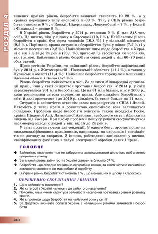 РОЗДІЛРОЗДІЛ44
240
âèíåíèõ êðàїíàõ ðіâåíü áåçðîáіòòÿ çàçâè÷àé ñòàíîâèòü 10–20 %, à ó
êðàїíàõ ïåðåõіäíîãî òèïó åêîíîìіêè 5–30 %. Òàê, ó ÑØÀ ðіâåíü áåçðî-
áіòòÿ ñòàíîâèòü 6 %, ó Êàíàäі, Íіäåðëàíäàõ, Ëþêñåìáóðçі – 7 %, ó Áåëüãії
і Ôіíëÿíäії – ìåíøå 9 %.
Â Óêðàїíі ðіâåíü áåçðîáіòòÿ ó 2014 ð. ñòàíîâèâ 9 % (1 ìëí 848 òèñ.
îñіá). Öå íèæ÷å, íіæ ó öіëîìó â Єâðîñîþçі (10,1 %). Íàéáіëüøèì ðіâåíü
áåçðîáіòòÿ â êðàїíі áóâ ñåðåä ÷îëîâіêіâ (10,8 %) і ó ñіëüñüêіé ìіñöåâîñòі
(9,5 %). Ïîðіâíÿíî êðàùà ñèòóàöіÿ ç áåçðîáіòòÿì áóëà ó æіíîê (7,5 %) і ó
ìіñüêèõ ïîñåëåííÿõ (9,2 %). Íàéíåáåçïå÷íіøèì ùîäî áåçðîáіòòÿ â Óêðàї-
íі є âіê âіä 15 äî 24 ðîêіâ (23,1 %), ïðè÷îìó öå ñòîñóєòüñÿ ÿê ÷îëîâіêіâ,
òàê і æіíîê. Íàéìåíøèé ðіâåíü áåçðîáіòòÿ ñåðåä ëþäåé ó âіöі 60–70 ðîêіâ
îáîõ ñòàòåé.
Ùîäî ðåãіîíіâ Óêðàїíè, òî íàéâèùèé ðіâåíü áåçðîáіòòÿ çàôіêñîâàíèé
áóâ ó 2014 ð. â Æèòîìèðñüêіé і Ïîëòàâñüêіé îáëàñòÿõ (11,5 %), à òàêîæ ó
Ëóãàíñüêіé îáëàñòі (11,4 %). Íàéìåíøå áåçðîáіòòÿ òîðêíóëîñÿ ìåøêàíöіâ
Îäåñüêîї îáëàñòі і Êèєâà (6,7 %).
Ðіâåíü áåçðîáіòòÿ çìіíþєòüñÿ â ÷àñі. Çà äàíèìè Ìіæíàðîäíîї îðãàíіçà-
öії ïðàöі, íèíі ó ñâіòі î÷іêóєòüñÿ çðîñòàííÿ áåçðîáіòòÿ. Ó 2014 ð. ó ñâіòі
íàðàõîâóâàëîñÿ 201 ìëí áåçðîáіòíèõ. Öå íà 31 ìëí áіëüøå, íіæ ó 2008 ð.,
êîëè ðîçïî÷àëàñÿ ñâіòîâà åêîíîìі÷íà êðèçà. Àëå êіëüêіñòü áåçðîáіòíèõ ó
ñâіòі é äàëі çðîñòàòèìå і äî 2019 ð. êіëüêіñòü їõ ñòàíå áіëüøå íà 11 ìëí.
Ñèòóàöіÿ іç çàéíÿòіñòþ îñòàííіì ÷àñîì ïîêðàùóєòüñÿ â ÑØÀ і ßïîíії.
Íàòîìіñòü ó íèçöі êðàїí ç ðîçâèíóòîþ åêîíîìіêîþ âîíà çàëèøàєòüñÿ
ñêëàäíîþ. Ïðîáëåìè ùîäî áåçðîáіòòÿ î÷іêóþòü òàêîæ ïåðåäóñіì Ðîñіþ,
êðàїíè Ïіâäåííîї Àçії, Ëàòèíñüêîї Àìåðèêè, àðàáñüêîãî ñâіòó і Àôðèêè íà
ïіâäåíü âіä Ñàõàðè. Ïðè öüîìó ïðîáëåìè ïîøóêó ðîáîòè ñòîñóâàòèìóòüñÿ
íàñàìïåðåä ìîëîäèõ ëþäåé ó âіöі âіä 15 äî 24 ðîêіâ.
Ó ñâіòі ïðîñòåæóþòüñÿ äâі òåíäåíöії. Ç îäíîãî áîêó, çðîñòàє ïîïèò íà
íèçüêîêâàëіôіêîâàíèõ ïðàöіâíèêіâ, íàïðèêëàä, íà îõîðîíöіâ і ñïåöіàëіñ-
òіâ ïî äîãëÿäó çà õâîðèìè. Ç іíøîãî, ðîáîòîäàâöі çàöіêàâëåíі ó âèñîêî-
êâàëіôіêîâàíèõ ôàõіâöÿõ â ãàëóçі åëåêòðîííîї îáðîáêè äàíèõ і ïðàâà.
Г О Л О В Н Е
 Зайнятість населення – це не заборонена законодавством діяльність осіб з метою
одержання доходу.
 Загальний рівень зайнятості в Україні становить близько 57 %.
 Безробіття – це складне соціально-економічне явище, за якого частина економічно
активного населення не має роботи й заробітку.
 В Україні рівень безробіття становить 9 % , що менше, ніж у цілому в Євросоюзі.
ÏÅÐÅÂІÐÈÌÎ ÑÂÎЇ ÇÍÀÍÍß І ÂÌІÍÍß
1. Що є зайнятістю населення?
2. Які категорії в Україні належать до зайнятого населення?
3. Поясніть, яким чином структура зайнятості населення повʼязана з рівнем розвитку
країни.
4. Які є прогнози щодо безробіття на найближчі роки у світі?
5. За Додатком визначте області України з найвищими рівнями зайнятості і безро-
біття.
 