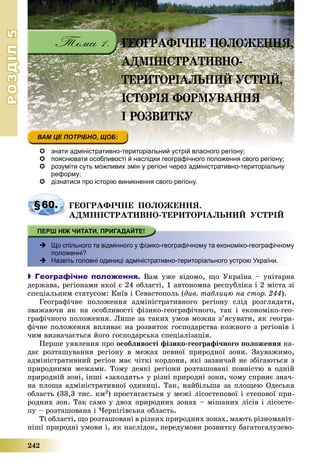 РОЗДІЛРОЗДІЛ55
242
 знати адміністративно-територіальний устрій власного регіону;
 пояснювати особливості й наслідки географічного положення свого регіону;
 розуміти суть можливих змін у регіоні через адміністративно-територіальну
реформу;
 дізнатися про історію виникнення свого регіону.
§60. ÃÅÎÃÐÀÔІ×ÍÅ ÏÎËÎÆÅÍÍß.
ÀÄÌІÍІÑÒÐÀÒÈÂÍÎ-ÒÅÐÈÒÎÐІÀËÜÍÈÉ ÓÑÒÐІÉ
 уЩо спільного та відмінного у фізико-географічному та економіко-географічному
положенні?
 Назвіть головні одиниці адміністративно-територіального устрою України.
 Географічне положення. Âàì óæå âіäîìî, ùî Óêðàїíà – óíіòàðíà
äåðæàâà, ðåãіîíàìè ÿêîї є 24 îáëàñòі, 1 àâòîíîìíà ðåñïóáëіêà і 2 ìіñòà çі
ñïåöіàëüíèì ñòàòóñîì: Êèїâ і Ñåâàñòîïîëü (äèâ. òàáëèöþ íà ñòîð. 244).
Ãåîãðàôі÷íå ïîëîæåííÿ àäìіíіñòðàòèâíîãî ðåãіîíó ñëіä ðîçãëÿäàòè,
çâàæàþ÷è ÿê íà îñîáëèâîñòі ôіçèêî-ãåîãðàôі÷íîãî, òàê і åêîíîìіêî-ãåî-
ãðàôі÷íîãî ïîëîæåííÿ. Ëèøå çà òàêèõ óìîâ ìîæíà ç’ÿñóâàòè, ÿê ãåîãðà-
ôі÷íå ïîëîæåííÿ âïëèâàє íà ðîçâèòîê ãîñïîäàðñòâà êîæíîãî ç ðåãіîíіâ і
÷èì âèçíà÷àєòüñÿ éîãî ãîñïîäàðñüêà ñïåöіàëіçàöіÿ.
Ïåðøå óÿâëåííÿ ïðî îñîáëèâîñòі ôіçèêî-ãåîãðàôі÷íîãî ïîëîæåííÿ íà-
äàє ðîçòàøóâàííÿ ðåãіîíó â ìåæàõ ïåâíîї ïðèðîäíîї çîíè. Çàóâàæèìî,
àäìіíіñòðàòèâíèé ðåãіîí ìàє ÷іòêі êîðäîíè, ÿêі çàçâè÷àé íå çáіãàþòüñÿ ç
ïðèðîäíèìè ìåæàìè. Òîìó äåÿêі ðåãіîíè ðîçòàøîâàíі ïîâíіñòþ â îäíіé
ïðèðîäíіé çîíі, іíøі «çàõîäÿòü» ó ðіçíі ïðèðîäíі çîíè, ÷îìó ñïðèÿє çíà÷-
íà ïëîùà àäìіíіñòðàòèâíîї îäèíèöі. Òàê, íàéáіëüøà çà ïëîùåþ Îäåñüêà
îáëàñòü (33,3 òèñ. êì2) ïðîñòÿãàєòüñÿ ó ìåæі ëіñîñòåïîâîї і ñòåïîâîї ïðè-
ðîäíèõ çîí. Òàê ñàìî ó äâîõ ïðèðîäíèõ çîíàõ – ìіøàíèõ ëіñіâ і ëіñîñòå-
ïó – ðîçòàøîâàíà і ×åðíіãіâñüêà îáëàñòü.
Òі îáëàñòі, ùî ðîçòàøîâàíі â ðіçíèõ ïðèðîäíèõ çîíàõ, ìàþòü ðіçíîìàíіò-
íіøі ïðèðîäíі óìîâè і, ÿê íàñëіäîê, ïåðåäóìîâè ðîçâèòêó áàãàòîãàëóçåâî-
ÃÅÎÃÐÀÔІ×ÍÅ ÏÎËÎÆÅÍÍß,
ÀÄÌІÍІÑÒÐÀÒÈÂÍÎ-
ÒÅÐÈÒÎÐІÀËÜÍÈÉ ÓÑÒÐІÉ,
ІÑÒÎÐІß ÔÎÐÌÓÂÀÍÍß
І ÐÎÇÂÈÒÊÓ
 