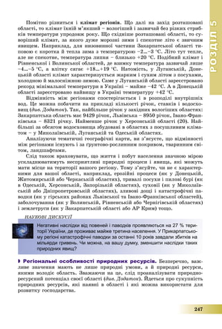 РОЗДІЛРОЗДІЛ55
247
Ïîìіòíî ðіçíèòüñÿ і êëіìàò ðåãіîíіâ. Ùî äàëі íà çàõіä ðîçòàøîâàíі
îáëàñòі, òî êëіìàò їõíіé ì’ÿêøèé – âîëîãіøèé і çàçâè÷àé áåç ðіçêèõ ñòðèá-
êіâ òåìïåðàòóðè óïðîäîâæ ðîêó. Ùî ñõіäíіøå ðîçòàøîâàíі îáëàñòі, òî ñó-
âîðіøèé êëіìàò, çà ÿêîãî äóæå ìîðîçíі çèìè і ñïåêîòíå ëіòî є çâè÷íèì
ÿâèùåì. Íàïðèêëàä, äëÿ íèçîâèííîї ÷àñòèíè Çàêàðïàòñüêîї îáëàñòі òè-
ïîâîþ є êîðîòêà é òåïëà çèìà ç òåìïåðàòóðîþ –2…–3 Ñ. Ëіòî òóò òåïëå,
àëå íå ñïåêîòíå, òåìïåðàòóðà ëèïíÿ – áëèçüêî +20 Ñ. Ïîäіáíèé êëіìàò і
Ðіâíåíñüêîї і Âîëèíñüêîї îáëàñòåé, äå âçèìêó òåìïåðàòóðà çàçâè÷àé ëèøå
–4…–5 Ñ, à âëіòêó ñÿãàє +18…+19 Ñ. Íàòîìіñòü, ó Ëóãàíñüêіé, Äîíå-
öüêіé îáëàñòі êëіìàò õàðàêòåðèçóєòüñÿ æàðêèì і ñóõèì ëіòîì ç ïîñóõàìè,
õîëîäíîþ é ìàëîñíіæíîþ çèìîþ. Ñàìå ó Ëóãàíñüêіé îáëàñòі çàðåєñòðîâàíî
ðåêîðä ìіíіìàëüíîї òåìïåðàòóðè â Óêðàїíі – ìàéæå –42 Ñ. À â Äîíåöüêіé
îáëàñòі çàðåєñòðîâàíî íàéâèùó â Óêðàїíі òåìïåðàòóðó +42 Ñ.
Âіäìіííіñòü ìіæ ðåãіîíàìè ñïîñòåðіãàєòüñÿ і â ðîçïîäіëі âíóòðіøíіõ
âîä. Öå ìîæíà ïîáà÷èòè íà ïðèêëàäі êіëüêîñòі ðі÷îê, ñòàâêіâ і âîäîñõî-
âèù (äèâ. Äîäàòîê). Òàê, íàéáіëüøå ðі÷îê ó çàõіäíèõ âîëîãіøèõ îáëàñòÿõ:
Çàêàðïàòñüêà îáëàñòü ìàє 9429 ðі÷îê, Ëüâіâñüêà – 8950 ðі÷îê, Іâàíî-Ôðàí-
êіâñüêà – 8321 ðі÷êó. Íàéìåíøå ðі÷îê ó Õåðñîíñüêіé îáëàñòі (20). Íàé-
áіëüøі çà îáñÿãîì âîäîñõîâèùà çáóäîâàíі â îáëàñòÿõ ç ïîñóøëèâèì êëіìà-
òîì – ó Ìèêîëàїâñüêіé, Ëóãàíñüêіé òà Îäåñüêіé îáëàñòÿõ.
Àíàëіçóþ÷è òåìàòè÷íі ãåîãðàôі÷íі êàðòè, âè ç’ÿñóєòå, ùî âіäìіííîñòі
ìіæ ðåãіîíàìè іñíóþòü і çà ґðóíòîâî-ðîñëèííèì ïîêðèâîì, òâàðèííèì ñâі-
òîì, ëàíäøàôòàìè.
Ñëіä òàêîæ âðàõîâóâàòè, ùî æèòòÿ і ïîáóò íàñåëåííÿ çíà÷íîþ ìіðîþ
óñêëàäíþâàòèìóòü íåñïðèÿòëèâі ïðèðîäíі ïðîöåñè і ÿâèùà, ÿêі ìîæóòü
ìàòè ìіñöå íà òåðèòîðії âàøîãî ðåãіîíó. Òîìó ç’ÿñóéòå, ÷è íå є õàðàêòåð-
íèìè äëÿ âàøîї îáëàñòі, íàïðèêëàä, åðîçіéíі ïðîöåñè (ÿê ó Äîíåöüêіé,
Æèòîìèðñüêіé àáî ×åðêàñüêіé îáëàñòÿõ), òðèâàëі ïîñóõè і ïèëîâі áóðі (ÿê
â Îäåñüêіé, Õåðñîíñüêіé, Çàïîðіçüêіé îáëàñòÿõ), ñóõîâії (ÿê ó Ìèêîëàїâ-
ñüêіé àáî Äíіïðîïåòðîâñüêіé îáëàñòÿõ), çëèâîâі äîùі і êàòàñòðîôі÷íі ïà-
âîäêè (ÿê ó ãіðñüêèõ ðàéîíàõ Ëüâіâñüêîї òà Іâàíî-Ôðàíêіâñüêîї îáëàñòåé),
çàáîëî÷óâàííÿ (ÿê ó Âîëèíñüêіé, Ðіâíåíñüêіé àáî ×åðíіãіâñüêіé îáëàñòÿõ)
і çåìëåòðóñè (ÿê ó Çàêàðïàòñüêіé îáëàñòі àáî ÀÐ Êðèì) òîùî.
ÍÀÓÊÎÂІ ÄÈÑÊÓÑІЇÄ
Негативні наслідки від повеней і паводків проявляються на 27 % тери-
торії України, де проживає майже третина населення. У Прикарпатсько-
му регіоні катастрофічні паводки за останні 10 років завдали збитків на
мільярди гривень. Чи можна, на вашу думку, зменшити наслідки таких
природних явищ?
 Регіональні особливості природних ресурсів. Áåçïåðå÷íî, âàæ-
ëèâå çíà÷åííÿ ìàþòü íå ëèøå ïðèðîäíі óìîâè, à é ïðèðîäíі ðåñóðñè,
ÿêèìè âîëîäіє îáëàñòü. Çâàæàþ÷è íà öå, ñëіä ïðîàíàëіçóâàòè ïðèðîäíî-
ðåñóðñíèé ïîòåíöіàë ñâîєї îáëàñòі (äèâ. Äîäàòîê). Éäåòüñÿ ïðî ñóêóïíіñòü
ïðèðîäíèõ ðåñóðñіâ, ÿêі íàÿâíі â îáëàñòі і ÿêі ìîæíà âèêîðèñòàòè äëÿ
ðîçâèòêó ãîñïîäàðñòâà.
 