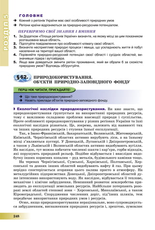 РОЗДІЛРОЗДІЛ55
248
Г О Л О В Н Е
 Кожний з регіонів України має свої особливості природних умов
 Регіони країни відрізняються за природно-ресурсним потенціалом.
ÏÅÐÅÂІÐÈÌÎ ÑÂÎЇ ÇÍÀÍÍß І ÂÌІÍÍß
1. За Додатком «Площа регіонів України» визначте, на якому місці за цим показником
розташована ваша область.
2. Підготуйте повідомлення про особливості клімату своєї області.
3. Визначте несприятливі природні процеси і явища, що ускладнюють життя й побут
населення на території вашої області.
4. Порівняйте природно-ресурсний потенціал своєї області і сусідніх областей, ви-
значивши лідера і аутсайдера.
5. Якщо вам доведеться змінити регіон проживання, який ви обрали б за схожістю
природних умов? Відповідь обґрунтуйте.
§62. ÏÐÈÐÎÄÎÊÎÐÈÑÒÓÂÀÍÍß.
ÎÁ’ЄÊÒÈ ÏÐÈÐÎÄÍÎ-ÇÀÏÎÂІÄÍÎÃÎ ÔÎÍÄÓ
 Що таке природокористування?
 Назвіть приклади обʼєктів природно-заповідного фонду.
 Екологічні наслідки природокористування. Âè âæå çíàєòå, ùî
ïðèðîäîêîðèñòóâàííÿ ґðóíòóєòüñÿ íà âèêîðèñòàííі ïðèðîäíèõ ðåñóðñіâ,
òîìó є âàæëèâîþ ñêëàäîâîþ ïðîáëåìè âçàєìîäії ïðèðîäè і ñóñïіëüñòâà.
Ïðîòå îñîáëèâîñòі ïðèðîäîêîðèñòóâàííÿ ó ðіçíèõ ðåãіîíàõ Óêðàїíè òà їõíі
åêîëîãі÷íі íàñëіäêè ðіçíÿòüñÿ. Öå, çîêðåìà, çàëåæèòü âіä íàÿâíîñòі òèõ
÷è іíøèõ ïðèðîäíèõ ðåñóðñіâ і ñòóïåíÿ їõíüîї åêñïëóàòàöії.
Òàê, â Іâàíî-Ôðàíêіâñüêіé, Çàêàðïàòñüêіé, Âîëèíñüêіé, Æèòîìèðñüêіé,
Êèїâñüêіé, ×åðíіãіâñüêіé îáëàñòÿõ àêòèâíî âèðóáóþòü ëіñè, à íà їõíüîìó
ìіñöі ç’ÿâëÿþòüñÿ ïóñòèðі. Ó Äîíåöüêіé, Ëóãàíñüêіé і Äíіïðîïåòðîâñüêіé,
à òàêîæ ó Ëüâіâñüêіé і Âîëèíñüêіé îáëàñòÿõ àêòèâíî âèäîáóâàþòü âóãіëëÿ.
ßê íàñëіäîê, òóò ìîæíà ïîáà÷èòè ÷èñëåííі øàõòè і êàð’єðè, ãîðáè âіäõîäіâ,
ÿêі ïîðóøóþòü ïðèðîäíèé ðåëüєô. Ïîäіáíå âіäáóâàєòüñÿ і âíàñëіäîê âèäî-
áóòêó іíøèõ êîðèñíèõ êîïàëèí – ðóä ìåòàëіâ, áóäіâåëüíîãî êàìіííÿ òîùî.
Íà òåðåíàõ ×åðíіãіâñüêîї, Ñóìñüêîї, Õàðêіâñüêîї, Ïîëòàâñüêîї, Õåð-
ñîíñüêîї òà äåÿêèõ іíøèõ îáëàñòåé âèäîáóâàþòü íàôòó é ãàç. Ïðè öüîìó
íåðіäêî ñïîñòåðіãàєòüñÿ çãîðÿííÿ öüîãî ïàëèâà ïðîñòî â àòìîñôåðó. Íà
ìåòàëóðãіéíèõ ïіäïðèєìñòâàõ Äîíåöüêîї, Äíіïðîïåòðîâñüêîї îáëàñòåé äó-
æå іíòåíñèâíî âèêîðèñòîâóþòü âîäó. ßê íàñëіäîê, âіäáóâàєòüñÿ її òåïëîâå,
ìåõàíі÷íå і õіìі÷íå çàáðóäíåííÿ. Íåâïèííèé ðîçâèòîê çåìëåðîáñòâà ïðè-
çâîäèòü äî åêñïëóàòàöії çåìåëüíèõ ðåñóðñіâ. Íàéáіëüøå ïîòåðïàþòü ðîçî-
ðàíі çåìëі îáëàñòåé ñòåïîâîї çîíè – Õåðñîíñüêîї, Ìèêîëàїâñüêîї, à òàêîæ
Êіðîâîãðàäñüêîї. Cïîðóäæåííÿ ÷èñëåííèõ äîðіã, ïіä’їçíèõ øëÿõіâ, òåæ
ïåðåäáà÷àє âèêîðèñòàííÿ ïðèðîäíèõ óìîâ і ðåñóðñіâ.
Îòæå, ÿêùî ïðèðîäîêîðèñòóâàííÿ íåðàöіîíàëüíå, âîíî ñóïðîâîäæóєòü-
ñÿ çàáðóäíåííÿì, âèñíàæåííÿì ïðèðîäíèõ ðåñóðñіâ і, çðåøòîþ, çóìîâëþє
 