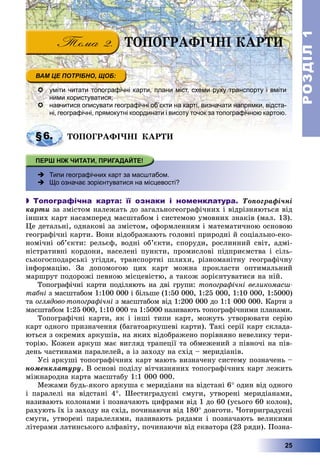 РОЗДІЛРОЗДІЛ11
25
ÒÎÏÎÃÐÀÔІ×ÍІ ÊÀÐÒÈ
 уміти читати топографічні карти, плани міст, схеми руху транспорту і вміти
ними користуватися;
 навчитися описувати географічні об’єкти на карті, визначати напрямки, відста-
ні, географічні, прямокутні координати і висоту точок за топографічною картою.
§6.§6 ÒÎÏÎÃÐÀÔІ×ÍІ ÊÀÐÒÈÒÎÏÎÃÐÀÔІ×ÍІ ÊÀÐÒÈ
 Типи географічних карт за масштабом.
 Що означає зорієнтуватися на місцевості?
 Топографічна карта: її ознаки і номенклатура. Òîïîãðàôі÷íі
êàðòè çà çìіñòîì íàëåæàòü äî çàãàëüíîãåîãðàôі÷íèõ і âіäðіçíÿþòüñÿ âіä
іíøèõ êàðò íàñàìïåðåä ìàñøòàáîì і ñèñòåìîþ óìîâíèõ çíàêіâ (ìàë. 13).
Öå äåòàëüíі, îäíàêîâі çà çìіñòîì, îôîðìëåííÿì і ìàòåìàòè÷íîþ îñíîâîþ
ãåîãðàôі÷íі êàðòè. Âîíè âіäîáðàæàþòü ãîëîâíі ïðèðîäíі é ñîöіàëüíî-åêî-
íîìі÷íі îá’єêòè: ðåëüєô, âîäíі îá’єêòè, ñïîðóäè, ðîñëèííèé ñâіò, àäìі-
íіñòðàòèâíі êîðäîíè, íàñåëåíі ïóíêòè, ïðîìèñëîâі ïіäïðèєìñòâà і ñіëü-
ñüêîãîñïîäàðñüêі óãіääÿ, òðàíñïîðòíі øëÿõè, ðіçíîìàíіòíó ãåîãðàôі÷íó
іíôîðìàöіþ. Çà äîïîìîãîþ öèõ êàðò ìîæíà ïðîêëàñòè îïòèìàëüíèé
ìàðøðóò ïîäîðîæі ïåâíîþ ìіñöåâіñòþ, à òàêîæ çîðієíòóâàòèñÿ íà íіé.
Òîïîãðàôі÷íі êàðòè ïîäіëÿþòü íà äâі ãðóïè: òîïîãðàôі÷íі âåëèêîìàñø-
òàáíі ç ìàñøòàáîì 1:100 000 і áіëüøå (1:50 000, 1:25 000, 1:10 000, 1:5000)
òà îãëÿäîâî-òîïîãðàôі÷íі ç ìàñøòàáîì âіä 1:200 000 äî 1:1 000 000. Êàðòè ç
ìàñøòàáîì 1:25 000, 1:10 000 òà 1:5000 íàçèâàþòü òîïîãðàôі÷íèìè ïëàíàìè.
Òîïîãðàôі÷íі êàðòè, ÿê і іíøі òèïè êàðò, ìîæóòü óòâîðþâàòè ñåðіþ
êàðò îäíîãî ïðèçíà÷åííÿ (áàãàòîàðêóøåâі êàðòè). Òàêі ñåðії êàðò ñêëàäà-
þòüñÿ ç îêðåìèõ àðêóøіâ, íà ÿêèõ âіäîáðàæåíî ïîðіâíÿíî íåâåëèêó òåðè-
òîðіþ. Êîæåí àðêóø ìàє âèãëÿä òðàïåöії òà îáìåæåíèé ç ïіâíî÷і íà ïіâ-
äåíü ÷àñòèíàìè ïàðàëåëåé, à іç çàõîäó íà ñõіä – ìåðèäіàíіâ.
Óñі àðêóøі òîïîãðàôі÷íèõ êàðò ìàþòü âèçíà÷åíó ñèñòåìó ïîçíà÷åíü –
íîìåíêëàòóðó. Â îñíîâі ïîäіëó âіò÷èçíÿíèõ òîïîãðàôі÷íèõ êàðò ëåæèòü
ìіæíàðîäíà êàðòà ìàñøòàáó 1:1 000 000.
Ìåæàìè áóäü-ÿêîãî àðêóøà є ìåðèäіàíè íà âіäñòàíі 6 îäèí âіä îäíîãî
і ïàðàëåëі íà âіäñòàíі 4. Øåñòèãðàäóñíі ñìóãè, óòâîðåíі ìåðèäіàíàìè,
íàçèâàþòü êîëîíàìè і ïîçíà÷àþòü öèôðàìè âіä 1 äî 60 (óñüîãî 60 êîëîí),
ðàõóþòü їõ іç çàõîäó íà ñõіä, ïî÷èíàþ÷è âіä 180 äîâãîòè. ×îòèðèãðàäóñíі
ñìóãè, óòâîðåíі ïàðàëåëÿìè, íàçèâàþòü ðÿäàìè і ïîçíà÷àþòü âåëèêèìè
ëіòåðàìè ëàòèíñüêîãî àëôàâіòó, ïî÷èíàþ÷è âіä åêâàòîðà (23 ðÿäè). Ïîçíà-
 