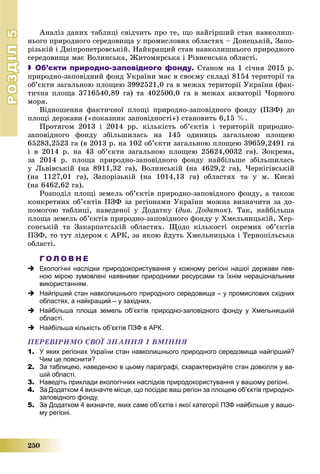 РОЗДІЛРОЗДІЛ55
250
Àíàëіç äàíèõ òàáëèöі ñâіä÷èòü ïðî òå, ùî íàéãіðøèé ñòàí íàâêîëèø-
íüîãî ïðèðîäíîãî ñåðåäîâèùà ó ïðîìèñëîâèõ îáëàñòÿõ – Äîíåöüêіé, Çàïî-
ðіçüêіé і Äíіïðîïåòðîâñüêіé. Íàéêðàùèé ñòàí íàâêîëèøíüîãî ïðèðîäíîãî
ñåðåäîâèùà ìàє Âîëèíñüêà, Æèòîìèðñüêà і Ðіâíåíñüêà îáëàñòі.
 Об’єкти природно-заповідного фонду. Ñòàíîì íà 1 ñі÷íÿ 2015 ð.
ïðèðîäíî-çàïîâіäíèé ôîíä Óêðàїíè ìàє â ñâîєìó ñêëàäі 8154 òåðèòîðії òà
îá’єêòè çàãàëüíîþ ïëîùåþ 3992521,0 ãà â ìåæàõ òåðèòîðії Óêðàїíè (ôàê-
òè÷íà ïëîùà 3716540,89 ãà) òà 402500,0 ãà â ìåæàõ àêâàòîðії ×îðíîãî
ìîðÿ.
Âіäíîøåííÿ ôàêòè÷íîї ïëîùі ïðèðîäíî-çàïîâіäíîãî ôîíäó (ÏÇÔ) äî
ïëîùі äåðæàâè («ïîêàçíèê çàïîâіäíîñòі») ñòàíîâèòü 6,15 %.
Ïðîòÿãîì 2013 і 2014 ðð. êіëüêіñòü îá’єêòіâ і òåðèòîðіé ïðèðîäíî-
çàïîâіäíîãî ôîíäó çáіëüøèëàñü íà 145 îäèíèöü çàãàëüíîþ ïëîùåþ
65283,2523 ãà (â 2013 ð. íà 102 îá’єêòè çàãàëüíîþ ïëîùåþ 39659,2491 ãà
і â 2014 ð. íà 43 îá’єêòè çàãàëüíîþ ïëîùåþ 25624,0032 ãà). Çîêðåìà,
çà 2014 ð. ïëîùà ïðèðîäíî-çàïîâіäíîãî ôîíäó íàéáіëüøå çáіëüøèëàñü
ó Ëüâіâñüêіé (íà 8911,32 ãà), Âîëèíñüêіé (íà 4629,2 ãà), ×åðíіãіâñüêіé
(íà 1127,01 ãà), Çàïîðіçüêіé (íà 1014,13 ãà) îáëàñòÿõ òà ó ì. Êèєâі
(íà 6462,62 ãà).
Ðîçïîäіë ïëîùі çåìåëü îá’єêòіâ ïðèðîäíî-çàïîâіäíîãî ôîíäó, à òàêîæ
êîíêðåòíèõ îá’єêòіâ ÏÇÔ çà ðåãіîíàìè Óêðàїíè ìîæíà âèçíà÷èòè çà äî-
ïîìîãîþ òàáëèöі, íàâåäåíîї ó Äîäàòêó (äèâ. Äîäàòîê). Òàê, íàéáіëüøà
ïëîùà çåìåëü îá’єêòіâ ïðèðîäíî-çàïîâіäíîãî ôîíäó ó Õìåëüíèöüêіé, Õåð-
ñîíñüêіé òà Çàêàðïàòñüêіé îáëàñòÿõ. Ùîäî êіëüêîñòі îêðåìèõ îá’єêòіâ
ÏÇÔ, òî òóò ëіäåðîì є ÀÐÊ, çà ÿêîþ éäóòü Õìåëüíèöüêà і Òåðíîïіëüñüêà
îáëàñòі.
Г О Л О В Н Е
 Екологічні наслідки природокористування у кожному регіоні нашої держави пев-
ною мірою зумовлені наявними природними ресурсами та їхнім нераціональним
використанням.
 Найгірший стан навколишнього природного середовища – у промислових східних
областях, а найкращий – у західних.
 Найбільша площа земель об’єктів природно-заповідного фонду у Хмельницькій
області.
 Найбільша кількість обʼєктів ПЗФ в АРК.
ÏÅÐÅÂІÐÈÌÎ ÑÂÎЇ ÇÍÀÍÍß І ÂÌІÍÍß
1. У яких регіонах України стан навколишнього природного середовища найгірший?
Чим це пояснити?
2. За таблицею, наведеною в цьому параграфі, схарактеризуйте стан довкілля у ва-
шій області.
3. Наведіть приклади екологічних наслідків природокористування у вашому регіоні.
4. За Додатком 4 визначте місце, що посідає ваш регіон за площею об’єктів природно-
заповідного фонду.
5. За Додатком 4 визначте, яких саме обʼєктів і якої категорії ПЗФ найбільше у вашо-
му регіоні.
 