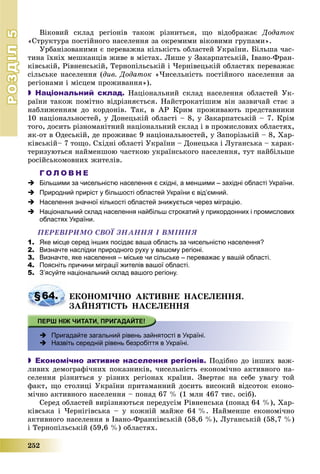 РОЗДІЛРОЗДІЛ55
252
Âіêîâèé ñêëàä ðåãіîíіâ òàêîæ ðіçíèòüñÿ, ùî âіäîáðàæàє Äîäàòîê
«Ñòðóêòóðà ïîñòіéíîãî íàñåëåííÿ çà îêðåìèìè âіêîâèìè ãðóïàìè».
Óðáàíіçîâàíèìè є ïåðåâàæíà êіëüêіñòü îáëàñòåé Óêðàїíè. Áіëüøà ÷àñ-
òèíà їõíіõ ìåøêàíöіâ æèâå â ìіñòàõ. Ëèøå ó Çàêàðïàòñüêіé, Іâàíî-Ôðàí-
êіâñüêіé, Ðіâíåíñüêіé, Òåðíîïіëüñüêіé і ×åðíіâåöüêіé îáëàñòÿõ ïåðåâàæàє
ñіëüñüêå íàñåëåííÿ (äèâ. Äîäàòîê «×èñåëüíіñòü ïîñòіéíîãî íàñåëåííÿ çà
ðåãіîíàìè і ìіñöåì ïðîæèâàííÿ»).
 Національний склад. Íàöіîíàëüíèé ñêëàä íàñåëåííÿ îáëàñòåé Óê-
ðàїíè òàêîæ ïîìіòíî âіäðіçíÿєòüñÿ. Íàéñòðîêàòіøèì âіí çàçâè÷àé ñòàє ç
íàáëèæåííÿì äî êîðäîíіâ. Òàê, â ÀÐ Êðèì ïðîæèâàþòü ïðåäñòàâíèêè
10 íàöіîíàëüíîñòåé, ó Äîíåöüêіé îáëàñòі – 8, ó Çàêàðïàòñüêіé – 7. Êðіì
òîãî, äîñèòü ðіçíîìàíіòíèé íàöіîíàëüíèé ñêëàä і â ïðîìèñëîâèõ îáëàñòÿõ,
ÿê-îò â Îäåñüêіé, äå ïðîæèâàє 9 íàöіîíàëüíîñòåé, ó Çàïîðіçüêіé – 8, Õàð-
êіâñüêіé– 7 òîùî. Ñõіäíі îáëàñòі Óêðàїíè – Äîíåöüêà і Ëóãàíñüêà – õàðàê-
òåðèçóþòüñÿ íàéìåíøîþ ÷àñòêîþ óêðàїíñüêîãî íàñåëåííÿ, òóò íàéáіëüøå
ðîñіéñüêîìîâíèõ æèòåëіâ.
Г О Л О В Н Е
 Більшими за чисельністю населення є східні, а меншими – західні області України.
 Природний приріст у більшості областей України є від’ємний.
 Населення значної кількості областей знижується через міграцію.
 Національний склад населення найбільш строкатий у прикордонних і промислових
областях України.
ÏÅÐÅÂІÐÈÌÎ ÑÂÎЇ ÇÍÀÍÍß І ÂÌІÍÍß
1. Яке місце серед інших посідає ваша область за чисельністю населення?
2. Визначте наслідки природного руху у вашому регіоні.
3. Визначте, яке населення – міське чи сільське – переважає у вашій області.
4. Поясніть причини міграції жителів вашої області.
5. З’ясуйте національний склад вашого регіону.
§64. ÅÊÎÍÎÌІ×ÍÎ ÀÊÒÈÂÍÅ ÍÀÑÅËÅÍÍß.
ÇÀÉÍßÒІÑÒÜ ÍÀÑÅËÅÍÍß
 Пригадайте загальний рівень зайнятості в Україні.
 Назвіть середній рівень безробіття в Україні.
 Економічно активне населення регіонів. Ïîäіáíî äî іíøèõ âàæ-
ëèâèõ äåìîãðàôі÷íèõ ïîêàçíèêіâ, ÷èñåëüíіñòü åêîíîìі÷íî àêòèâíîãî íà-
ñåëåííÿ ðіçíèòüñÿ ó ðіçíèõ ðåãіîíàõ êðàїíè. Çâåðòàє íà ñåáå óâàãó òîé
ôàêò, ùî ñòîëèöі Óêðàїíè ïðèòàìàííèé äîñèòü âèñîêèé âіäñîòîê åêîíî-
ìі÷íî àêòèâíîãî íàñåëåííÿ – ïîíàä 67 % (1 ìëí 467 òèñ. îñіá).
Ñåðåä îáëàñòåé âèðіçíÿþòüñÿ ïåðåäóñіì Ðіâíåíñüêà (ïîíàä 64 %), Õàð-
êіâñüêà і ×åðíіãіâñüêà – ó êîæíіé ìàéæå 64 %. Íàéìåíøå åêîíîìі÷íî
àêòèâíîãî íàñåëåííÿ â Іâàíî-Ôðàíêіâñüêіé (58,6 %), Ëóãàíñüêіé (58,7 %)
і Òåðíîïіëüñüêіé (59,6 %) îáëàñòÿõ.
 