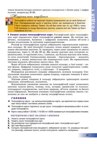 РОЗДІЛРОЗДІЛ11
27
÷åííÿ (íîìåíêëàòóðà) êîæíîãî àðêóøà ñêëàäàєòüñÿ ç áóêâè ðÿäó і öèôðè
êîëîíè, íàïðèêëàä M-36.
Нацiональне надбанняНацiональне надбанняН
Топографічні роботи на території України проводилися ще за часів Київської
Русі. Підтвердженням цього є кам’яна плита, що знаходиться в Ермітажі.
Її було знайдено поблизу Тамані. На ній був напис про те, що 1068 р. князь
Гліб проміряв по льоду Керченську протоку, ширина якої від Тамані до Керчі
становила 22,5 км.
 Умовні знаки топографічних карт. Ãåîãðàôі÷íèé çìіñò òîïîãðàôі÷-
íèõ êàðò ïåðåäàєòüñÿ ÷åðåç òîïîãðàôі÷íі óìîâíі çíàêè. Öå ñèñòåìà ãðà-
ôі÷íèõ, êîëüîðîâèõ, áóêâåíèõ і öèôðîâèõ ïîçíà÷åíü ðіçíèõ îá’єêòіâ ç
їõíіìè êіëüêіñíèìè òà ÿêіñíèìè õàðàêòåðèñòèêàìè.
Ðåëüєô íà òîïîãðàôі÷íèõ êàðòàõ çîáðàæóþòü ãîðèçîíòàëÿìè êîðè÷íå-
âîãî êîëüîðó. Öі ëіíії (іçîëіíії) ç’єäíóþòü òî÷êè çåìíîї ïîâåðõíі ç îäíà-
êîâîþ àáñîëþòíîþ âèñîòîþ. Їõ ïðîâîäÿòü ÷åðåç ïåâíі ïðîìіæêè ïî âèñîòі
(íàïðèêëàä, ÷åðåç 5, 10 àáî 20 ì). Ùî ìåíøà âіäñòàíü ìіæ ñóñіäíіìè ãî-
ðèçîíòàëÿìè, òî êðóòіøèé ñõèë, і íàâïàêè, ùî áіëüøà âіäñòàíü ìіæ íèìè,
òî ñõèë ïîëîãіøèé. Ñïåöіàëüíèìè çíàêàìè – áåðãøòðèõàìè – âêàçóþòü
íàïðÿìîê, ó ÿêîìó çíèæóєòüñÿ àáî ïіäâèùóєòüñÿ ñõèë. Íà ãîðèçîíòàëÿõ
÷èñëàìè âêàçóþòü àáñîëþòíó âèñîòó (ìàë. 13).
Âîäíі îá’єêòè çîáðàæóþòü ëіíіÿìè ñèíüîãî êîëüîðó, à їõíі ïëîùі – ñè-
íіì ôîíîì. Öèôðàìè ïîçíà÷àþòü ðіçíі êіëüêіñíі õàðàêòåðèñòèêè: ãëèáè-
íó, øèðèíó, øâèäêіñòü òå÷ії, à ñòðіëêàìè – її íàïðÿìîê.
Ïîøèðåííÿ ðîñëèííîãî ïîêðèâó çîáðàæóþòü çåëåíèì êîëüîðîì. Ñïå-
öіàëüíèìè çíàêàìè ïîçíà÷àþòü äåðåâà (ïîðîäó, ñåðåäíþ òîâùèíó é âèñî-
òó), ëóêè, ÷àãàðíèêè.
Ëіíіÿìè ðіçíîї òîâùèíè é êîëüîðó çîáðàæóþòü òðàíñïîðòíі øëÿõè:
ïіøîõіäíі, àâòîìîáіëüíі, çàëіçíè÷íі.
Âіäïîâіäíèìè óìîâíèìè çíàêàìè íà òîïîãðàôі÷íіé êàðòі ïîçíà÷àþòü
íàñåëåíі ïóíêòè (ìіñòà, ñåëèùà, ñåëà, õóòîðè), ïðîìèñëîâі òà ñіëüñüêî-
ãîñïîäàðñüêі ïіäïðèєìñòâà, ïàì’ÿòêè ïðèðîäè, îá’єêòè òóðèçìó òà áàãàòî
іíøîї іíôîðìàöії. Çíà÷åííÿ îñíîâíèõ òîïîãðàôі÷íèõ óìîâíèõ çíàêіâ і ïî-
ÿñíåííÿ äî íèõ âè çíàéäåòå ó ñâîєìó ãåîãðàôі÷íîìó àòëàñі.
Г О Л О В Н Е
 Топографічна карта – це загальногеографічна карта, що вирізняється серед інших
карт масштабом і системою умовних знаків.
 Топографічні карти поділяють на дві групи: топографічні великомасштабні та огля-
дово-топографічні.
 Карти з масштабом 1:25 000, 1:10 000 та 1:5000 називаються топографічними планами.
ÏÅÐÅÂІÐÈÌÎ ÑÂÎЇ ÇÍÀÍÍß І ÂÌІÍÍß
1. Укажіть ознаки топографічної карти.
2. Назвіть групи топографічних карт.
3. За допомогою чого передається географічний зміст топографічних карт?
4. Що таке бергштрихи?
5. Складіть географічний опис місцевості, зображеної на мал. 13, указавши такі дані:
тип рельєфу, населені пункти, шляхи сполучення, наявність насаджень.
 