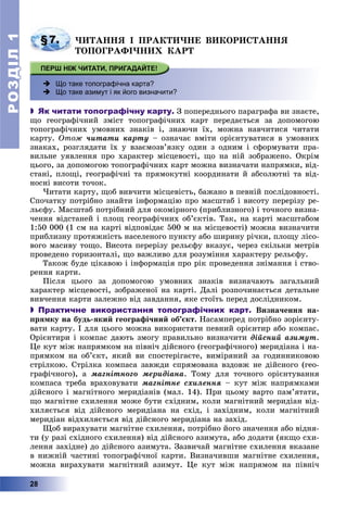 РОЗДІЛРОЗДІЛ11
28
§7. ×ÈÒÀÍÍß І ÏÐÀÊÒÈ×ÍÅ ÂÈÊÎÐÈÑÒÀÍÍß
ÒÎÏÎÃÐÀÔІ×ÍÈÕ ÊÀÐÒ
 Що таке топографічна карта?
 Що таке азимут і як його визначити?
 Як читати топографічну карту. Ç ïîïåðåäíüîãî ïàðàãðàôà âè çíàєòå,
ùî ãåîãðàôі÷íèé çìіñò òîïîãðàôі÷íèõ êàðò ïåðåäàєòüñÿ çà äîïîìîãîþ
òîïîãðàôі÷íèõ óìîâíèõ çíàêіâ і, çíàþ÷è їõ, ìîæíà íàâ÷èòèñÿ ÷èòàòè
êàðòó. Îòîæ ÷èòàòè êàðòó – îçíà÷àє âìіòè îðієíòóâàòèñÿ â óìîâíèõ
çíàêàõ, ðîçãëÿäàòè їõ ó âçàєìîçâ’ÿçêó îäèí ç îäíèì і ñôîðìóâàòè ïðà-
âèëüíå óÿâëåííÿ ïðî õàðàêòåð ìіñöåâîñòі, ùî íà íіé çîáðàæåíî. Îêðіì
öüîãî, çà äîïîìîãîþ òîïîãðàôі÷íèõ êàðò ìîæíà âèçíà÷àòè íàïðÿìêè, âіä-
ñòàíі, ïëîùі, ãåîãðàôі÷íі òà ïðÿìîêóòíі êîîðäèíàòè é àáñîëþòíі òà âіä-
íîñíі âèñîòè òî÷îê.
×èòàòè êàðòó, ùîá âèâ÷èòè ìіñöåâіñòü, áàæàíî â ïåâíіé ïîñëіäîâíîñòі.
Ñïî÷àòêó ïîòðіáíî çíàéòè іíôîðìàöіþ ïðî ìàñøòàá і âèñîòó ïåðåðіçó ðå-
ëüєôó. Ìàñøòàá ïîòðіáíèé äëÿ îêîìіðíîãî (ïðèáëèçíîãî) і òî÷íîãî âèçíà-
÷åííÿ âіäñòàíåé і ïëîù ãåîãðàôі÷íèõ îá’єêòіâ. Òàê, íà êàðòі ìàñøòàáîì
1:50 000 (1 ñì íà êàðòі âіäïîâіäàє 500 ì íà ìіñöåâîñòі) ìîæíà âèçíà÷èòè
ïðèáëèçíó ïðîòÿæíіñòü íàñåëåíîãî ïóíêòó àáî øèðèíó ðі÷êè, ïëîùó ëіñî-
âîãî ìàñèâó òîùî. Âèñîòà ïåðåðіçó ðåëüєôó âêàçóє, ÷åðåç ñêіëüêè ìåòðіâ
ïðîâåäåíî ãîðèçîíòàëі, ùî âàæëèâî äëÿ ðîçóìіííÿ õàðàêòåðó ðåëüєôó.
Òàêîæ áóäå öіêàâîþ і іíôîðìàöіÿ ïðî ðіê ïðîâåäåííÿ çíіìàííÿ і ñòâî-
ðåííÿ êàðòè.
Ïіñëÿ öüîãî çà äîïîìîãîþ óìîâíèõ çíàêіâ âèçíà÷àþòü çàãàëüíèé
õàðàêòåð ìіñöåâîñòі, çîáðàæåíîї íà êàðòі. Äàëі ðîçïî÷èíàєòüñÿ äåòàëüíå
âèâ÷åííÿ êàðòè çàëåæíî âіä çàâäàííÿ, ÿêå ñòîїòü ïåðåä äîñëіäíèêîì.
 Практичне використання топографічних карт. Âèçíà÷åííÿ íà-
ïðÿìêó íà áóäü-ÿêèé ãåîãðàôі÷íèé îá’єêò. Íàñàìïåðåä ïîòðіáíî çîðієíòó-
âàòè êàðòó. І äëÿ öüîãî ìîæíà âèêîðèñòàòè ïåâíèé îðієíòèð àáî êîìïàñ.
Îðієíòèðè і êîìïàñ äàþòü çìîãó ïðàâèëüíî âèçíà÷èòè äіéñíèé àçèìóò.
Öå êóò ìіæ íàïðÿìêîì íà ïіâíі÷ äіéñíîãî (ãåîãðàôі÷íîãî) ìåðèäіàíà і íà-
ïðÿìêîì íà îá’єêò, ÿêèé âè ñïîñòåðіãàєòå, âèìіðÿíèé çà ãîäèííèêîâîþ
ñòðіëêîþ. Ñòðіëêà êîìïàñà çàâæäè ñïðÿìîâàíà âçäîâæ íå äіéñíîãî (ãåî-
ãðàôі÷íîãî), à ìàãíіòíîãî ìåðèäіàíà. Òîìó äëÿ òî÷íîãî îðієíòóâàííÿ
êîìïàñà òðåáà âðàõîâóâàòè ìàãíіòíå ñõèëåííÿ – êóò ìіæ íàïðÿìêàìè
äіéñíîãî і ìàãíіòíîãî ìåðèäіàíіâ (ìàë. 14). Ïðè öüîìó âàðòî ïàì’ÿòàòè,
ùî ìàãíіòíå ñõèëåííÿ ìîæå áóòè ñõіäíèì, êîëè ìàãíіòíèé ìåðèäіàí âіä-
õèëÿєòüñÿ âіä äіéñíîãî ìåðèäіàíà íà ñõіä, і çàõіäíèì, êîëè ìàãíіòíèé
ìåðèäіàí âіäõèëÿєòüñÿ âіä äіéñíîãî ìåðèäіàíà íà çàõіä.
Ùîá âèðàõóâàòè ìàãíіòíå ñõèëåííÿ, ïîòðіáíî éîãî çíà÷åííÿ àáî âіäíÿ-
òè (ó ðàçі ñõіäíîãî ñõèëåííÿ) âіä äіéñíîãî àçèìóòà, àáî äîäàòè (ÿêùî ñõè-
ëåííÿ çàõіäíå) äî äіéñíîãî àçèìóòà. Çàçâè÷àé ìàãíіòíå ñõèëåííÿ âêàçàíå
â íèæíіé ÷àñòèíі òîïîãðàôі÷íîї êàðòè. Âèçíà÷èâøè ìàãíіòíå ñõèëåííÿ,
ìîæíà âèðàõóâàòè ìàãíіòíèé àçèìóò. Öå êóò ìіæ íàïðÿìîì íà ïіâíі÷
 