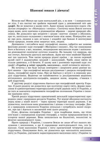 ВСТУПВСТУП
3
Øàíîâíі þíàêè і äіâ÷àòà!
Âіòàєìî âàñ! Ìèíóâ ùå îäèí íàâ÷àëüíèé ðіê, à çà íèì – і øâèäêîïëèí-
íå ëіòî. І îñü íàñòàâ ÷àñ çðîáèòè ÷åðãîâèé êðîê ó äèâîâèæíèé ñâіò ãåî-
ãðàôії. Âè íå íîâà÷êè â öüîìó ñâіòі. Àäæå ïîçàäó çàëèøèëèñÿ êóðñè «Çà-
ãàëüíà ãåîãðàôіÿ» òà «Ìàòåðèêè і îêåàíè». Ñïî÷àòêó íàøà Çåìëÿ ïîñòàëà
ïåðåä âàìè, íà÷å îäÿãíåíà â ðіçíîìàíіòíå âáðàííÿ – îêðåìі ïðèðîäíі îáî-
ëîíêè. Âè äіçíàëèñÿ ïðî íåïðîñòå і öіêàâå «æèòòÿ» êîæíîї ç îáîëîíîê,
ïðî òå, íàñêіëüêè ñêëàäíèìè є âçàєìîçâ’ÿçêè ìіæ íèìè. Ïîìіðêóéòå çíî-
âó ïðî ðîëü ëþäèíè â öèõ çâ’ÿçêàõ і çãàäàéòå ïðî áàæàíі é íåî÷іêóâàíі
çìіíè ïðèðîäè, ÿêèìè âîíà çàâäÿ÷óє íàì, ëþäÿì.
Äîïîâíèòè і ïîãëèáèòè âàøі ãåîãðàôі÷íі çíàííÿ, îçáðîїòè âàñ íîâèìè
ôàêòàìè äîïîìіã êóðñ ãåîãðàôії «Ìàòåðèêè і îêåàíè». Ïіä ÷àñ îïàíóâàííÿ
éîãî â áàãàòüîõ ç âàñ, íàïåâíî, íåîäíîðàçîâî âèêëèêàëè ïîäèâ і çàõîïëåí-
íÿ ðіçíîìàíіòíі åêçîòè÷íі êóòî÷êè ïëàíåòè. Íà їõíüîìó òëі ïðèðîäà, ùî
íàñ îòî÷óє, áàãàòüîì çäàєòüñÿ çâè÷àéíîþ. Àäæå âñå òàêå çíàéîìå! Ïðèíàé-
ìíі òàê çäàєòüñÿ. Òèì ÷àñîì ïðèðîäà ðіäíîї êðàїíè – öå òàêîæ îêðåìèé
öіëèé ñâіò! І íàäçâè÷àéíî öіêàâèé і çàõîïëèâèé. Òðåáà ëèøå âìіòè íå
òіëüêè äèâèòèñÿ, à é áà÷èòè. Ó öüîìó âàì і äîïîìîæå ÷åðãîâèé êóðñ ãåî-
ãðàôії «Óêðàїíà ó ñâіòі: ïðèðîäà, íàñåëåííÿ», ÿêèé ïî÷èíàєòå âèâ÷àòè.
Íà ïî÷àòêó ó âàñ áóäå íàãîäà ïîâòîðèòè і çàêðіïèòè äåÿêі ðàíіøå íà-
áóòі çíàííÿ – ïðî ãåîãðàôі÷íі ìåòîäè äîñëіäæåííÿ і äæåðåëà ãåîãðàôі÷íèõ
çíàíü, ãåîãðàôі÷íі êàðòè òîùî. Ïðî öå éäåòüñÿ ó âñòóïі і â ïåðøîìó ðîç-
äіëі ïіäðó÷íèêà. Âîäíî÷àñ âè îçíàéîìèòåñÿ іç äîñëіäæåííÿìè âèäàòíèõ
âіò÷èçíÿíèõ äîñëіäíèêіâ-ãåîãðàôіâ, çàâäÿêè ÿêèì, çîêðåìà, ç’ÿâèâñÿ і
öåé ïіäðó÷íèê.
Ó äðóãîìó ðîçäіëі ïіäðó÷íèêà éäåòüñÿ ïðî ãåîãðàôі÷íèé ïðîñòіð Óêðà-
їíè. Ç öüîãî ðîçäіëó âè äіçíàєòåñÿ ïðî ïîëіòè÷íó êàðòó ñâіòó, ôîðìè ïðàâ-
ëіííÿ é àäìіíіñòðàòèâíî-òåðèòîðіàëüíèé óñòðіé äåðæàâ ñâіòó é Óêðàїíè, à
äî òîãî æ íàâ÷èòåñÿ ïîðіâíþâàòè ãåîãðàôі÷íå ïîëîæåííÿ Óêðàїíè ç іíøè-
ìè êðàїíàìè ñâіòó.
Òðåòіé ðîçäіë ïіäðó÷íèêà ïðèñâÿ÷åíèé çàãàëüíіé õàðàêòåðèñòèöі ïðè-
ðîäíèõ óìîâ і ïðèðîäíèõ ðåñóðñіâ Óêðàїíè. Òóò âіäîìі îáîëîíêè ïîñòàíóòü
ïåðåä âàìè ó íîâіé ÿêîñòі – ÷åðåç ïðèçìó òåðèòîðії íàøîї äåðæàâè. І âè
äіçíàєòåñÿ, íàñêіëüêè âîíà ðіçíîìàíіòíà і öіêàâà ç ïîãëÿäó ãåîãðàôà. Äåÿ-
êі ç ïðèðîäíèõ êîìïëåêñіâ Óêðàїíè óíіêàëüíі і ïîòðåáóþòü íàøîї îõîðî-
íè, ïðî ùî і éäåòüñÿ â çàêëþ÷íіé òåìі öüîãî ðîçäіëó.
Îòæå, ôіçè÷íà ãåîãðàôіÿ Óêðàїíè – öіëà ñêàðáíèöÿ çíàíü, ùî òіñíî
ïîâ’ÿçàíі ç ïîïåðåäíіìè êóðñàìè ãåîãðàôії, à òàêîæ ïðèðîäîçíàâñòâîì òà
іñòîðієþ íàøîї äåðæàâè. Âîíà ïîñèëàєòüñÿ íà áіîëîãі÷íі, åêîëîãі÷íі òà
ôіçè÷íі çàêîíîìіðíîñòі òîùî.
Ïðîòå ïðèðîäà і Óêðàїíè, і ïëàíåòè Çåìëÿ íå ëèøå îá’єêò íàøîãî ìè-
ëóâàííÿ і çàõîïëåííÿ, à ùå é ñåðåäîâèùå æèòòєäіÿëüíîñòі òèõ, õòî їõ
íàñåëÿє. Ñàìå íàñåëåííþ Óêðàїíè і ñâіòó ïðèñâÿ÷åíèé ÷åòâåðòèé ðîçäіë
ïіäðó÷íèêà. Îïàíóâàâøè éîãî, âè äіçíàєòåñÿ ïðî ÷èñåëüíіñòü íàñåëåííÿ
ñâіòó òà Óêðàїíè, óìіòèìåòå õàðàêòåðèçóâàòè íàñåëåííÿ ñâіòó і Óêðàїíè òà
 