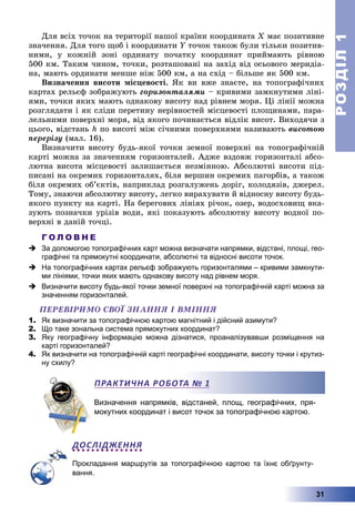РОЗДІЛРОЗДІЛ11
31
Äëÿ âñіõ òî÷îê íà òåðèòîðії íàøîї êðàїíè êîîðäèíàòà Õ ìàє ïîçèòèâíå
çíà÷åííÿ. Äëÿ òîãî ùîá і êîîðäèíàòè Y òî÷îê òàêîæ áóëè òіëüêè ïîçèòèâ-Y
íèìè, ó êîæíіé çîíі îðäèíàòó ïî÷àòêó êîîðäèíàò ïðèéìàþòü ðіâíîþ
500 êì. Òàêèì ÷èíîì, òî÷êè, ðîçòàøîâàíі íà çàõіä âіä îñüîâîãî ìåðèäіà-
íà, ìàþòü îðäèíàòè ìåíøå íіæ 500 êì, à íà ñõіä – áіëüøå ÿê 500 êì.
Âèçíà÷åííÿ âèñîòè ìіñöåâîñòі. ßê âè âæå çíàєòå, íà òîïîãðàôі÷íèõ
êàðòàõ ðåëüєô çîáðàæóþòü ãîðèçîíòàëÿìè – êðèâèìè çàìêíóòèìè ëіíі-
ÿìè, òî÷êè ÿêèõ ìàþòü îäíàêîâó âèñîòó íàä ðіâíåì ìîðÿ. Öі ëіíії ìîæíà
ðîçãëÿäàòè і ÿê ñëіäè ïåðåòèíó íåðіâíîñòåé ìіñöåâîñòі ïëîùèíàìè, ïàðà-
ëåëüíèìè ïîâåðõíі ìîðÿ, âіä ÿêîãî ïî÷èíàєòüñÿ âіäëіê âèñîò. Âèõîäÿ÷è ç
öüîãî, âіäñòàíü h ïî âèñîòі ìіæ ñі÷íèìè ïîâåðõíÿìè íàçèâàþòü âèñîòîþ
ïåðåðіçó (ìàë. 16).
Âèçíà÷èòè âèñîòó áóäü-ÿêîї òî÷êè çåìíîї ïîâåðõíі íà òîïîãðàôі÷íіé
êàðòі ìîæíà çà çíà÷åííÿì ãîðèçîíòàëåé. Àäæå âçäîâæ ãîðèçîíòàëі àáñî-
ëþòíà âèñîòà ìіñöåâîñòі çàëèøàєòüñÿ íåçìіííîþ. Àáñîëþòíі âèñîòè ïіä-
ïèñàíі íà îêðåìèõ ãîðèçîíòàëÿõ, áіëÿ âåðøèí îêðåìèõ ïàãîðáіâ, à òàêîæ
áіëÿ îêðåìèõ îá’єêòіâ, íàïðèêëàä ðîçãàëóæåíü äîðіã, êîëîäÿçіâ, äæåðåë.
Òîìó, çíàþ÷è àáñîëþòíó âèñîòó, ëåãêî âèðàõóâàòè é âіäíîñíó âèñîòó áóäü-
ÿêîãî ïóíêòó íà êàðòі. Íà áåðåãîâèõ ëіíіÿõ ðі÷îê, îçåð, âîäîñõîâèù âêà-
çóþòü ïîçíà÷êè óðіçіâ âîäè, ÿêі ïîêàçóþòü àáñîëþòíó âèñîòó âîäíîї ïî-
âåðõíі â äàíіé òî÷öі.
Г О Л О В Н Е
 За допомогою топографічних карт можна визначати напрямки, відстані, площі, гео-
графічні та прямокутні координати, абсолютні та відносні висоти точок.
 На топографічних картах рельєф зображують горизонталями – кривими замкнути-
ми лініями, точки яких мають однакову висоту над рівнем моря.
 Визначити висоту будь-якої точки земної поверхні на топографічній карті можна за
значенням горизонталей.
ÏÅÐÅÂІÐÈÌÎ ÑÂÎЇ ÇÍÀÍÍß І ÂÌІÍÍß
1. Як визначити за топографічною картою магнітний і дійсний азимути?
2. Що таке зональна система прямокутних координат?
3. Яку географічну інформацію можна дізнатися, проаналізувавши розміщення на
карті горизонталей?
4. Як визначити на топографічній карті географічні координати, висоту точки і крутиз-
ну схилу?
Визначення напрямків, відстаней, площ, географічних, пря-
мокутних координат і висот точок за топографічною картою.
ДОСЛІДЖЕННЯ
Прокладання маршрутів за топографічною картою та їхнє обґрунту-
вання.
ПРАКТИЧНА РОБОТА № 1
 
