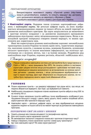 РОЗДІЛРОЗДІЛ11
34
ÃÅÎÃÐÀÔІ×ÍÈÉ ІÍÒÅÐÀÊÒÈÂ
Використовуючи можливості сервісу «Простий шлях» (http://www.
eway.in.ua/ua/cities/kyiv), знайдіть та опишіть маршрут від централь-
ного залізничного вокзалу до аеропорту «Жуляни» у Києві.
Спробуйте можливості даного сервісу для інших міст України.
 Навігаційні карти. Îêðåìèì òèïîì ñó÷àñíèõ êàðòîãðàôі÷íèõ çîáðà-
æåíü є íàâіãàöіéíі êàðòè. Öå äåòàëüíі öèôðîâі êàðòè, íà ÿêèõ âіäîáðà-
æàєòüñÿ ìіñöåçíàõîäæåííÿ ëþäèíè ÷è іíøîãî îá’єêòà íà ïåâíіé òåðèòîðії çà
äîïîìîãîþ íàâіãàöіéíîãî ïðèñòðîþ. Öÿ êàðòà çàêðіïëþєòüñÿ äî âèçíà÷åíîãî
ó ïðîñòîðі ïî÷àòêó êîîðäèíàò і çà äîïîìîãîþ âіäïîâіäíîãî ïðîãðàìíîãî
çàáåçïå÷åííÿ âіäñëіäêîâóє çìіíó ìіñöåçíàõîäæåííÿ êîðèñòóâà÷à. ßêùî â íà-
âіãàöіéíіé ïðîãðàìі ïîïåðåäíüî ñòâîðèòè ïåâíèé ìàðøðóò, òî ìîæíà ïðî-
ñòåæèòè ðóõ êîðèñòóâà÷à íèì.
Íèíі ìè êîðèñòóєìîñÿ ðіçíèìè íàâіãàöіéíèìè êàðòàìè: àâòîìîáіëüíèõ
òðàíñïîðòíèõ øëÿõіâ Óêðàїíè ÷è іíøèõ êðàїí ñâіòó, òóðèñòè÷íèõ ìàðøðó-
òіâ, íàñåëåíèõ ïóíêòіâ, ç íàçâàìè âóëèöü, íîìåðàìè áóäèíêіâ, çóïèíêàìè
ìіñüêîãî òðàíñïîðòó òà іíøîþ âàæëèâîþ іíôîðìàöієþ, ùî ïîëåãøóє îðі-
єíòóâàííÿ ÿê ó âåëèêèõ ìіñòàõ, òàê і çà їõíіìè ìåæàìè. Ðîçðîáëåíî ðÿä
íàâіãàöіéíèõ êàðò Óêðàїíè, îêðåìèõ ðåãіîíіâ, îáëàñòåé і íàéáіëüøèõ ìіñò.
Iсторiя географiï
Перша комерційна навігаційна система для автомобілів була представлена в
США в 1985 р. і вона працювала без GPS. На початку роботи із системою
користувач уводив поточне місце розташування і здійснював тестовий заїзд.
Далі переміщення машини визначалося за встановленим на колесах магніт-
ним датчиком і даними компаса, і місце розташування відображалося на
карті в екрані приладу. Дані карт зберігалися на спеціальних касетах, які по-
трібно було періодично міняти через їхній обмежений об’єм.
Г О Л О В Н Е
 Плани населених пунктів – це джерело інформації про рідне місто, про місця, які
людина збирається відвідати, про події, що відбуваються навколо.
 Найбільшого поширення створення планів населених пунктів набуло в кінці ХІХ та
на початку ХХ ст.
 Сучасні плани населених пунктів найбільш точно відображають особливості роз-
ташування більшості споруд і дають змогу досить легко знайти потрібний об’єкт,
зорієнтуватися або прокласти маршрут руху.
 Навігаційні карти – детальні цифрові карти, на яких відображається місцезна-
ходження людини чи іншого об’єкта на певній території за допомогою навігаційного
пристрою.
ÏÅÐÅÂІÐÈÌÎ ÑÂÎЇ ÇÍÀÍÍß І ÂÌІÍÍß
1. Укажіть різницю між планом місцевості та географічною картою.
2. Для чого існують карти населених пунктів?
3. Як змінювалися технології створення планів міст протягом історичного часу?
4. Навіщо створюють плани населених пунктів і схеми руху транспорту?
5. Що таке навігаційні карти? Як ними користуватися?
 
