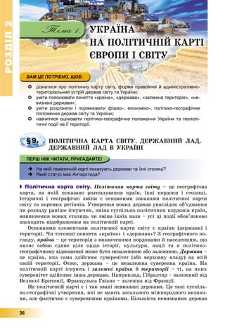РОЗДІЛРОЗДІЛ22
36
ÓÊÐÀЇÍÀ
ÍÀ ÏÎËІÒÈ×ÍІÉ ÊÀÐÒІ
ЄÂÐÎÏÈ І ÑÂІÒÓ
 дізнатися про політичну карту світу, форми правління й адміністративно-
територіальний устрій держав світу та України;
 уміти пояснювати поняття «країна», «держава», «залежна територія», «не-і ї і
визнані держави»;
 уміти розрізняти і порівнювати фізико-, економіко-, політико-географічне
положення держав світу та України;
 навчитися оцінювати політико-географічне положення України та геополі-
тичні події на її території.
§9. ÏÎËІÒÈ×ÍÀ ÊÀÐÒÀ ÑÂІÒÓ. ÄÅÐÆÀÂÍÈÉ ËÀÄ.
ÄÅÐÆÀÂÍÈÉ ËÀÄ Â ÓÊÐÀЇÍІ
 На якій тематичній карті показують держави та їхні столиці?
 Який статус має Антарктида?
 Політична карта світу. Ïîëіòè÷íà êàðòà ñâіòó – öå ãåîãðàôі÷íà
êàðòà, íà ÿêіé ïîêàçàíî ðîçòàøóâàííÿ êðàїí, їõíі êîðäîíè і ñòîëèöі.
Іñòîðè÷íі і ãåîãðàôі÷íі çìіíè є îñíîâíèìè îçíàêàìè ïîëіòè÷íîї êàðòè
ñâіòó òà îêðåìèõ ðåãіîíіâ. Óòâîðåííÿ íîâèõ äåðæàâ óíàñëіäîê îá’єäíàííÿ
÷è ðîçïàäó ðàíіøå іñíóþ÷èõ, çìіíà ñóñïіëüíî-ïîëіòè÷íèõ êîðäîíіâ êðàїí,
âèíèêíåííÿ íîâèõ ñòîëèöü ÷è çìіíà їõíіõ íàçâ – óñі öі ïîäії îáîâ’ÿçêîâî
çíàõîäÿòü âіäîáðàæåííÿ íà ïîëіòè÷íіé êàðòі.
Îñíîâíèìè åëåìåíòàìè ïîëіòè÷íîї êàðòè ñâіòó є êðàїíè (äåðæàâè) і
òåðèòîðії. ×è òîòîæíі ïîíÿòòÿ «êðàїíà» і «äåðæàâà»? Ç ãåîãðàôі÷íîãî ïî-
ãëÿäó, êðàїíà – öå òåðèòîðіÿ ç âèçíà÷åíèìè êîðäîíàìè é íàñåëåííÿì, ùî
ÿâëÿє ñîáîþ єäèíå öіëå ùîäî іñòîðії, êóëüòóðè, íàöії òà â ïîëіòèêî-
ãåîãðàôі÷íîìó âіäíîøåííі ìîæå áóòè íåçàëåæíîþ àáî çàëåæíîþ. Äåðæàâà –
öå êðàїíà, ÿêà ñàìà çäіéñíþє ñóâåðåíіòåò (àáî âåðõîâíó âëàäó) íà âñіé
ñâîїé òåðèòîðії. Îòæå, äåðæàâà – öå íåçàëåæíà ñóâåðåííà êðàїíà. Íà
ïîëіòè÷íіé êàðòі іñíóþòü і çàëåæíі êðàїíè é òåðèòîðії – òі, íà ÿêèõ
ñóâåðåíіòåò çäіéñíþє іíøà äåðæàâà. Íàïðèêëàä, Ãіáðàëòàð – çàëåæíèé âіä
Âåëèêîї Áðèòàíії, Ôðàíöóçüêà Ãâіàíà – çàëåæíà âіä Ôðàíöії.
Íà ïîëіòè÷íіé êàðòі є і òàê çâàíі íåâèçíàíі äåðæàâè. Öå òàêі ñóñïіëü-
íî-ãåîãðàôі÷íі óòâîðåííÿ, ÿêі íå ìàþòü çàãàëüíîãî ìіæíàðîäíîãî âèçíàí-
íÿ, àëå ôàêòè÷íî є ñóâåðåííèìè êðàїíàìè. Áіëüøіñòü íåâèçíàíèõ äåðæàâ
 