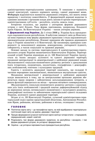 РОЗДІЛРОЗДІЛ22
39
àäìіíіñòðàòèâíî-òåðèòîðіàëüíèìè îäèíèöÿìè. Її îçíàêàìè є íàÿâíіñòü
єäèíîї êîíñòèòóöії, єäèíîãî êåðіâíîãî öåíòðó, єäèíîї äåðæàâíîї ìîâè.
Ôåäåðàöіÿ âіäðіçíÿєòüñÿ íàÿâíіñòþ äåðæàâíèõ óòâîðåíü, ÿêі ìàþòü ïåâíó
þðèäè÷íó і ïîëіòè÷íó ñàìîñòіéíіñòü. Ó ôåäåðàòèâíіé äåðæàâі âîäíî÷àñ іç
єäèíèìè çàêîíàìè і îðãàíàìè âëàäè äіþòü çàêîíè é îðãàíè òåðèòîðіàëüíî-
àäìіíіñòðàòèâíèõ ñóá’єêòіâ – ðåñïóáëіê, øòàòіâ, çåìåëü òîùî.
Іñòîðè÷íî ñêëàëîñÿ, ùî äåðæàâ ç óíіòàðíîþ ôîðìîþ äåðæàâíîãî
óñòðîþ ó ñâіòі áіëüøå. Òàêà ôîðìà ïðèòàìàííà, íàïðèêëàä, áіëüøîñòі
êðàїí Єâðîïè. Çà Êîíñòèòóöієþ Óêðàїíà – òàêîæ óíіòàðíà äåðæàâà.
 Державний лад України. Äî 1 ñі÷íÿ 2006 ð. Óêðàїíà áóëà ïðåçèäåíò-
ñüêî-ïàðëàìåíòñüêîþ ðåñïóáëіêîþ. Ç íàáóòòÿì ÷èííîñòі çìіí äî Êîíñòèòó-
öії âîíà îòðèìàëà íîâó ôîðìó äåðæàâíîãî ïðàâëіííÿ і ñòàëà ïàðëàìåíòñüêî-
ïðåçèäåíòñüêîþ ðåñïóáëіêîþ. Îñíîâíі ïðèíöèïè àáî ïðàâèëà äåðæàâíîãî
ëàäó â Óêðàїíі âèçíà÷åíі â її Êîíñòèòóöії. Öå íàñàìïåðåä ïðèíöèïè ñóâå-
ðåííîñòі òà íåçàëåæíîñòі äåðæàâè, äåìîêðàòèçìó, óíіòàðíîñòі (єäíîñòі,
ñîáîðíîñòі), à òàêîæ ñîöіàëüíîї òà ïðàâîâîї äåðæàâè.
Îñíîâíі çàñàäè òà ñèñòåìà òåðèòîðіàëüíîãî é àäìіíіñòðàòèâíî-òåðèòî-
ðіàëüíîãî óñòðîþ Óêðàїíè âèçíà÷àþòüñÿ Êîíñòèòóöієþ Óêðàїíè. Òåðèòîðі-
àëüíèé óñòðіé Óêðàїíè âіäïîâіäíî äî ñò. 132 Êîíñòèòóöії Óêðàїíè ґðóíòó-
єòüñÿ íà òàêèõ çàñàäàõ: öіëіñíîñòі òà єäíîñòі äåðæàâíîї òåðèòîðії;
ïîєäíàííі öåíòðàëіçàöії òà äåöåíòðàëіçàöії ó çäіéñíåííі äåðæàâíîї âëàäè;
çáàëàíñîâàíîñòі ñîöіàëüíî-åêîíîìі÷íîãî ðîçâèòêó ðåãіîíіâ ç óðàõóâàííÿì
їõíіõ іñòîðè÷íèõ, åêîíîìі÷íèõ, åêîëîãі÷íèõ, ãåîãðàôі÷íèõ і äåìîãðàôі÷-
íèõ îñîáëèâîñòåé, åòíі÷íèõ і êóëüòóðíèõ òðàäèöіé.
Єäíіñòü і öіëіñíіñòü äåðæàâíîї òåðèòîðії îçíà÷àþòü, ùî ñêëàäîâі її
÷àñòèíè íåðîçðèâíî âçàєìîïîâ’ÿçàíі, âèçíà÷àþòüñÿ âíóòðіøíüîþ єäíіñòþ.
Ïîєäíàííÿ öåíòðàëіçàöії і äåöåíòðàëіçàöії ó çäіéñíåííі äåðæàâíîї
âëàäè âèÿâëÿєòüñÿ â òîìó, ùî çà öåíòðàëüíèìè îðãàíàìè äåðæàâè çáå-
ðіãàєòüñÿ ïðàâî îõîðîíè і çàáåçïå÷åííÿ çàãàëüíîäåðæàâíèõ іíòåðåñіâ, à
ðåøòà ôóíêöіé ïåðåäàєòüñÿ íà ìіñöÿ – îðãàíàì ìіñöåâîãî ñàìîâðÿäóâàííÿ.
Çáàëàíñîâàíіñòü ñîöіàëüíî-åêîíîìі÷íîãî ðîçâèòêó ðåãіîíіâ ç óðàõóâàí-
íÿì óñіõ їõíіõ îñîáëèâîñòåé і òðàäèöіé îçíà÷àє äèôåðåíöіéîâàíèé ïіäõіä
äî âèðіøåííÿ ïèòàíü îïòèìàëüíîãî åêîíîìі÷íîãî і êóëüòóðíîãî ðîçâèòêó,
äåìîãðàôі÷íîї ïîëіòèêè òà çàáåçïå÷åííÿ òåðèòîðіàëüíîї єäíîñòі ñêëàäîâèõ
Óêðàїíè, öіëіñíîñòі єäèíîї äåðæàâíîї òåðèòîðії.
Çãіäíî çі ñò. 33 Êîíñòèòóöії Óêðàїíè, ñó÷àñíèé àäìіíіñòðàòèâíî-òåðè-
òîðіàëüíèé ïîäіë êðàїíè ïðåäñòàâëåíèé îáëàñòÿìè, Àâòîíîìíîþ Ðåñïóáëі-
êîþ Êðèì, ðàéîíàìè, ìіñòàìè, ðàéîíàìè â ìіñòàõ, ñåëèùàìè і ñåëàìè.
Г О Л О В Н Е
 Політична карта світу – це географічна карта, на якій відображено територіально-
політичний поділ світу на країни, держави і території.
 Процес формування сучасної політичної карти налічує чотири етапи – стародавній,
середньовічний, новий і новітній.
 Розрізняють такі форми державного правління, як республіка і монархія, і такі
форми державного устрою, як унітарна і федеративна.
 Україна – це унітарна парламентсько-президентська республіка.
 