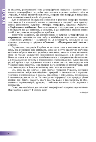 ВСТУПВСТУП
4
її îáëàñòåé, ðîçóìіòèìåòå ñóòü äåìîãðàôі÷íèõ ïðîöåñіâ і çìîæåòå ïîÿñ-
íþâàòè äåìîãðàôі÷íó ñèòóàöіþ, ùî ñêëàëàñÿ â ðіçíèõ ðåãіîíàõ ñâіòó òà
Óêðàїíè. À ëіïøå âèâ÷èòè ñâіé ðåãіîí, çîêðåìà éîãî ïðèðîäó é íàñåëåííÿ,
âàì äîïîìîæå ïÿòèé ðîçäіë ïіäðó÷íèêà.
Äëÿ ïîëåãøåííÿ îïàíóâàííÿ çíàííÿìè ç ôіçè÷íîї ãåîãðàôії Óêðàїíè,
òàê ñàìî ÿê і â ïîïåðåäíіõ íàøèõ ïіäðó÷íèêàõ ç ãåîãðàôії, âàì ïðîïîíó-
þòüñÿ ðіçíîìàíіòíі ðóáðèêè: «Іñòîðіÿ ãåîãðàôії», «Íàóêîâі äèñêóñії»,
«Íàöіîíàëüíå íàäáàííÿ». Їõíє ïðèçíà÷åííÿ – ïіäêðåñëèòè, óçàãàëüíèòè
і ñïîíóêàòè âàñ äî ðîçäóìіâ, à ìîæëèâî, é äî âèñóíåííÿ âëàñíèõ ïðîïî-
çèöіé ç àêòóàëüíèõ ãåîãðàôі÷íèõ ïðîáëåì.
Ïðàêòè÷íі çàâäàííÿ, ùî çàïðîïîíîâàíі â ðóáðèöі «Ãåîãðàôі÷íèé іí-
òåðàêòèâ», äîïîìîæóòü âàì íàáóòè íåîáõіäíèõ ïðàêòè÷íèõ íàâè÷îê,
«Ïðàêòè÷íі ðîáîòè» – çàêðіïèòè їõ. À ïåðåâіðèòè, íàñêіëüêè öå âàì
âäàëîñÿ, äîïîìîæóòü ðóáðèêè «Ãîëîâíå» і «Ïåðåâіðèìî ñâîї çíàííÿ і
âìіííÿ».
Çàóâàæèìî, ãåîãðàôіÿ Óêðàїíè öå íå ëèøå îäíà ç íàâ÷àëüíèõ äèñöè-
ïëіí, ÿêà ðîçøèðþє âàø ñâіòîãëÿä. Âîíà ìàє é ñóòî ïðàêòè÷íå çíà÷åííÿ,
îñêіëüêè îçáðîþє êîæíîãî óêðàїíöÿ çíàííÿìè, çàâäÿêè ÿêèì ìè íàâ÷àє-
ìîñÿ íå òіëüêè ìèëóâàòèñÿ ïðèðîäíèìè êðàєâèäàìè, à é öіíóâàòè їõ.
Çàâäÿêè ÿêèì ìè íå ëèøå îçíàéîìëþєìîñÿ ç ïðèðîäíèìè áàãàòñòâàìè,
à é óñâіäîìëþєìî ïîòðåáó â áåðåæëèâîìó ñòàâëåííі äî íèõ. Àäæå ïðèðîäà
ðіäíîї êðàїíè – öå ñåðåäîâèùå íàøîãî ç âàìè æèòòÿ, ÿêå ïåðåäàëè íàì
ó ñïàäîê íàøі ïðàùóðè. І ìè ìóñèìî éîãî çáåðіãàòè é ïîëіïøóâàòè, ùîá
òàê ñàìî ïåðåäàòè éîãî â íàëåæíîìó ñòàíі íàøèì íàùàäêàì.
Îñü ÷îìó òå, ùî âèâ÷àє і ÷îãî íàâ÷àє ãåîãðàôіÿ Óêðàїíè, íåîáõіäíå
ïðåäñòàâíèêàì íàéðіçíîìàíіòíіøèõ ïðîôåñіé – åêîíîìіñòàì і þðèñòàì,
òîðãîâèì ïðåäñòàâíèêàì і âîäіÿì, àãðîíîìàì і âіéñüêîâèì, ìåíåäæåðàì
і çåìëåâïîðÿäíèêàì òà іí. Íå âèïàäêîâî іíôîðìàöії ïðî ïðèðîäó ðіäíîї
êðàїíè òàê áàãàòî íàäàþòü óâàãè ãàçåòè, ðàäіî і òåëåáà÷åííÿ, її îáãî-
âîðþþòü ïàðëàìåíòàðії, óðÿäîâöі і íàéâèùà ïîñàäîâà îñîáà äåðæàâè –
ïðåçèäåíò.
Îòæå, âñå íåîáõіäíå äëÿ ÷åðãîâîї ãåîãðàôі÷íîї ïîäîðîæі ïðèãîòîâàíå.
Âèðóøàéìî â äîðîãó! І óñïіõіâ âàì!
Àâòîðè
 