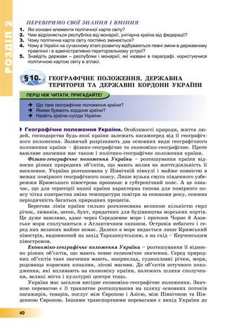 РОЗДІЛРОЗДІЛ22
40
ÏÅÐÅÂІÐÈÌÎ ÑÂÎЇ ÇÍÀÍÍß І ÂÌІÍÍß
1. Які основні елементи політичної карти світу?
2. Чим відрізняється республіка від монархії, унітарна країна від федерації?
3. Чому політична карта світу постійно змінюється?
4. Чому в Україні на сучасному етапі розвитку відбуваються певні зміни в державному
правлінні і в адміністративно-територіальному устрої?
5. Знайдіть держави – республіки і монархії, які названі в параграфі, користуючися
політичною картою світу в атласі.
§10. ÃÅÎÃÐÀÔІ×ÍÅ ÏÎËÎÆÅÍÍß, ÄÅÐÆÀÂÍÀ
ÒÅÐÈÒÎÐІß ÒÀ ÄÅÐÆÀÂÍІ ÊÎÐÄÎÍÈ ÓÊÐÀЇÍÈ
 Що таке географічне положення країни?
 Якими бувають кордони країни?
 Назвіть країни–сусіди України.
 Географічне положення України. Îñîáëèâîñòі ïðèðîäè, æèòòÿ ëþ-
äåé, ãîñïîäàðñòâà áóäü-ÿêîї êðàїíè çàëåæàòü íàñàìïåðåä âіä її ãåîãðàôі÷-
íîãî ïîëîæåííÿ. Çàçâè÷àé ðîçðіçíÿþòü äâà îñíîâíèõ âèäè ãåîãðàôі÷íîãî
ïîëîæåííÿ êðàїíè – ôіçèêî-ãåîãðàôі÷íå òà åêîíîìіêî-ãåîãðàôі÷íå. Ïðîòå
âàæëèâå çíà÷åííÿ ìàє òàêîæ і ïîëіòèêî-ãåîãðàôі÷íå ïîëîæåííÿ êðàїíè.
Ôіçèêî-ãåîãðàôі÷íå ïîëîæåííÿ Óêðàїíè – ðîçòàøóâàííÿ êðàїíè âіä-
íîñíî ðіçíèõ ïðèðîäíèõ îá’єêòіâ, ùî ìàþòü âïëèâ íà æèòòєäіÿëüíіñòü її
íàñåëåííÿ. Óêðàїíà ðîçòàøîâàíà ó Ïіâíі÷íіé ïіâêóëі і ìàéæå ïîâíіñòþ â
ìåæàõ ïîìіðíîãî ãåîãðàôі÷íîãî ïîÿñó. Ëèøå âóçüêà ñìóãà ïіâäåííîãî óçáå-
ðåææÿ Êðèìñüêîãî ïіâîñòðîâà ïðîíèêàє â ñóáòðîïі÷íèé ïîÿñ. À öå îçíà-
÷àє, ùî äëÿ òåðèòîðії íàøîї êðàїíè õàðàêòåðíà òèïîâà äëÿ ïîìіðíîãî ïî-
ÿñó ÷іòêà êîíòðàñòíà çìіíà òåìïåðàòóðè ïîâіòðÿ çà ñåçîíàìè ðîêó, ñåçîííà
ïåðіîäè÷íіñòü áàãàòüîõ ïðèðîäíèõ ïðîöåñіâ.
Áåðåãîâà ëіíіÿ êðàїíè ñèëüíî ðîç÷ëåíîâàíà âåëèêîþ êіëüêіñòþ ãèðë
ðі÷îê, ëèìàíіâ, çàòîê, áóõò, ïðèäàòíèõ äëÿ áóäіâíèöòâà ìîðñüêèõ ïîðòіâ.
Öå äóæå âàæëèâî, àäæå ÷åðåç Ñåðåäçåìíå ìîðå і ïðîòîêè ×îðíå é Àçîâ-
ñüêå ìîðÿ ñïîëó÷àþòüñÿ ç Àòëàíòè÷íèì îêåàíîì. Îñòðîâіâ íåáàãàòî і ñå-
ðåä íèõ âåëèêèõ ìàéæå íåìàє. Äàëåêî â ìîðå âèäàєòüñÿ ëèøå Êðèìñüêèé
ïіâîñòðіâ, âèäîâæåíèé íà çàõіä Òàðõàíêóòñüêèì, à íà ñõіä – Êåð÷åíñüêèì
ïіâîñòðîâîì.
Åêîíîìіêî-ãåîãðàôі÷íå ïîëîæåííÿ Óêðàїíè – ðîçòàøóâàííÿ її âіäíîñ-
íî ðіçíèõ îá’єêòіâ, ùî ìàþòü ïåâíå åêîíîìі÷íå çíà÷åííÿ. Ñåðåä ïðèðîä-
íèõ îá’єêòіâ òàêå çíà÷åííÿ ìàþòü, íàïðèêëàä, ñóäíîïëàâíі ðі÷êè, ìîðÿ,
ðîäîâèùà êîðèñíèõ êîïàëèí, ëіñîâі ìàñèâè. Äî îá’єêòіâ øòó÷íîãî ïîõî-
äæåííÿ, ÿêі âïëèâàþòü íà åêîíîìіêó êðàїíè, íàëåæàòü øëÿõè ñïîëó÷åí-
íÿ, âåëèêі ìіñòà і êóëüòóðíі öåíòðè òîùî.
Óêðàїíà ìàє çàãàëîì âèãіäíå åêîíîìіêî-ãåîãðàôі÷íå ïîëîæåííÿ. Çíà÷-
íîþ ïåðåâàãîþ є її òðàíçèòíå ðîçòàøóâàííÿ íà øëÿõó îñíîâíèõ ïîòîêіâ
ïàñàæèðіâ, òîâàðіâ, ïîñëóã ìіæ Єâðîïîþ і Àçієþ, ìіæ Ïіâíі÷íîþ òà Ïіâ-
äåííîþ Єâðîïîþ. Іíøèìè òðàíñïîðòíèìè ïåðåâàãàìè є âèõіä Óêðàїíè äî
 