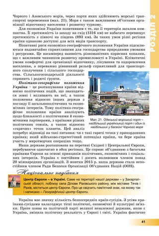 РОЗДІЛРОЗДІЛ22
41
×îðíîãî і Àçîâñüêîãî ìîðіâ, ÷åðåç ïîðòè ÿêèõ çäіéñíþþòü ìîðñüêі òðàí-
ñïîðòíі ïåðåâåçåííÿ (ìàë. 21). Ìîðÿ є òàêîæ âàæëèâèìè îá’єêòàìè îðãà-
íіçàöії âіäïî÷èíêó íàñåëåííÿ і ðîçâèòêó òóðèçìó.
Äëÿ åêîíîìіêè Óêðàїíè ïîçèòèâíèì є òå, ùî її òåðèòîðіÿ çàãàëîì êîì-
ïàêòíà. Її ïðîòÿæíіñòü іç çàõîäó íà ñõіä (1316 êì) íå íàáàãàòî ïåðåâèùóє
ïðîòÿæíіñòü ç ïіâíî÷і íà ïіâäåíü (893 êì). Çà òàêèõ óìîâ ðіçíі ðåãіîíè
êðàїíè îäíàêîâî äîñòóïíі äëÿ âñіõ âèäіâ òðàíñïîðòó.
Ïîçèòèâíі ðèñè åêîíîìіêî-ãåîãðàôі÷íîãî ïîëîæåííÿ Óêðàїíè ïіäñèëþ-
þòüñÿ íàäçâè÷àéíî ñïðèÿòëèâèìè äëÿ ãîñïîäàðñòâà ïðèðîäíèìè óìîâàìè
і ðåñóðñàìè. Öå íàñàìïåðåä íàÿâíіñòü ðіçíîìàíіòíèõ êîðèñíèõ êîïàëèí,
ùî є âàæëèâèì ÷èííèêîì ðîçâèòêó ïðîìèñëîâîñòі â Óêðàїíі. Êëіìàòè÷íі
óìîâè êîìôîðòíі äëÿ îðãàíіçàöії âіäïî÷èíêó, ëіêóâàííÿ òà îçäîðîâëåííÿ
íàñåëåííÿ, à ïåðåâàæíî ðіâíèííèé ðåëüєô ñïðèÿòëèâèé äëÿ òðàíñïîðò-
íîãî ñïîëó÷åííÿ і ñіëüñüêîãî ãîñïîäàð-
ñòâà. Ñіëüñüêîãîñïîäàðñüêіé äіÿëüíîñòі
ñïðèÿþòü і ðîäþ÷і ґðóíòè.
Ïîëіòèêî-ãåîãðàôі÷íå ïîëîæåííÿ
Óêðàїíè – öå ðîçòàøóâàííÿ êðàїíè âіä-
íîñíî ïîëіòè÷íèõ ïîäіé, ùî çíàõîäÿòü-
ñÿ çîâíі і âïëèâàþòü íà íåї, à òàêîæ
ïîëîæåííÿ âіäíîñíî іíøèõ äåðæàâ ç
ïîãëÿäó її çàãàëüíîïîëіòè÷íèõ òà åêîíî-
ìі÷íèõ іíòåðåñіâ. Òîìó ïîëіòèêî-ãåîãðà-
ôі÷íå ïîëîæåííÿ êðàїíè àíàëіçóþòü
ùîäî áëèçüêîñòі ç ïîëіòè÷íèìè é åêîíî-
ìі÷íèìè ïàðòíåðàìè, ç êðàїíàìè ðіçíèõ
ïîëіòè÷íèõ ñîþçіâ, à òàêîæ âіäíîñíî
«ãàðÿ÷èõ» òî÷îê ïëàíåòè. Öåé àíàëіç
ïîòðåáóє âіäïîâіäі íà òàêі ïèòàííÿ: ÷è є òàêі ãàðÿ÷і òî÷êè ó ïðèêîðäîííèõ
êðàїíàõ; ÿêèé âіéñüêîâî-ñòðàòåãі÷íèé ïîòåíöіàë êðàїíè, ÷è áåðå êðàїíà
ó÷àñòü ó ìèðîòâîð÷èõ îïåðàöіÿõ òîùî.
Íàøà äåðæàâà ðîçòàøîâàíà íà ïåðåòèíі Ñõіäíîї і Öåíòðàëüíîї Єâðîïè,
ïåðåáóâàþ÷è îäíî÷àñíî â îáîõ ðåãіîíàõ. Öå ñïðèÿє îá’єäíàííþ ç áàãàòüìà
êðàїíàìè Єâðîïè íà îñíîâі ïðèíöèïіâ ïîëіòè÷íèõ, åêîíîìі÷íèõ і ñîöіàëü-
íèõ іíòåðåñіâ. Óêðàїíà є ïîñòіéíèì і äîñèòü âïëèâîâèì ÷ëåíîì ïîíàä
20 ìіæíàðîäíèõ îðãàíіçàöіé. Ç æîâòíÿ 2015 ð. íàøà äåðæàâà ñòàëà íåïî-
ñòіéíèì ÷ëåíîì Ðàäè Áåçïåêè Îðãàíіçàöії Îá’єäíàíèõ Íàöіé (ÎÎÍ).
Нацiональне надбанняц д
Центр Європи – в Україні. Саме на території нашої держави – у Закарпат-
ській області, поблизу села Ділове Рахівського району, між містами Тячів і
Рахів, міститься центр Європи. Про це свідчить пам'ятний знак, на якому так
і написано – Географічний центр Європи.
Óêðàїíà ìàє çíà÷íó êіëüêіñòü áåçïîñåðåäíіõ êðàїí-ñóñіäіâ. Ç óñіìà êðà-
їíàìè-ñóñіäàìè íàëàãîäæóє òіñíі ïîëіòè÷íі, åêîíîìі÷íі é êóëüòóðíі çâ’ÿç-
êè. Ïðîòå ïîÿâà íà ïîëіòè÷íіé êàðòі âåëèêîї íåçàëåæíîї äåðæàâè, ÿêîþ є
Óêðàїíà, çìіíèëà ïîëіòè÷íó ðåàëüíіñòü ó Єâðîïі і ñâіòі. Óêðàїíà ôàêòè÷íî
Мал. 21. Одеський морський порт –
найбільший український порт і один із
найбільших у басейні Чорного моря
 