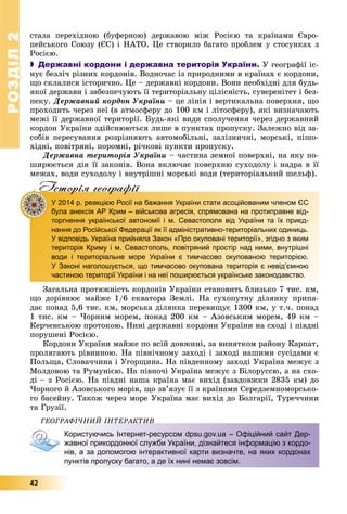 РОЗДІЛРОЗДІЛ22
42
ñòàëà ïåðåõіäíîþ (áóôåðíîþ) äåðæàâîþ ìіæ Ðîñієþ òà êðàїíàìè Єâðî-
ïåéñüêîãî Ñîþçó (ЄÑ) і ÍÀÒÎ. Öå ñòâîðèëî áàãàòî ïðîáëåì ó ñòîñóíêàõ ç
Ðîñієþ.
 Державні кордони і державна територія України. Ó ãåîãðàôії іñ-
íóє áåçëі÷ ðіçíèõ êîðäîíіâ. Âîäíî÷àñ іç ïðèðîäíèìè â êðàїíàõ є êîðäîíè,
ùî ñêëàëèñÿ іñòîðè÷íî. Öå – äåðæàâíі êîðäîíè. Âîíè íåîáõіäíі äëÿ áóäü-
ÿêîї äåðæàâè і çàáåçïå÷óþòü її òåðèòîðіàëüíó öіëіñíіñòü, ñóâåðåíіòåò і áåç-
ïåêó. Äåðæàâíèé êîðäîí Óêðàїíè – öå ëіíіÿ і âåðòèêàëüíà ïîâåðõíÿ, ùî
ïðîõîäèòü ÷åðåç íåї (â àòìîñôåðó äî 100 êì і ëіòîñôåðó), ÿêі âèçíà÷àþòü
ìåæі її äåðæàâíîї òåðèòîðії. Áóäü-ÿêі âèäè ñïîëó÷åííÿ ÷åðåç äåðæàâíèé
êîðäîí Óêðàїíè çäіéñíþþòüñÿ ëèøå â ïóíêòàõ ïðîïóñêó. Çàëåæíî âіä çà-
ñîáіâ ïåðåñóâàííÿ ðîçðіçíÿþòü àâòîìîáіëüíі, çàëіçíè÷íі, ìîðñüêі, ïіøî-
õіäíі, ïîâіòðÿíі, ïîðîìíі, ðі÷êîâі ïóíêòè ïðîïóñêó.
Äåðæàâíà òåðèòîðіÿ Óêðàїíè – ÷àñòèíà çåìíîї ïîâåðõíі, íà ÿêó ïî-
øèðþєòüñÿ äіÿ її çàêîíіâ. Âîíà âêëþ÷àє ïîâåðõíþ ñóõîäîëó і íàäðà â її
ìåæàõ, âîäè ñóõîäîëó і âíóòðіøíі ìîðñüêі âîäè (òåðèòîðіàëüíèé øåëüô).
Iсторiя географiïр р ф
У 2014 р. реакцією Росії на бажання України стати асоційованим членом ЄС
була анексія АР Крим – військова агресія, спрямована на протиправне від-
торгнення української автономії і м. Севастополя від України та їх приєд-
нання до Російської Федерації як її адміністративно-територіальних одиниць.
У відповідь Україна прийняла Закон «Про окуповані території», згідно з яким
територія Криму і м. Севастополь, повітряний простір над ними, внутрішні
води і територіальне море України є тимчасово окупованою територією.
У Законі наголошується, що тимчасово окупована територія є невід’ємною
частиною території України і на неї поширюється українське законодавство.
Çàãàëüíà ïðîòÿæíіñòü êîðäîíіâ Óêðàїíè ñòàíîâèòü áëèçüêî 7 òèñ. êì,
ùî äîðіâíþє ìàéæå 1/6 åêâàòîðà Çåìëі. Íà ñóõîïóòíó äіëÿíêó ïðèïà-
äàє ïîíàä 5,6 òèñ. êì, ìîðñüêà äіëÿíêà ïåðåâèùóє 1300 êì, ó ò.÷. ïîíàä
1 òèñ. êì – ×îðíèì ìîðåì, ïîíàä 200 êì – Àçîâñüêèì ìîðåì, 49 êì –
Êåð÷åíñüêîþ ïðîòîêîþ. Íèíі äåðæàâíі êîðäîíè Óêðàїíè íà ñõîäі і ïіâäíі
ïîðóøåíі Ðîñієþ.
Êîðäîíè Óêðàїíè ìàéæå ïî âñіé äîâæèíі, çà âèíÿòêîì ðàéîíó Êàðïàò,
ïðîëÿãàþòü ðіâíèíîþ. Íà ïіâíі÷íîìó çàõîäі і çàõîäі íàøèìè ñóñіäàìè є
Ïîëüùà, Ñëîâà÷÷èíà і Óãîðùèíà. Íà ïіâäåííîìó çàõîäі Óêðàїíà ìåæóє ç
Ìîëäîâîþ òà Ðóìóíієþ. Íà ïіâíî÷і Óêðàїíà ìåæóє ç Áіëîðóññþ, à íà ñõî-
äі – ç Ðîñієþ. Íà ïіâäíі íàøà êðàїíà ìàє âèõіä (çàâäîâæêè 2835 êì) äî
×îðíîãî é Àçîâñüêîãî ìîðіâ, ùî çâ’ÿçóє її ç êðàїíàìè Ñåðåäçåìíîìîðñüêî-
ãî áàñåéíó. Òàêîæ ÷åðåç ìîðå Óêðàїíà ìàє âèõіä äî Áîëãàðії, Òóðå÷÷èíè
òà Ãðóçії.
ÃÅÎÃÐÀÔІ×ÍÈÉ ІÍÒÅÐÀÊÒÈÂ
Користуючись Інтернет-ресурсом dpsu.gov.ua – Офіційний сайт Дер-
жавної прикордонної служби України, дізнайтеся інформацію з кордо-
нів, а за допомогою інтерактивної карти визначте, на яких кордонах
пунктів пропуску багато, а де їх нині немає зовсім.
 