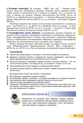 РОЗДІЛРОЗДІЛ22
43
 Розміри території. Çà ïëîùåþ – 603,7 òèñ. êì2 – Óêðàїíà ïåðå-
âåðøóє áóäü-ÿêó єâðîïåéñüêó äåðæàâó. Ðîçìіðè íàøîї äåðæàâè âèçíà-
÷àþòü çíà÷íó її ïðîòÿæíіñòü ÿê ç ïіâíî÷і íà ïіâäåíü, òàê і іç çàõîäó íà
ñõіä. Ç ïіâíî÷і íà ïіâäåíü Óêðàїíà ïðîñòÿãàєòüñÿ âіä 5222 ïí. ø. äî
4423 ïí. ø. Êðàéíіé ïóíêò íà ïіâíî÷і – ñ. Ãðåì’ÿ÷ Íîâãîðîä-Ñіâåðñüêîãî
ðàéîíó ×åðíіãіâñüêîї îáëàñòі (3311 ñõ. ä.), íà ïіâäíі – ìèñ Ñàðè÷ ó Êðèìó
(3344).
Òåðèòîðіÿ Óêðàїíè ìàє òàêîæ äîñèòü âåëèêó ïðîòÿæíіñòü іç çàõîäó íà
ñõіä – âіä 2208 ñõ. ä. äî 4013 ñõ. ä. Êðàéíіé ïóíêò íà çàõîäі – ì. ×îï
Çàêàðïàòñüêîї îáëàñòі (4805 ïí. ø.), íà ñõîäі – îêîëèöÿ ñ. Ðàííÿ Çîðÿ
Ìіëîâñüêîãî ðàéîíó Ëóãàíñüêîї îáëàñòі (4915 ïí. ø.).
 Географічний центр України. Ãåîãðàôі÷íèì öåíòðîì Óêðàїíè íà-
çèâàþòü ìіñöå ïåðåòèíó ñåðåäèííîãî ìåðèäіàíà іç ñåðåäèííîþ ïàðàëåëëþ.
Îòæå, ãåîãðàôі÷íèé öåíòð є òî÷êîþ, ÿêà äîïîìàãàє âèçíà÷èòè íàéáіëüø
âäàëó (ç íàéìåíøèìè ñïîòâîðåííÿìè çîáðàæåíü ïîâåðõíі) êàðòîãðàôі÷íó
ïðîåêöіþ, ùî çàñòîñîâóþòüñÿ ïðè ñêëàäàííі êàðò Óêðàїíè.
Òàêèì öåíòðîì áіëüøіñòü ôàõіâöіâ âèçíàє îêîëèöþ ñåëèùà ìіñüêîãî
òèïó Äîáðîâåëè÷êіâêà Êіðîâîãðàäñüêîї îáëàñòі. Éîãî êîîðäèíàòè –
4823 ïí. ø. і 3111 ñõ. ä. Òàì óñòàíîâëåíî âіäïîâіäíèé ñèìâîëі÷íèé çíàê.
Г О Л О В Н Е
 Україна має вигідне фізико-, економіко- і політико-географічне положення.
 Державна територія України є невіддільною ознакою державності, просторовою
межею державної влади, на яку поширюється дія її законів.
 Загальна протяжність державних кордонів України становить близько 7 тис. км,
з них сухопутні ділянки – це понад 5,6 тис. км, а морські – понад 1,3 тис. км.
 Наша держава має спільні кордони із сімома країнами Європи.
 За своєю площею Україна є найбільшою в Європі і займає центральне місце в цій
частині світу.
ÏÅÐÅÂІÐÈÌÎ ÑÂÎЇ ÇÍÀÍÍß І ÂÌІÍÍß
1. Які особливості державних кордонів України?
2. Які особливості фізико-, економіко- та політико-географічного положення України?
3. Чим зумовлені зміни в державній території України в останні роки?
4. Поясніть вигоди географічного положення України.
5. Порівняйте географічне положення України з положенням інших країн світу, ско-
риставшись політичною картою світу і додатковими джерелами інформації. Обе-
ріть для порівняння 2–3 країни.
Позначення на контурній карті кордонів, сусідніх держав,
крайніх точок, географічних центрів України та Європи і зазна-
чення їхніх назв; визначення координат точок, протяжності
території України у градусах і кілометрах.
ПРАКТИЧНА РОБОТА № 2
 