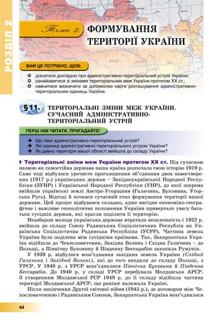 РОЗДІЛРОЗДІЛ22
44
ÔÎÐÌÓÂÀÍÍß
ÒÅÐÈÒÎÐІЇ ÓÊÐÀЇÍÈ
 дізнатися докладно про адміністративно-територіальний устрій України;
 ознайомитися зі змінами територіальних меж України протягом ХХ ст.;
 навчитися визначати за допомогою карти розташування адміністративно-
територіальних одиниць України.
§11. ÒÅÐÈÒÎÐІÀËÜÍІ ÇÌІÍÈ ÌÅÆ ÓÊÐÀЇÍÈ.
ÑÓ×ÀÑÍÈÉ ÀÄÌІÍІÑÒÐÀÒÈÂÍÎ-
ÒÅÐÈÒÎÐІÀËÜÍÈÉ ÓÑÒÐІÉ
 Що таке адміністративно-територіальний устрій?
 Які одиниці адміністративно-територіального устрою України?
 Як давно територія вашої області ввійшла до складу України?
 Територіальні зміни меж України протягом ХХ ст. Ïіä ñó÷àñíîþ
íàçâîþ ÿê ñàìîñòіéíà äåðæàâà íàøà êðàїíà ðîçïî÷àëà ñâîþ іñòîðіþ 1919 ð.
Ñàìå òîäі âіäáóëîñÿ óðî÷èñòå ïðîãîëîøåííÿ îá’єäíàííÿ äâîõ íîâîñòâîðå-
íèõ (1917 ð.) óêðàїíñüêèõ äåðæàâ – Çàõіäíîóêðàїíñüêîї Íàðîäíîї Ðåñïó-
áëіêè (ÇÓÍÐ) і Óêðàїíñüêîї Íàðîäíîї Ðåñïóáëіêè (ÓÍÐ), äî ÿêîї çîêðåìà
ââіéøëè óêðàїíñüêі çåìëі Àâñòðî-Óãîðùèíè (Ãàëè÷èíà, Áóêîâèíà, Óãîð-
ñüêà Ðóñü). Âіäòîäі é ïî÷àâñÿ ñó÷àñíèé åòàï ôîðìóâàííÿ òåðèòîðії íàøîї
äåðæàâè. Öåé ïðîöåñ âіäáóâàâñÿ ñêëàäíî, àäæå âèãіäíå åêîíîìіêî-ãåîãðà-
ôі÷íå і âàæëèâå ãåîïîëіòè÷íå ïîëîæåííÿ Óêðàїíè ïðèâåðòàëî óâàãó áàãà-
òüîõ ñóñіäíіõ äåðæàâ, ÿêі ïðàãëè ïîäіëèòè її òåðèòîðіþ.
Íåçàáàðîì ìîëîäà óêðàїíñüêà äåðæàâà âòðàòèëà íåçàëåæíіñòü і 1922 ð.
ââіéøëà äî ñêëàäó Ñîþçó Ðàäÿíñüêèõ Ñîöіàëіñòè÷íèõ Ðåñïóáëіê ÿê Óê-
ðàїíñüêà Ñîöіàëіñòè÷íà Ðàäÿíñüêà Ðåñïóáëіêà (ÓÑÐÐ). ×àñòèíà çåìåëü
Óêðàїíè áóëà ïîäіëåíà ìіæ ñóñіäíіìè êðàїíàìè. Òàê, Çàêàðïàòñüêà Óêðà-
їíà âіäіéøëà äî ×åõîñëîâà÷÷èíè, Çàõіäíà Âîëèíü і Ñõіäíà Ãàëè÷èíà – äî
Ïîëüùі, à Ïіâíі÷íó Áóêîâèíó é Ïіâäåííó Áåññàðàáіþ çàõîïèëà Ðóìóíіÿ.
Ó 1939 ð. âіäáóëîñÿ âîçç’єäíàííÿ çàõіäíèõ çåìåëü Óêðàїíè (Ñõіäíîї
Ãàëè÷èíè і Çàõіäíîї Âîëèíі), ÿêі äî òîãî âõîäèëè äî ñêëàäó Ïîëüùі, ç
ÓÐÑÐ. Ó 1940 ð. ç ÓÐÑÐ âîçç’єäíàëèñÿ Ïіâíі÷íà Áóêîâèíà é Ïіâäåííà
Áåññàðàáіÿ. Äî 1940 ð. ó ñêëàäі ÓÐÑÐ ïåðåáóâàëà Ìîëäàâñüêà ÀÐÑÐ.
Ç óòâîðåííÿì Ìîëäàâñüêîї ÐÑÐ 1949 ð. äî її ñêëàäó âіäіéøëà ÷àñòèíà
òåðèòîðії Ìîëäàâñüêîї ÀÐÑÐ, ùî ðàíіøå íàëåæàëà Óêðàїíі.
Ïіñëÿ çàêіí÷åííÿ Äðóãîї ñâіòîâîї âіéíè (1945 p.), çà äîãîâîðîì ìіæ ×å-
õîñëîâà÷÷èíîþ і Ðàäÿíñüêèì Ñîþçîì, Çàêàðïàòñüêà Óêðàїíà âîçç’єäíàëàñÿ
 