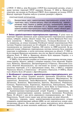 РОЗДІЛРОЗДІЛ22
46
ç ÓÐÑÐ. Ó 1945 ð. ìіæ Ïîëüùåþ і ÑÐÑÐ áóâ ïіäïèñàíèé äîãîâіð, çãіäíî ç
ÿêèì ÷àñòèíó òåðèòîðії ÓÐÑÐ ïåðåäàíî Ïîëüùі. Ó 1954 ð. Êðèìñüêèé
ïіâîñòðіâ, ùî âõîäèâ äî Ðîñіéñüêîї ÐÔÑÐ, áóëî ïåðåäàíî äî ñêëàäó ÓÐÑÐ.
Âіäòîäі òåðèòîðіÿ Óêðàїíè íàáóëà ñó÷àñíèõ ðîçìіðіâ і îáðèñіâ.
ÃÅÎÃÐÀÔІ×ÍÈÉ ІÍÒÅÐÀÊÒÈÂÎ Ê
Використавши карту адміністративно-територіального устрою та ін-
терактивну карту Інтернет-ресурсу https://uk.wikipedia.org/. Адмініст-
ративний поділ України (у режимі доступу), проаналізуйте зміни на
території нашої країни впродовж ХХ ст. Відшукайте сучасні одиниці
адміністративно-територіального поділу України, назвіть обласні цент-
ри і адміністративно-територіальну одиницю, у якій мешкаєте ви.
 Зміни адміністративно-територіальних одиниць. Ó ðіçíі ÷àñè íà
òåðèòîðії Óêðàїíè âèíèêàëè ðіçíі àäìіíіñòðàòèâíî-òåðèòîðіàëüíі îäèíèöі
(çåìëі, ãóáåðíії, ïîâіòè, îáëàñòі òîùî). Òàê, çà ÷àñіâ Êèїâñüêîї Ðóñі іñíó-
âàëè êíÿçіâñòâà – Êèїâñüêå, ×åðíіãіâñüêå, Ãàëèöüêî-Âîëèíñüêå òà іí.
À, íàïðèêëàä, äî êіíöÿ іñíóâàííÿ Ðîñіéñüêîї іìïåðії ïіäêîíòðîëüíà Ðîñії
÷àñòèíà Óêðàїíè ïîäіëÿëàñÿ íà 12 ãóáåðíіé, 4 ç ÿêèõ ëèøå ÷àñòêîâî ðîç-
òàøîâóâàëèñÿ íà òåðèòîðії Óêðàїíè, 102 ïîâіòè òà 1989 âîëîñòåé. Çà ðà-
äÿíñüêîї âëàäè ãóáåðíñüêà òåðèòîðіàëüíà ñèñòåìà ñïî÷àòêó áóëà çàìіíåíà
îêðóãàìè òà ðàéîíàìè, à ïîòіì ïîñòóïîâî çìіíèëàñÿ íà îáëàñòі. Ó 1921 ð.
áóëà ñòâîðåíà Êðèìñüêà àâòîíîìіÿ, ÿêà ïіä ÷àñ Äðóãîї ñâіòîâîї âіéíè ñòàëà
îáëàñòþ Ðîñії. Ó 1954 ð. Êðèìñüêà îáëàñòü áóëà ïåðåäàíà Óêðàїíі, à â
1991 ð. áóëà âіäíîâëåíà àâòîíîìіÿ Êðèìó.
Ó 1932 ð. áóëà ââåäåíà ïîäіáíà äî ñó÷àñíîї òðèñòóïåíåâà ñèñòåìà óïðàâ-
ëіííÿ (öåíòð, îáëàñòü, ðàéîí) і óòâîðåíî ïåðøèõ ï’ÿòü îáëàñòåé: Õàðêіâ-
ñüêó, Êèїâñüêó, Âіííèöüêó, Äíіïðîïåòðîâñüêó é Îäåñüêó. Ïîñòóïîâî êіëü-
êіñòü îáëàñòåé çáіëüøóâàëàñü, ùî ïîâ’ÿçàíî íå òіëüêè ç ïåðåðîçïîäіëîì
іñíóþ÷èõ òåðèòîðіé, à é іç ïðèєäíàííÿì íîâèõ. Òàê, ó 1954 ð. óòâîðåíî
×åðêàñüêó îáëàñòü, à Іçìàїëüñüêó – îá’єäíàíî ç Îäåñüêîþ. Ó 1959 ð. Ëüâіâ-
ñüêó îáëàñòü áóëî îá’єäíàíî ç Äðîãîáèöüêîþ.
 Особливості сучасного адміністративно-територіального уст-
рою. Íèíі äî ñêëàäó Óêðàїíè âõîäÿòü: Àâòîíîìíà Ðåñïóáëіêà Êðèì,
Âіííèöüêà, Âîëèíñüêà, Äíіïðîïåòðîâñüêà, Äîíåöüêà, Æèòîìèðñüêà, Çà-
êàðïàòñüêà, Çàïîðіçüêà, Іâàíî-Ôðàíêіâñüêà, Êèїâñüêà, Êіðîâîãðàäñüêà,
Ëóãàíñüêà, Ëüâіâñüêà, Ìèêîëàїâñüêà, Îäåñüêà, Ïîëòàâñüêà, Ðіâíåíñüêà,
Ñóìñüêà, Òåðíîïіëüñüêà, Õàðêіâñüêà, Õåðñîíñüêà, Õìåëüíèöüêà, ×åðêà-
ñüêà, ×åðíіâåöüêà, ×åðíіãіâñüêà îáëàñòі, ìіñòà Êèїâ òà Ñåâàñòîïîëü, ÿêі
ìàþòü ñïåöіàëüíèé ñòàòóñ (âèçíà÷åíèé çàêîíàìè Óêðàїíè).
Àäìіíіñòðàòèâíî-òåðèòîðіàëüíèé óñòðіé Óêðàїíè є òðèðіâíåâèì. Äî
íàéâèùèõ àäìіíіñòðàòèâíèõ îäèíèöü íàëåæàòü Àâòîíîìíà Ðåñïóáëіêà
Êðèì, 24 îáëàñòі і äâà ìіñòà äåðæàâíîãî ïіäïîðÿäêóâàííÿ, öå – Êèїâ і
Ñåâàñòîïîëü. Òàêèé ñòàòóñ íàäàє öèì ìіñòàì ïðàâà íà ðіâíі îáëàñòåé.
Íàñòóïíó, ñåðåäíþ, ëàíêó àäìіíіñòðàòèâíî-òåðèòîðіàëüíîãî óñòðîþ
óòâîðþþòü àäìіíіñòðàòèâíі ðàéîíè (490), íà ÿêі ïîäіëÿєòüñÿ êîæíà àäìі-
íіñòðàòèâíà îáëàñòü. Íà öüîìó ðіâíі òàêîæ âèäіëÿþòüñÿ ìіñòà îáëàñíîãî
çíà÷åííÿ (180), äî ÿêèõ íàëåæàòü íàéáіëüøі ç 460 ìіñò Óêðàїíè.
 