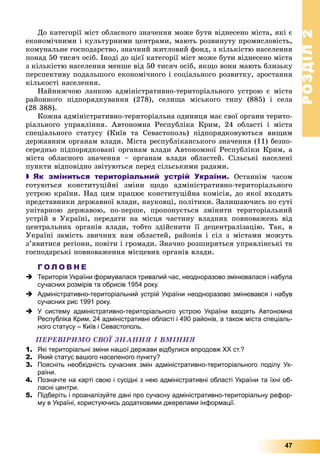 РОЗДІЛРОЗДІЛ22
47
Äî êàòåãîðії ìіñò îáëàñíîãî çíà÷åííÿ ìîæå áóòè âіäíåñåíî ìіñòà, ÿêі є
åêîíîìі÷íèìè і êóëüòóðíèìè öåíòðàìè, ìàþòü ðîçâèíóòó ïðîìèñëîâіñòü,
êîìóíàëüíå ãîñïîäàðñòâî, çíà÷íèé æèòëîâèé ôîíä, ç êіëüêіñòþ íàñåëåííÿ
ïîíàä 50 òèñÿ÷ îñіá. Іíîäі äî öієї êàòåãîðії ìіñò ìîæå áóòè âіäíåñåíî ìіñòà
ç êіëüêіñòþ íàñåëåííÿ ìåíøå âіä 50 òèñÿ÷ îñіá, ÿêùî âîíè ìàþòü áëèçüêó
ïåðñïåêòèâó ïîäàëüøîãî åêîíîìі÷íîãî і ñîöіàëüíîãî ðîçâèòêó, çðîñòàííÿ
êіëüêîñòі íàñåëåííÿ.
Íàéíèæ÷îþ ëàíêîþ àäìіíіñòðàòèâíî-òåðèòîðіàëüíîãî óñòðîþ є ìіñòà
ðàéîííîãî ïіäïîðÿäêóâàííÿ (278), ñåëèùà ìіñüêîãî òèïó (885) і ñåëà
(28 388).
Êîæíà àäìіíіñòðàòèâíî-òåðèòîðіàëüíà îäèíèöÿ ìàє ñâîї îðãàíè òåðèòî-
ðіàëüíîãî óïðàâëіííÿ. Àâòîíîìíà Ðåñïóáëіêà Êðèì, 24 îáëàñòі і ìіñòà
ñïåöіàëüíîãî ñòàòóñó (Êèїâ òà Ñåâàñòîïîëü) ïіäïîðÿäêîâóþòüñÿ âèùèì
äåðæàâíèì îðãàíàì âëàäè. Ìіñòà ðåñïóáëіêàíñüêîãî çíà÷åííÿ (11) áåçïî-
ñåðåäíüî ïіäïîðÿäêîâàíі îðãàíàì âëàäè Àâòîíîìíîї Ðåñïóáëіêè Êðèì, à
ìіñòà îáëàñíîãî çíà÷åííÿ – îðãàíàì âëàäè îáëàñòåé. Ñіëüñüêі íàñåëåíі
ïóíêòè âіäïîâіäíî çâіòóþòüñÿ ïåðåä ñіëüñüêèìè ðàäàìè.
 Як зміниться територіальний устрій України. Îñòàííіì ÷àñîì
ãîòóþòüñÿ êîíñòèòóöіéíі çìіíè ùîäî àäìіíіñòðàòèâíî-òåðèòîðіàëüíîãî
óñòðîþ êðàїíè. Íàä öèì ïðàöþє êîíñòèòóöіéíà êîìіñіÿ, äî ÿêîї âõîäÿòü
ïðåäñòàâíèêè äåðæàâíîї âëàäè, íàóêîâöі, ïîëіòèêè. Çàëèøàþ÷èñü ïî ñóòі
óíіòàðíîþ äåðæàâîþ, ïî-ïåðøå, ïðîïîíóєòüñÿ çìіíèòè òåðèòîðіàëüíèé
óñòðіé â Óêðàїíі, ïåðåäàòè íà ìіñöÿ ÷àñòèíó âëàäíèõ ïîâíîâàæåíü âіä
öåíòðàëüíèõ îðãàíіâ âëàäè, òîáòî çäіéñíèòè її äåöåíòðàëіçàöіþ. Òàê, â
Óêðàїíі çàìіñòü çâè÷íèõ íàì îáëàñòåé, ðàéîíіâ і ñіë ç ìіñòàìè ìîæóòü
ç’ÿâèòèñÿ ðåãіîíè, ïîâіòè і ãðîìàäè. Çíà÷íî ðîçøèðÿòüñÿ óïðàâëіíñüêі òà
ãîñïîäàðñüêі ïîâíîâàæåííÿ ìіñöåâèõ îðãàíіâ âëàäè.
Г О Л О В Н Е
 Територія України формувалася тривалий час, неодноразово змінювалася і набула
сучасних розмірів та обрисів 1954 року.
 Адміністративно-територіальний устрій України неодноразово змінювався і набув
сучасних рис 1991 року.
 У систему адміністративно-територіального устрою України входять Автономна
Республіка Крим, 24 адміністративні області і 490 районів, а також міста спеціаль-
ного статусу – Київ і Севастополь.
ÏÅÐÅÂІÐÈÌÎ ÑÂÎЇ ÇÍÀÍÍß І ÂÌІÍÍß
1. Які територіальні зміни нашої держави відбулися впродовж ХХ ст.?
2. Який статус вашого населеного пункту?
3. Поясніть необхідність сучасних змін адміністративно-територіального поділу Ук-
раїни.
4. Позначте на карті свою і сусідні з нею адміністративні області України та їхні об-
ласні центри.
5. Підберіть і проаналізуйте дані про сучасну адміністративно-територіальну рефор-
му в Україні, користуючись додатковими джерелами інформації.
 