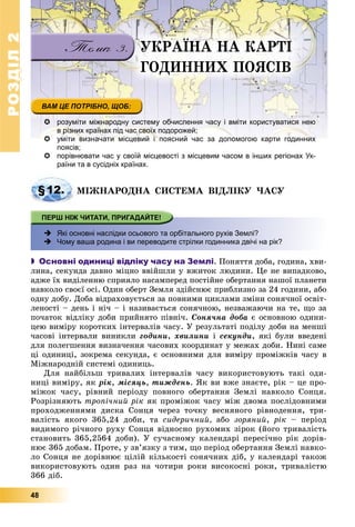 РОЗДІЛРОЗДІЛ22
48
 розуміти міжнародну систему обчислення часу і вміти користуватися нею
в різних країнах під час своїх подорожей;
 уміти визначати місцевий і поясний час за допомогою карти годиннихуміти визначати місцевий і поясний час за допомогою карти годинних
поясів;
 порівнювати час у своїй місцевості з місцевим часом в інших регіонах Ук-
раїни та в сусідніх країнах.
§12. ÌІÆÍÀÐÎÄÍÀ ÑÈÑÒÅÌÀ ÂІÄËІÊÓ ×ÀÑÓ
 Які основні наслідки осьового та орбітального рухів Землі?
 Чому ваша родина і ви переводите стрілки годинника двічі на рік?
 Основні одиниці відліку часу на Землі. Ïîíÿòòÿ äîáà, ãîäèíà, õâè-
ëèíà, ñåêóíäà äàâíî ìіöíî ââіéøëè ó âæèòîê ëþäèíè. Öå íå âèïàäêîâî,
àäæå їõ âèäіëåííþ ñïðèÿëî íàñàìïåðåä ïîñòіéíå îáåðòàííÿ íàøîї ïëàíåòè
íàâêîëî ñâîєї îñі. Îäèí îáåðò Çåìëÿ çäіéñíþє ïðèáëèçíî çà 24 ãîäèíè, àáî
îäíó äîáó. Äîáà âіäðàõîâóєòüñÿ çà ïîâíèìè öèêëàìè çìіíè ñîíÿ÷íîї îñâіò-
ëåíîñòі – äåíü і íі÷ – і íàçèâàєòüñÿ ñîíÿ÷íîþ, íåçâàæàþ÷è íà òå, ùî çà
ïî÷àòîê âіäëіêó äîáè ïðèéíÿòî ïіâíі÷. Ñîíÿ÷íà äîáà є îñíîâíîþ îäèíè-
öåþ âèìіðó êîðîòêèõ іíòåðâàëіâ ÷àñó. Ó ðåçóëüòàòі ïîäіëó äîáè íà ìåíøі
÷àñîâі іíòåðâàëè âèíèêëè ãîäèíè, õâèëèíè і ñåêóíäè, ÿêі áóëè ââåäåíі
äëÿ ïîëåãøåííÿ âèçíà÷åííÿ ÷àñîâèõ êîîðäèíàò ó ìåæàõ äîáè. Íèíі ñàìå
öі îäèíèöі, çîêðåìà ñåêóíäà, є îñíîâíèìè äëÿ âèìіðó ïðîìіæêіâ ÷àñó â
Ìіæíàðîäíіé ñèñòåìі îäèíèöü.
Äëÿ íàéáіëüø òðèâàëèõ іíòåðâàëіâ ÷àñó âèêîðèñòîâóþòü òàêі îäè-
íèöі âèìіðó, ÿê ðіê, ìіñÿöü, òèæäåíü. ßê âè âæå çíàєòå, ðіê – öå ïðî-
ìіæîê ÷àñó, ðіâíèé ïåðіîäó ïîâíîãî îáåðòàííÿ Çåìëі íàâêîëî Ñîíöÿ.
Ðîçðіçíÿþòü òðîïі÷íèé ðіê ÿê ïðîìіæîê ÷àñó ìіæ äâîìà ïîñëіäîâíèìè
ïðîõîäæåííÿìè äèñêà Ñîíöÿ ÷åðåç òî÷êó âåñíÿíîãî ðіâíîäåííÿ, òðè-
âàëіñòü ÿêîãî 365,24 äîáè, òà ñèäåðè÷íèé, àáî çîðÿíèé, ðіê – ïåðіîä
âèäèìîãî ðі÷íîãî ðóõó Ñîíöÿ âіäíîñíî ðóõîìèõ çіðîê (éîãî òðèâàëіñòü
ñòàíîâèòü 365,2564 äîáè). Ó ñó÷àñíîìó êàëåíäàðі ïåðåñі÷íî ðіê äîðіâ-
íþє 365 äîáàì. Ïðîòå, ó çâ’ÿçêó ç òèì, ùî ïåðіîä îáåðòàííÿ Çåìëі íàâêî-
ëî Ñîíöÿ íå äîðіâíþє öіëіé êіëüêîñòі ñîíÿ÷íèõ äіá, ó êàëåíäàðі òàêîæ
âèêîðèñòîâóþòü îäèí ðàç íà ÷îòèðè ðîêè âèñîêîñíі ðîêè, òðèâàëіñòþ
366 äіá.
ÓÊÐÀЇÍÀ ÍÀ ÊÀÐÒІ
ÃÎÄÈÍÍÈÕ ÏÎßÑІÂ
 