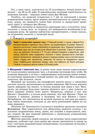 РОЗДІЛРОЗДІЛ22
49
Ðіê, ó ñâîþ ÷åðãó, ïîäіëÿєòüñÿ íà 12 êàëåíäàðíèõ ìіñÿöіâ ðіçíîї òðè-
âàëîñòі – âіä 28 äî 31 äîáè. Â єâðîïåéñüêîìó êàëåíäàðі êîðèñòóþòüñÿ ñè-
íîäè÷íèì ìіñÿöåì – ïåðіîäîì ïîâíîї çìіíè ôàç Ìіñÿöÿ.
Òèæäåíü, ùî çàçâè÷àé ñêëàäàєòüñÿ іç 7 äіá, íå ïîâ’ÿçàíèé ç ÿêîþñü
àñòðîíîìі÷íîþ ïîäієþ, ïðîòå øèðîêî âèêîðèñòîâóєòüñÿ ÿê îäèíèöÿ ÷àñó.
Іñíóє äóìêà, ùî òðèâàëіñòü òèæíÿ áåðå ïî÷àòîê іç çàîêðóãëåíîї òðèâà-
ëîñòі îäíієї іç ÷îòèðüîõ ôàç Ìіñÿöÿ.
Íàéáіëüø çíà÷íèìè çà òðèâàëіñòþ îäèíèöÿìè ÷àñó є ñòîëіòòÿ, òèñÿ-
÷îëіòòÿ, à òàêîæ ìåãà- òà ãіãàðîêè, ÿêі âèìіðþþòüñÿ ìіëüéîíàìè é ìі-
ëüÿðäàìè ðîêіâ. Öі îäèíèöі íàé÷àñòіøå âèêîðèñòîâóþòü ó òàêèõ íàóêàõ,
ÿê àñòðîíîìіÿ, ãåîëîãіÿ, ó êîñìі÷íіé íàóöі.
Iсторiя географiïIсторiя географiï
Забуті і незвичайні одиниці часу. У Римській імперії, а також у Давній Русі
використовували одиницю часу індикт, що дорівнювала 15 рокам. Користу-
валися в античності також олімпіадою як одиницею часу. Традиція проводити
олімпіади один раз на чотири роки збереглася й дотепер. Сарос як одиницюс
часу, що дорівнює 18 рокам й 11 1/3 дня, використовували у вавилонян. Цей
період обраний ними недаремно, оскільки з такою періодичністю повторю-
валися затемнення. Цікавими й донині є одиниці виміру часу в системі вищої
освіти. Серед них: триместр, семестр, 45 хвилин як академічна година
тощо. Найбільшою одиницею виміру часу, яка ввійшла до Книги рекордів
Гіннеса, є індуська кальпа, рівна 4,32 млрд років.
 Місцевий і поясний час. Ç äàâíіõ ÷àñіâ ëþäè çàâæäè êîðèñòóâàëèñÿ
íå òіëüêè ðіçíèìè îäèíèöÿìè ÷àñó, à é ðіçíèìè ñèñòåìàìè éîãî ëі÷áè. Íà
êîæíîìó ìåðèäіàíі ó çâ’ÿçêó ç íåðіâíîìіðíèì îñâіòëåííÿì çåìíîї ïîâåðõ-
íі ñîíÿ÷íèìè ïðîìåíÿìè â êîæíèé ìîìåíò ÷àñ äîáè ñâіé. Éîãî íàçèâàþòü
ñîíÿ÷íèì, àáî ìіñöåâèì, ÷àñîì.
Ìіñöåâèé ÷àñ çàëåæèòü âіä ãåîãðàôі÷íîї äîâãîòè ìіñöÿ і є îäíàêîâèì
äëÿ âñіõ ïóíêòіâ, ðîçòàøîâàíèõ íà îäíîìó ìåðèäіàíі. Ùî áіëüøà âіäñòàíü
îäíîãî ìåðèäіàíà âіä іíøîãî, òî áіëüøà ðіçíèöÿ ìіæ íèìè â ÷àñі. Íàãà-
äàєìî, ùî ðіçíèöÿ áóäü-ÿêèõ çíà÷åíü ìіñöåâîãî ÷àñó ó äâîõ ïóíêòàõ íà
Çåìëі äîðіâíþє ðіçíèöі їõíіõ äîâãîò. Íàïðèêëàä, ðіçíèöÿ â ÷àñі ìіæ
Êèєâîì і Ëîíäîíîì є â êіëüêà ðàçіâ ìåíøîþ, íіæ ìіæ Êèєâîì і Òîêіî ÷è
Ñіäíåєì. І íàâïàêè, ðіçíèöÿ â ìіñöåâîìó ÷àñі ìіæ Êèєâîì і Ñàíêò-
Ïåòåðáóðãîì, ÿêі çíàõîäÿòüñÿ íà âåëèêіé âіäñòàíі (ó êì) îäíå âіä îäíîãî,
áóäå çîâñіì íåçíà÷íîþ, îñêіëüêè öі äâà ìіñòà ðîçòàøîâàíі ìàéæå íà îä-
íîìó ìåðèäіàíі.
Ìіñöåâèé ÷àñ Ãðèíâіöüêîãî (íóëüîâîãî) ìåðèäіàíà ïðèéíÿòî íàçèâàòè
Âñåñâіòíіì. Íèì êîðèñòóþòüñÿ äëÿ îá÷èñëåííÿ ìîìåíòіâ ïî÷àòêó і çà-
êіí÷åííÿ àñòðîíîìі÷íèõ ÿâèù, äàíèõ, ÿêі ïîòðіáíі â ìîðåïëàâñòâі, àâіà-
öії, ãåîäåçії. Öі äàíі çàçâè÷àé ïóáëіêóþòü ó ñïåöіàëüíèõ àñòðîíîìі÷íèõ
äîâіäíèêàõ і êàëåíäàðÿõ.
Æèòòєâà ïðàêòèêà ëþäåé ïîêàçàëà, ùî ìіñöåâèì ÷àñîì êîðèñòóâàòèñÿ
íåçðó÷íî, îñîáëèâî òîäі, êîëè êðàїíà ìàє çíà÷íó ïðîòÿæíіñòü іç çàõîäó íà
ñõіä і ïîâ’ÿçàíà ðіçíîìàíіòíèìè åêîíîìі÷íèìè, êóëüòóðíèìè çâ’ÿçêàìè ç
іíøèìè êðàїíàìè.
 