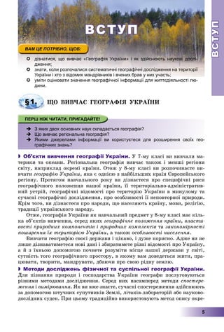 ВСТУПВСТУП
5
ВСТУПВСТУП
 дізнатися, що вивчає «Географія України» і як здійснюють наукові дослі-
дження;
 знати, коли розпочалися систематичні географічні дослідження на території
р д др р у у ;України і хто з відомих мандрівників і вчених брав у них участь;
 уміти оцінювати значення географічної інформації для життєдіяльності лю-
дини.
§1. ÙÎ ÂÈÂ×ÀЄ ÃÅÎÃÐÀÔІß ÓÊÐÀЇÍÈ
 З яких двох основних наук складається географія?
 Що вивчає регіональна географія?
 -Якими джерелами інформації ви користуєтеся для розширення своїх гео-
графічних знань?
 Об’єкти вивчення географії України. Ó 7-ìó êëàñі âè âèâ÷àëè ìà-
òåðèêè òà îêåàíè. Ðåãіîíàëüíà ãåîãðàôіÿ âèâ÷àє òàêîæ і ìåíøі ðåãіîíè
ñâіòó, íàïðèêëàä îêðåìі êðàїíè. Îòîæ ó 8-ìó êëàñі âè ðîçïî÷èíàєòå âè-
â÷àòè ãåîãðàôіþ Óêðàїíè, ÿêà є îäíієþ ç íàéáіëüøèõ êðàїí Єâðîïåéñüêîãî
ðåãіîíó. Ïðîòÿãîì íàâ÷àëüíîãî ðîêó âè äіçíàєòåñÿ ïðî ñïåöèôі÷íі ðèñè
ãåîãðàôі÷íîãî ïîëîæåííÿ íàøîї êðàїíè, її òåðèòîðіàëüíî-àäìіíіñòðàòèâ-
íèé óñòðіé, ãåîãðàôі÷íі âіäîìîñòі ïðî òåðèòîðіþ Óêðàїíè â ìèíóëîìó òà
ñó÷àñíі ãåîãðàôі÷íі äîñëіäæåííÿ, ïðî îñîáëèâîñòі її íåïîâòîðíîї ïðèðîäè.
Êðіì òîãî, âè äіçíàєòåñÿ ïðî íàðîäè, ùî íàñåëÿþòü êðàїíó, ìîâè, ðåëіãіþ,
òðàäèöії óêðàїíñüêîãî íàðîäó.
Îòæå, ãåîãðàôіÿ Óêðàїíè ÿê íàâ÷àëüíèé ïðåäìåò ó 8-ìó êëàñі ìàє êіëü-
êà îá’єêòіâ âèâ÷åííÿ, ñåðåä ÿêèõ ãåîãðàôі÷íå ïîëîæåííÿ êðàїíè, âëàñòè-
âîñòі ïðèðîäíèõ êîìïîíåíòіâ і ïðèðîäíèõ êîìïëåêñіâ òà çàêîíîìіðíîñòі
ïîøèðåííÿ їõ òåðèòîðієþ Óêðàїíè, à òàêîæ îñîáëèâîñòі íàñåëåííÿ.
Âèâ÷àòè ãåîãðàôіþ ñâîєї äåðæàâè і öіêàâî, і äóæå êîðèñíî. Àäæå âè íå
ëèøå äіçíàâàòèìåòåñÿ íîâі äàíі і çáèðàòèìåòå ðіçíі âіäîìîñòі ïðî Óêðàїíó,
à é ç їõíüîþ äîïîìîãîþ ïî÷íåòå ðîçóìіòè ìіñöå íàøîї äåðæàâè ó ñâіòі,
ñóòíіñòü òîãî ãåîãðàôі÷íîãî ïðîñòîðó, â ÿêîìó âàì äîâåäåòüñÿ æèòè, ïðà-
öþâàòè, òâîðèòè, ìàíäðóâàòè, äáàþ÷è ïðî ñâîþ ðіäíó çåìëþ.
 Методи досліджень фізичної та суспільної географії України.
Äëÿ ïіçíàííÿ ïðèðîäè і ãîñïîäàðñòâà Óêðàїíè ãåîãðàôè ïîñëóãîâóþòüñÿ
ðіçíèìè ìåòîäàìè äîñëіäæåííÿ. Ñåðåä íèõ íàñàìïåðåä ìåòîäè ñïîñòåðå-
æåííÿ іÿ âèìіðþâàííÿ. ßê âè âæå çíàєòå, ñó÷àñíі ñïîñòåðåæåííÿ çäіéñíþþòü
çà äîïîìîãîþ øòó÷íèõ ñóïóòíèêіâ Çåìëі, ëіòàêіâ-ëàáîðàòîðіé àáî íàóêîâî-
äîñëіäíèõ ñóäåí. Ïðè öüîìó òðàäèöіéíî âèêîðèñòîâóþòü ìåòîä îïèñó îêðå-
 