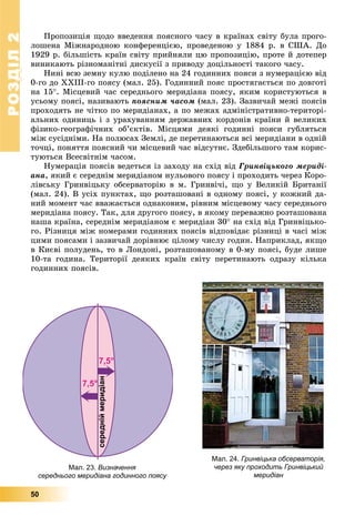 РОЗДІЛРОЗДІЛ22
50
Ïðîïîçèöіÿ ùîäî ââåäåííÿ ïîÿñíîãî ÷àñó â êðàїíàõ ñâіòó áóëà ïðîãî-
ëîøåíà Ìіæíàðîäíîþ êîíôåðåíöієþ, ïðîâåäåíîþ ó 1884 ð. â ÑØÀ. Äî
1929 ð. áіëüøіñòü êðàїí ñâіòó ïðèéíÿëè öþ ïðîïîçèöіþ, ïðîòå é äîòåïåð
âèíèêàþòü ðіçíîìàíіòíі äèñêóñії ç ïðèâîäó äîöіëüíîñòі òàêîãî ÷àñó.
Íèíі âñþ çåìíó êóëþ ïîäіëåíî íà 24 ãîäèííèõ ïîÿñè ç íóìåðàöієþ âіä
0-ãî äî ÕÕІІІ-ãî ïîÿñó (ìàë. 25). Ãîäèííèé ïîÿñ ïðîñòÿãàєòüñÿ ïî äîâãîòі
íà 15. Ìіñöåâèé ÷àñ ñåðåäíüîãî ìåðèäіàíà ïîÿñó, ÿêèì êîðèñòóþòüñÿ â
óñüîìó ïîÿñі, íàçèâàþòü ïîÿñíèì ÷àñîì (ìàë. 23). Çàçâè÷àé ìåæі ïîÿñіâ
ïðîõîäÿòü íå ÷іòêî ïî ìåðèäіàíàõ, à ïî ìåæàõ àäìіíіñòðàòèâíî-òåðèòîðі-
àëüíèõ îäèíèöü і ç óðàõóâàííÿì äåðæàâíèõ êîðäîíіâ êðàїíè é âåëèêèõ
ôіçèêî-ãåîãðàôі÷íèõ îá’єêòіâ. Ìіñöÿìè äåÿêі ãîäèííі ïîÿñè ãóáëÿòüñÿ
ìіæ ñóñіäíіìè. Íà ïîëþñàõ Çåìëі, äå ïåðåòèíàþòüñÿ âñі ìåðèäіàíè â îäíіé
òî÷öі, ïîíÿòòÿ ïîÿñíèé ÷è ìіñöåâèé ÷àñ âіäñóòíє. Çäåáіëüøîãî òàì êîðèñ-
òóþòüñÿ Âñåñâіòíіì ÷àñîì.
Íóìåðàöіÿ ïîÿñіâ âåäåòüñÿ іç çàõîäó íà ñõіä âіä Ãðèíâіöüêîãî ìåðèäі-
àíà, ÿêèé є ñåðåäíіì ìåðèäіàíîì íóëüîâîãî ïîÿñó і ïðîõîäèòü ÷åðåç Êîðî-
ëіâñüêó Ãðèíâіöüêó îáñåðâàòîðіþ â ì. Ãðèíâі÷і, ùî ó Âåëèêіé Áðèòàíії
(ìàë. 24). Â óñіõ ïóíêòàõ, ùî ðîçòàøîâàíі â îäíîìó ïîÿñі, ó êîæíèé äà-
íèé ìîìåíò ÷àñ ââàæàєòüñÿ îäíàêîâèì, ðіâíèì ìіñöåâîìó ÷àñó ñåðåäíüîãî
ìåðèäіàíà ïîÿñó. Òàê, äëÿ äðóãîãî ïîÿñó, â ÿêîìó ïåðåâàæíî ðîçòàøîâàíà
íàøà êðàїíà, ñåðåäíіì ìåðèäіàíîì є ìåðèäіàí 30 íà ñõіä âіä Ãðèíâіöüêî-
ãî. Ðіçíèöÿ ìіæ íîìåðàìè ãîäèííèõ ïîÿñіâ âіäïîâіäàє ðіçíèöі â ÷àñі ìіæ
öèìè ïîÿñàìè і çàçâè÷àé äîðіâíþє öіëîìó ÷èñëó ãîäèí. Íàïðèêëàä, ÿêùî
â Êèєâі ïîëóäåíü, òî â Ëîíäîíі, ðîçòàøîâàíîìó â 0-ìó ïîÿñі, áóäå ëèøå
10-òà ãîäèíà. Òåðèòîðії äåÿêèõ êðàїí ñâіòó ïåðåòèíàþòü îäðàçó êіëüêà
ãîäèííèõ ïîÿñіâ.
Мал. 24. Гринвіцька обсерваторія,
через яку проходить Гринвіцький
меридіан
Мал. 23. Визначення
середнього меридіана годинного поясу
 