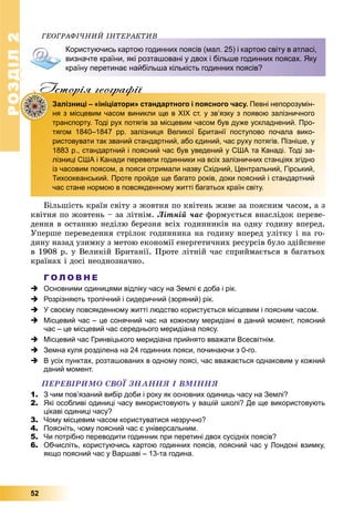РОЗДІЛ22
52
ÃÅÎÃÐÀÔІ×ÍÈÉ ІÍÒÅÐÀÊÒÈÂÎÃÐÀÔІ×ÍÈÉ ІÍÒÅÐÀÊÒÈÂ
Користуючись картою годинних поясів (мал. 25) і картою світу в атласі,
визначте країни, які розташовані у двох і більше годинних поясах. Яку
країну перетинає найбільша кількість годинних поясів?
Iсторiя географiïр р ф
Залізниці – «ініціатори» стандартного і поясного часу. Певні непорозумін-
ня з місцевим часом виникли ще в ХІХ ст. у зв’язку з появою залізничного
транспорту. Тоді рух потягів за місцевим часом був дуже ускладнений. Про-
тягом 1840–1847 рр. залізниця Великої Британії поступово почала вико-
ристовувати так званий стандартний, або єдиний, час руху потягів. Пізніше, у
1883 р., стандартний і поясний час був уведений у США та Канаді. Тоді за-
лізниці США і Канади перевели годинники на всіх залізничних станціях згідно
із часовим поясом, а пояси отримали назву Східний, Центральний, Гірський,
Тихоокеанський. Проте пройде ще багато років, доки поясний і стандартний
час стане нормою в повсякденному житті багатьох країн світу.
Áіëüøіñòü êðàїí ñâіòó ç æîâòíÿ ïî êâіòåíü æèâå çà ïîÿñíèì ÷àñîì, à ç
êâіòíÿ ïî æîâòåíü – çà ëіòíіì. Ëіòíіé ÷àñ ôîðìóєòüñÿ âíàñëіäîê ïåðåâå-
äåííÿ â îñòàííþ íåäіëþ áåðåçíÿ âñіõ ãîäèííèêіâ íà îäíó ãîäèíó âïåðåä.
Óïåðøå ïåðåâåäåííÿ ñòðіëîê ãîäèííèêà íà ãîäèíó âïåðåä óëіòêó і íà ãî-
äèíó íàçàä óçèìêó ç ìåòîþ åêîíîìії åíåðãåòè÷íèõ ðåñóðñіâ áóëî çäіéñíåíå
â 1908 ð. ó Âåëèêіé Áðèòàíії. Ïðîòå ëіòíіé ÷àñ ñïðèéìàєòüñÿ â áàãàòüîõ
êðàїíàõ і äîñі íåîäíîçíà÷íî.
Г О Л О В Н Е
 Основними одиницями відліку часу на Землі є доба і рік.
 Розрізняють тропічний і сидеричний (зоряний) рік.
 У своєму повсякденному житті людство користується місцевим і поясним часом.
 Місцевий час – це сонячний час на кожному меридіані в даний момент, поясний
час – це місцевий час середнього меридіана поясу.
 Місцевий час Гринвіцького меридіана прийнято вважати Всесвітнім.
 Земна куля розділена на 24 годинних пояси, починаючи з 0-го.
 В усіх пунктах, розташованих в одному поясі, час вважається однаковим у кожний
даний момент.
ÏÅÐÅÂІÐÈÌÎ ÑÂÎЇ ÇÍÀÍÍß І ÂÌІÍÍß
1. З чим пов’язаний вибір доби і року як основних одиниць часу на Землі?
2. Які особливі одиниці часу використовують у вашій школі? Де ще використовують
цікаві одиниці часу?
3. Чому місцевим часом користуватися незручно?
4. Поясніть, чому поясний час є універсальним.
5. Чи потрібно переводити годинник при перетині двох сусідніх поясів?
6. Обчисліть, користуючись картою годинних поясів, поясний час у Лондоні взимку,
якщо поясний час у Варшаві – 13-та година.
 