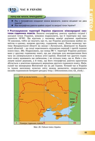 РОЗДІЛРОЗДІЛ22
53
§13. ×ÀÑ Â ÓÊÐÀЇÍІ
 хЯку з географічних координат можна визначити, знаючи місцевий час двох
пунктів?
 Яка географічна довгота крайніх східної та західної точок України?
 Розташування території України відносно міжнародної сис-
теми годинних поясів. Çíàþ÷è ãåîãðàôі÷íó äîâãîòó êðàéíіõ ñõіäíîї і
çàõіäíîї òî÷îê Óêðàїíè, íåâàæêî ïіäðàõóâàòè, ùî її òåðèòîðіÿ ìàє ïðî-
òÿæíіñòü 1805. Öÿ âіäñòàíü ó ÷àñîâîìó âèìіðі äîðіâíþє ïðèáëèçíî
72 õâèëèíè, òîáòî öå ñâіä÷èòü ïðî òå, ùî Óêðàїíà ðîçòàøîâàíà ìàéæå ïî-
âíіñòþ â îäíîìó, çîêðåìà äðóãîìó, ãîäèííîìó ïîÿñі. Ëèøå íåçíà÷íó ÷àñ-
òèíó Çàêàðïàòñüêîї îáëàñòі íà çàõîäі і Ëóãàíñüêîї, Äîíåöüêîї òà Õàðêіâ-
ñüêîї îáëàñòåé – íà ñõîäі ïåðåòèíàþòü âіäïîâіäíî ïåðøèé і òðåòіé ãîäèííі
ïîÿñè (ìàë. 26). Ïіäðàõîâàíî, ùî ïîíàä 90 % òåðèòîðії Óêðàїíè ðîçòàøî-
âàíî ó äðóãîìó ãîäèííîìó ïîÿñі, ùî äàє ïіäñòàâè äëÿ âèêîðèñòàííÿ éîãî
÷àñó ÿê óíіâåðñàëüíîãî â ìåæàõ óñієї êðàїíè. Ïîÿñíèé ÷àñ äðóãîãî ãîäèí-
íîãî ïîÿñó íàçèâàþòü ùå êèїâñüêèì, і íå ñòіëüêè òîìó, ùî ì. Êèїâ є ñòî-
ëèöåþ íàøîї äåðæàâè, à é òîìó, ùî éîãî ãåîãðàôі÷íà äîâãîòà ïðàêòè÷íî
çáіãàєòüñÿ ç äîâãîòîþ ñåðåäíüîãî ìåðèäіàíà äðóãîãî ãîäèííîãî ïîÿñó. Êèїâ-
ñüêèé ÷àñ âèïåðåäæàє Âñåñâіòíіé ÷àñ íà äâі ãîäèíè. Òî÷íèé ÷àñ â Óêðàїíі
òà іíøèõ íàñåëåíèõ ïóíêòàõ ñâіòó ìîæíà âèçíà÷èòè, ñêîðèñòàâøèñü
îíëàéí-ãîäèííèêîì Іíòåðíåò-ðåñóðñó http://24timezones.com/uk_clock/.
Мал. 26. Годинні пояси України
 