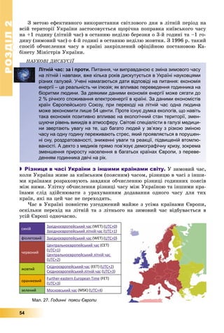 РОЗДІЛ22
54
Ç ìåòîþ åôåêòèâíîãî âèêîðèñòàííÿ ñâіòëîâîãî äíÿ â ëіòíіé ïåðіîä íà
âñіé òåðèòîðії Óêðàїíè çàñòîñîâóєòüñÿ ùîðі÷íà ïîïðàâêà êèїâñüêîãî ÷àñó
íà +1 ãîäèíó (ëіòíіé ÷àñ) â îñòàííþ íåäіëþ áåðåçíÿ î 3-é ãîäèíі òà –1 ãî-
äèíó (çèìîâèé ÷àñ) î 4-é ãîäèíі â îñòàííþ íåäіëþ æîâòíÿ. Ç 1996 ð. òàêèé
ñïîñіá îá÷èñëåííÿ ÷àñó â êðàїíі çàêðіïëåíèé îôіöіéíîþ ïîñòàíîâîþ Êà-
áіíåòó Ìіíіñòðіâ Óêðàїíè.
ÍÀÓÊÎÂІ ÄÈÑÊÓÑІЇÄ
Літній час: за і проти. Питання, чи виправданою є зміна зимового часу
на літній і навпаки, вже кілька років дискутується в Україні науковцями
різних галузей. Учені намагаються дати відповіді на питання: економія
енергії – це реальність чи ілюзія; як впливає переведення годинника на
біоритми людини. За деякими даними економія енергії може сягати до
2 % річного споживання електроенергії в країні. За даними економістів
країн Європейського Союзу, при переході на літній час одна людина
може зекономити лише 54 центи. Проте існує думка екологів, що навіть
така економія позитивно впливає на екологічний стан території, змен-
шуючи рівень викидів в атмосферу. Світові спеціалісти в галузі медици-
ни звертають увагу на те, що багато людей у зв’язку з різкою зміною
часу на одну годину переживають стрес, який проявляється в порушен-
ні сну, роздратованості, зниженні уваги та реакції, підвищеній втомлю-
ваності. А дехто з медиків прямо пов’язує демографічну кризу, зокрема
зменшення приросту населення в багатьох країнах Європи, з переве-
денням годинника двічі на рік.
 Різниця в часі України з іншими країнами світу. Ó çèìîâèé ÷àñ,
êîëè Óêðàїíà æèâå çà êèїâñüêèì (ïîÿñíèì) ÷àñîì, ðіçíèöþ â ÷àñі ç іíøè-
ìè êðàїíàìè ðîçðàõîâóþòü çàâäÿêè îá÷èñëåííþ ðіçíèöі ãîäèííèõ ïîÿñіâ
ìіæ íèìè. Óëіòêó îá÷èñëåííÿ ðіçíèöі ÷àñó ìіæ Óêðàїíîþ òà іíøèìè êðà-
їíàìè ñëіä çäіéñíþâàòè ç óðàõóâàííÿì äîäàâàííÿ îäíîãî ÷àñó äëÿ òèõ
êðàїí, ÿêі íà öåé ÷àñ íå ïåðåõîäÿòü.
×àñ â Óêðàїíі ïîâíіñòþ óçãîäæåíèé ìàéæå ç óñіìà êðàїíàìè Єâðîïè,
îñêіëüêè ïåðåõіä íà ëіòíіé òà ç ëіòíüîãî íà çèìîâèé ÷àñ âіäáóâàєòüñÿ â
óñіé Єâðîïі îäíî÷àñíî.
синій
Західноєвропейський час (WET) (UTC+0)
Західноєвропейський літній час (UTC+1)
фіолетовий Західноєвропейський час (WET) (UTC+0)
червоний
Центральноєвропейський час (CET)
(UTC+1)
Центральноєвропейський літній час
(UTC+2)
жовтий
Східноєвропейський час (EET) (UTC+2)
Східноєвропейський літній час (UTC+3)
оранжевий
Further-eastern European Time (FET)
(UTC+3)
зелений Московський час (MSK) (UTC+4)
Мал. 27. Годинні пояси Європи
 
