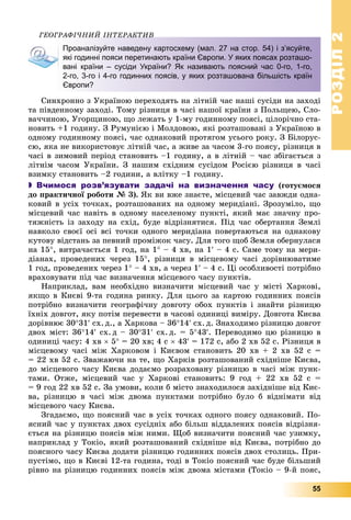 РОЗДІЛРОЗДІЛ22
55
ÃÅÎÃÐÀÔІ×ÍÈÉ ІÍÒÅÐÀÊÒÈÂÎÃÐÀÔІ×ÍÈÉ ІÍÒÅÐÀÊÒÈÂ
Проаналізуйте наведену картосхему (мал. 27 на стор. 54) і з’ясуйте,
які годинні пояси перетинають країни Європи. У яких поясах розташо-
вані країни – сусіди України? Як називають поясний час 0-го, 1-го,
2-го, 3-го і 4-го годинних поясів, у яких розташована більшість країн
Європи?
Ñèíõðîííî ç Óêðàїíîþ ïåðåõîäÿòü íà ëіòíіé ÷àñ íàøі ñóñіäè íà çàõîäі
òà ïіâäåííîìó çàõîäі. Òîìó ðіçíèöÿ â ÷àñі íàøîї êðàїíè ç Ïîëüùåþ, Ñëî-
âà÷÷èíîþ, Óãîðùèíîþ, ùî ëåæàòü ó 1-ìó ãîäèííîìó ïîÿñі, öіëîðі÷íî ñòà-
íîâèòü +1 ãîäèíó. Ç Ðóìóíієþ і Ìîëäîâîþ, ÿêі ðîçòàøîâàíі ç Óêðàїíîþ â
îäíîìó ãîäèííîìó ïîÿñі, ÷àñ îäíàêîâèé ïðîòÿãîì óñüîãî ðîêó. Ç Áіëîðóñ-
ñþ, ÿêà íå âèêîðèñòîâóє ëіòíіé ÷àñ, à æèâå çà ÷àñîì 3-ãî ïîÿñó, ðіçíèöÿ â
÷àñі â çèìîâèé ïåðіîä ñòàíîâèòü –1 ãîäèíó, à â ëіòíіé – ÷àñ çáіãàєòüñÿ ç
ëіòíіì ÷àñîì Óêðàїíè. Ç íàøèì ñõіäíèì ñóñіäîì Ðîñієþ ðіçíèöÿ â ÷àñі
âçèìêó ñòàíîâèòü –2 ãîäèíè, à âëіòêó –1 ãîäèíó.
 Вчимося розв’язувати задачі на визначення часу (ãîòóєìîñÿ
äî ïðàêòè÷íîї ðîáîòè № 3). ßê âè âæå çíàєòå, ìіñöåâèé ÷àñ çàâæäè îäíà-
êîâèé â óñіõ òî÷êàõ, ðîçòàøîâàíèõ íà îäíîìó ìåðèäіàíі. Çðîçóìіëî, ùî
ìіñöåâèé ÷àñ íàâіòü â îäíîìó íàñåëåíîìó ïóíêòі, ÿêèé ìàє çíà÷íó ïðî-
òÿæíіñòü іç çàõîäó íà ñõіä, áóäå âіäðіçíÿòèñÿ. Ïіä ÷àñ îáåðòàííÿ Çåìëі
íàâêîëî ñâîєї îñі âñі òî÷êè îäíîãî ìåðèäіàíà ïîâåðòàþòüñÿ íà îäíàêîâó
êóòîâó âіäñòàíü çà ïåâíèé ïðîìіæîê ÷àñó. Äëÿ òîãî ùîá Çåìëÿ îáåðíóëàñÿ
íà 15, âèòðà÷àєòüñÿ 1 ãîä, íà 1 – 4 õâ, íà 1 – 4 ñ. Ñàìå òîìó íà ìåðè-
äіàíàõ, ïðîâåäåíèõ ÷åðåç 15, ðіçíèöÿ â ìіñöåâîìó ÷àñі äîðіâíþâàòèìå
1 ãîä, ïðîâåäåíèõ ÷åðåç 1 – 4 õâ, à ÷åðåç 1 – 4 ñ. Öі îñîáëèâîñòі ïîòðіáíî
âðàõîâóâàòè ïіä ÷àñ âèçíà÷åííÿ ìіñöåâîãî ÷àñó ïóíêòіâ.
Íàïðèêëàä, âàì íåîáõіäíî âèçíà÷èòè ìіñöåâèé ÷àñ ó ìіñòі Õàðêîâі,
ÿêùî â Êèєâі 9-òà ãîäèíà ðèíêó. Äëÿ öüîãî çà êàðòîþ ãîäèííèõ ïîÿñіâ
ïîòðіáíî âèçíà÷èòè ãåîãðàôі÷íó äîâãîòó îáîõ ïóíêòіâ і çíàéòè ðіçíèöþ
їõíіõ äîâãîò, ÿêó ïîòіì ïåðåâåñòè â ÷àñîâі îäèíèöі âèìіðó. Äîâãîòà Êèєâà
äîðіâíþє 3031 ñõ. ä., à Õàðêîâà – 3614 ñõ. ä. Çíàõîäèìî ðіçíèöþ äîâãîò
äâîõ ìіñò: 3614 ñõ. ä – 3031 ñõ. ä. = 543. Ïåðåâîäèìî öþ ðіçíèöþ â
îäèíèöі ÷àñó: 4 õâ  5 = 20 õâ; 4 ñ  43 = 172 ñ, àáî 2 õâ 52 ñ. Ðіçíèöÿ â
ìіñöåâîìó ÷àñі ìіæ Õàðêîâîì і Êèєâîì ñòàíîâèòü 20 õâ + 2 õâ 52 ñ =
= 22 õâ 52 ñ. Çâàæàþ÷è íà òå, ùî Õàðêіâ ðîçòàøîâàíèé ñõіäíіøå Êèєâà,
äî ìіñöåâîãî ÷àñó Êèєâà äîäàєìî ðîçðàõîâàíó ðіçíèöþ â ÷àñі ìіæ ïóíê-
òàìè. Îòæå, ìіñöåâèé ÷àñ ó Õàðêîâі ñòàíîâèòü: 9 ãîä + 22 õâ 52 ñ =
= 9 ãîä 22 õâ 52 ñ. Çà óìîâè, êîëè á ìіñòî çíàõîäèëîñÿ çàõіäíіøå âіä Êèє-
âà, ðіçíèöþ â ÷àñі ìіæ äâîìà ïóíêòàìè ïîòðіáíî áóëî á âіäíіìàòè âіä
ìіñöåâîãî ÷àñó Êèєâà.
Çãàäàєìî, ùî ïîÿñíèé ÷àñ â óñіõ òî÷êàõ îäíîãî ïîÿñó îäíàêîâèé. Ïî-
ÿñíèé ÷àñ ó ïóíêòàõ äâîõ ñóñіäíіõ àáî áіëüø âіääàëåíèõ ïîÿñіâ âіäðіçíÿ-
єòüñÿ íà ðіçíèöþ ïîÿñіâ ìіæ íèìè. Ùîá âèçíà÷èòè ïîÿñíèé ÷àñ óçèìêó,
íàïðèêëàä ó Òîêіî, ÿêèé ðîçòàøîâàíèé ñõіäíіøå âіä Êèєâà, ïîòðіáíî äî
ïîÿñíîãî ÷àñó Êèєâà äîäàòè ðіçíèöþ ãîäèííèõ ïîÿñіâ äâîõ ñòîëèöü. Ïðè-
ïóñòіìî, ùî â Êèєâі 12-òà ãîäèíà, òîäі â Òîêіî ïîÿñíèé ÷àñ áóäå áіëüøèé
ðіâíî íà ðіçíèöþ ãîäèííèõ ïîÿñіâ ìіæ äâîìà ìіñòàìè (Òîêіî – 9-é ïîÿñ,
 