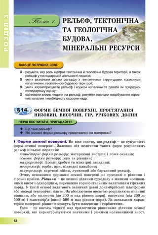 РОЗДІЛРОЗДІЛ33
58
 розуміти, яку роль відіграє тектонічна й геологічна будова території, а також
рельєф у господарській діяльності людини;
 уміти визначати зв’язки рельєфу з тектонічними структурами, корисними
копалинами, геологічною будовою території;
 уміти характеризувати рельєф і корисні копалини та давати їм природно-
господарську оцінку;
 оцінювати вплив людини на рельєф, розуміти наслідки видобування корис-
них копалин і необхідність охорони надр.
§14. ÔÎÐÌÈ ÇÅÌÍÎЇ ÏÎÂÅÐÕÍІ. ÏÐÎÑÒßÃÀÍÍß
ÍÈÇÎÂÈÍ, ÂÈÑÎ×ÈÍ, ÃІÐ, ÐІ×ÊÎÂÈÕ ÄÎËÈÍ
 Що таке рельєф?
 Які основні форми рельєфу представлені на материках?
 Форми земної поверхні. Âè âæå çíàєòå, ùî ðåëüєô – öå ñóêóïíіñòü
ôîðì çåìíîї ïîâåðõíі. Çàëåæíî âіä âåëè÷èíè òàêèõ ôîðì ðîçðіçíÿþòü
ðåëüєô êіëüêîõ ïîðÿäêіâ:
ïëàíåòàðíі ôîðìè ðåëüєôó: ìàòåðèêîâі âèñòóïè і ëîæà îêåàíіâ;
îñíîâíі ôîðìè ðåëüєôó: ãîðè òà ðіâíèíè;
ìàêðîðåëüєô: ãіðñüêі õðåáòè òà ìіæãіðíі çàïàäèíè;
ìåçîðåëüєô: ãîðáè, ÿðè, ïіäâîäíі êàíüéîíè;
ìіêðîðåëüєô: êàðñòîâі ëіéêè, ëóíêîâèé àáî áàðõàííèé ðåëüєô.
Îòæå, îñíîâíèìè ôîðìàìè çåìíîї ïîâåðõíі íà ñóõîäîëі є ðіâíèíè і
ãіðñüêі êðàїíè. Ðіâíèíè – öå âåëèêі äіëÿíêè ñóõîäîëó ç ìàëèìè êîëèâàí-
íÿìè âèñîò і îäíîðіäíèì, ïåðåâàæíî ãîðèçîíòàëüíèì çàëÿãàííÿì ãіðñüêèõ
ïîðіä. Ó їõíіé îñíîâі çàëÿãàþòü çàçâè÷àé äàâíі äîêåìáðіéñüêі ïëàòôîðìè
àáî ìîëîäі òåêòîíі÷íі ïëèòè. Çà àáñîëþòíîþ âèñîòîþ ðîçðіçíÿþòü íèçèííі
ðіâíèíè, àáî íèçîâèíè (äî 200 ì íàä ðіâíåì ìîðÿ), âèñî÷èíè (âіä 200 äî
500 ì) і ïëîñêîãіð’ÿ (âèùå 500 ì íàä ðіâíåì ìîðÿ). Çà çàãàëüíèì õàðàê-
òåðîì ïîâåðõíі ðіâíèíè ìîæóòü áóòè ïëîñêèìè і ãîðáèñòèìè.
Ãîðè – öå âèñîêî ïіäíÿòі íàä ïðèëåãëèìè ðіâíèíàìè äіëÿíêè çåìíîї
ïîâåðõíі, ÿêі õàðàêòåðèçóþòüñÿ çíà÷íèìè і ðіçêèìè êîëèâàííÿìè âèñîò.
ÐÅËÜЄÔ, ÒÅÊÒÎÍІ×ÍÀ
ÒÀ ÃÅÎËÎÃІ×ÍÀ
ÁÓÄÎÂÀ,
ÌІÍÅÐÀËÜÍІ ÐÅÑÓÐÑÈ
 