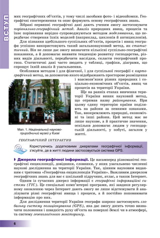 ВСТУПВСТУП
6
ìèõ ãåîãðàôі÷íèõ îá’єêòіâ, ó òîìó ÷èñëі çàñîáàìè ôîòî- і âіäåîçéîìêè. Ãåî-
ãðàôі÷íі ñïîñòåðåæåííÿ òà îïèñ ôîðìóþòü îñíîâó ãåîãðàôі÷íèõ çíàíü.
Çіáðàíі ïåðâèííі ãåîãðàôі÷íі äàíі äàþòü ó÷åíèì çìîãó çàñòîñîâóâàòè
ïîðіâíÿëüíî-ãåîãðàôі÷íèé ìåòîä. Àíàëіç ïðèðîäíèõ ÿâèù, ïðîöåñіâ òà
їõíє ïîðіâíÿííÿ íåðіäêî ñóïðîâîäæóþòüñÿ ìåòîäîì ìîäåëþâàííÿ, ùî ïå-
ðåäáà÷àє ñòâîðåííÿ їõíіõ ìîäåëåé (íàïðèêëàä, öèêëîíіâ é àíòèöèêëîíіâ).
Äëÿ ïіçíàííÿ çäåáіëüøîãî ñóñïіëüíèõ îá’єêòіâ, ïðîöåñіâ і ÿâèù ãåîãðà-
ôè óñïіøíî âèêîðèñòîâóþòü òàêèé çàãàëüíîíàóêîâèé ìåòîä, ÿê ñòàòèñ-
òè÷íèé. Âіí íå ëèøå äàє çìîãó âèçíà÷èòè êіëüêіñíі ñóñïіëüíî-ãåîãðàôі÷íі
ïîêàçíèêè, à é äîïîìàãàє âèÿâèòè òåíäåíöіþ ðîçâèòêó ãîñïîäàðñòâà, ðіç-
íèõ âèäіâ äіÿëüíîñòі, ïåðåäáà÷èòè íàñëіäêè, ñêëàñòè ãåîãðàôі÷íèé ïðî-
ãíîç. Ñòàòèñòè÷íі äàíі ÷àñòî çâîäÿòü ó òàáëèöі, ãðàôіêè, äіàãðàìè, ùî
ñïðîùóє їõíіé àíàëіç é óçàãàëüíåííÿ.
Îñîáëèâèì ìåòîäîì і äëÿ ôіçè÷íîї, і äëÿ ñóñïіëüíîї ãåîãðàôії є êàðòî-
ãðàôі÷íèé ìåòîä, çà äîïîìîãîþ ÿêîãî âіäîáðàæàþòü ïðîñòîðîâå ðîçìіùåííÿ
і âçàєìîçâ’ÿçêè ðіçíèõ ïðèðîäíèõ і ñî-
öіàëüíî-åêîíîìі÷íèõ îá’єêòіâ, ÿâèù ÷è
ïðîöåñіâ íà òåðèòîðії Óêðàїíè.
Ùå íà ðàííіõ åòàïàõ âèâ÷åííÿ òåðè-
òîðії Óêðàїíè âèíèê íàóêîâèé ìåòîä,
ùî îòðèìàâ íàçâó ðàéîíóâàííÿ. Ïðè
öüîìó єäèíó òåðèòîðіþ êðàїíè ïîäіëÿ-
þòü íà ðàéîíè çà ïåâíèìè îçíàêàìè.
Òàê, âèîêðåìëþþòü ïðèðîäíі, åêîíîìі÷-
íі òà іíøі ðàéîíè. Öåé ìåòîä ìàє íå
ëèøå íàóêîâå, à é ïðàêòè÷íå çíà÷åííÿ,
îñêіëüêè äîïîìàãàє ëþäÿì ó ãîñïîäàð-
ñüêіé äіÿëüíîñòі, ó ïîáóòі, çàãàëîì ó
æèòòі.
ÃÅÎÃÐÀÔІ×ÍÈÉ ІÍÒÅÐÀÊÒÈÂ
Користуючись додатковими джерелами географічної інформації,
з’ясуйте, де в житті людини застосовується система GPS.
 Джерела географічної інформації. Öå íàñàìïåðåä ðіçíîìàíіòíі ãåî-
ãðàôі÷íі åíöèêëîïåäії, äîâіäíèêè, ñëîâíèêè, ó ÿêèõ óçàãàëüíåíî ÷èñëåííі
íàóêîâі äîñëіäæåííÿ íà òåðèòîðії Óêðàїíè. Òàê, öіííèì íàóêîâèì âèäàí-
íÿì є òðèòîìíà «Ãåîãðàôі÷íà åíöèêëîïåäіÿ Óêðàїíè». Âàæëèâèì äæåðåëîì
ãåîãðàôі÷íèõ çíàíü äëÿ âàñ є øêіëüíèé ïіäðó÷íèê, àòëàñ, à òàêîæ Іíòåðíåò.
Îäíèì іç ñó÷àñíèõ äæåðåë іíôîðìàöії є ãåîãðàôі÷íі іíôîðìàöіéíі ñè-
ñòåìè (ÃІÑ). Öå ñïåöіàëüíі êîìï’þòåðíі ïðîãðàìè, ÿêі çàâäÿêè ðåãóëÿð-
íîìó îíîâëåííþ ÷åðåç Іíòåðíåò äàþòü çìîãó íå ëèøå âіäñòåæóâàòè é àíà-
ëіçóâàòè ðіçíі ãåîãðàôі÷íі ÿâèùà і ïðîöåñè, à é ïîñòіéíî ïîïîâíþâàòè
іíôîðìàöіþ ïðî íèõ.
Äëÿ äîñëіäæåííÿ òåðèòîðії Óêðàїíè ãåîãðàôè øèðîêî çàñòîñîâóþòü ãëî-
áàëüíó ñèñòåìó ïîçèöіîíóâàííÿ (GPS), ÿêà äàє çìîãó äîñèòü òî÷íî âèçíà-
÷èòè ïîëîæåííÿ і øâèäêіñòü ðóõó îá’єêòà íà ïîâåðõíі Çåìëі ÷è â àòìîñôåðі,
òà ñèñòåìó ãåîåêîëîãі÷íîãî ìîíіòîðèíãó.
Мал. 1. Національний науково-
природничий музей у Києві
 