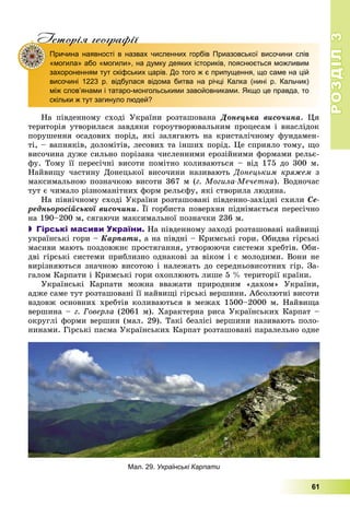 РОЗДІЛРОЗДІЛ33
61
Iсторiя географiïр р ф
Причина наявності в назвах численних горбів Приазовської височини слів
«могила» або «могили», на думку деяких істориків, пояснюється можливим
захороненням тут скіфських царів. До того ж є припущення, що саме на цій
височині 1223 р. відбулася відома битва на річці Калка (нині р. Кальчик)
між слов’янами і татаро-монгольськими завойовниками. Якщо це правда, то
скільки ж тут загинуло людей?
Íà ïіâäåííîìó ñõîäі Óêðàїíè ðîçòàøîâàíà Äîíåöüêà âèñî÷èíà. Öÿ
òåðèòîðіÿ óòâîðèëàñÿ çàâäÿêè ãîðîóòâîðþâàëüíèì ïðîöåñàì і âíàñëіäîê
ïîðóøåííÿ îñàäîâèõ ïîðіä, ÿêі çàëÿãàþòü íà êðèñòàëі÷íîìó ôóíäàìåí-
òі, – âàïíÿêіâ, äîëîìіòіâ, ëåñîâèõ òà іíøèõ ïîðіä. Öå ñïðèÿëî òîìó, ùî
âèñî÷èíà äóæå ñèëüíî ïîðіçàíà ÷èñëåííèìè åðîçіéíèìè ôîðìàìè ðåëüє-
ôó. Òîìó її ïåðåñі÷íі âèñîòè ïîìіòíî êîëèâàþòüñÿ – âіä 175 äî 300 ì.
Íàéâèùó ÷àñòèíó Äîíåöüêîї âèñî÷èíè íàçèâàþòü Äîíåöüêèì êðÿæåì ç
ìàêñèìàëüíîþ ïîçíà÷êîþ âèñîòè 367 ì (ã. Ìîãèëà-Ìå÷åòíà). Âîäíî÷àñ
òóò є ÷èìàëî ðіçíîìàíіòíèõ ôîðì ðåëüєôó, ÿêі ñòâîðèëà ëþäèíà.
Íà ïіâíі÷íîìó ñõîäі Óêðàїíè ðîçòàøîâàíі ïіâäåííî-çàõіäíі ñõèëè Ñå-
ðåäíüîðîñіéñüêîї âèñî÷èíè. Її ãîðáèñòà ïîâåðõíÿ ïіäíіìàєòüñÿ ïåðåñі÷íî
íà 190–200 ì, ñÿãàþ÷è ìàêñèìàëüíîї ïîçíà÷êè 236 ì.
 Гірські масиви України. Íà ïіâäåííîìó çàõîäі ðîçòàøîâàíі íàéâèùі
óêðàїíñüêі ãîðè – Êàðïàòè, à íà ïіâäíі – Êðèìñüêі ãîðè. Îáèäâà ãіðñüêі
ìàñèâè ìàþòü ïîçäîâæíє ïðîñòÿãàííÿ, óòâîðþþ÷è ñèñòåìè õðåáòіâ. Îáè-
äâі ãіðñüêі ñèñòåìè ïðèáëèçíî îäíàêîâі çà âіêîì і є ìîëîäèìè. Âîíè íå
âèðіçíÿþòüñÿ çíà÷íîþ âèñîòîþ і íàëåæàòü äî ñåðåäíüîâèñîòíèõ ãіð. Çà-
ãàëîì Êàðïàòè і Êðèìñüêі ãîðè îõîïëþþòü ëèøå 5 % òåðèòîðії êðàїíè.
Óêðàїíñüêі Êàðïàòè ìîæíà ââàæàòè ïðèðîäíèì «äàõîì» Óêðàїíè,
àäæå ñàìå òóò ðîçòàøîâàíі її íàéâèùі ãіðñüêі âåðøèíè. Àáñîëþòíі âèñîòè
âçäîâæ îñíîâíèõ õðåáòіâ êîëèâàþòüñÿ â ìåæàõ 1500–2000 ì. Íàéâèùà
âåðøèíà – ã. Ãîâåðëà (2061 ì). Õàðàêòåðíà ðèñà Óêðàїíñüêèõ Êàðïàò –
îêðóãëі ôîðìè âåðøèí (ìàë. 29). Òàêі áåçëіñі âåðøèíè íàçèâàþòü ïîëî-
íèíàìè. Ãіðñüêі ïàñìà Óêðàїíñüêèõ Êàðïàò ðîçòàøîâàíі ïàðàëåëüíî îäíå
Мал. 29. Українські Карпати
 
