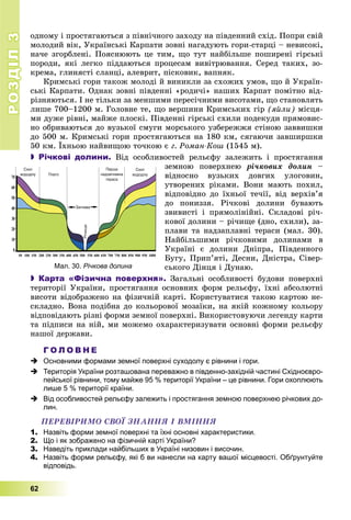 РОЗДІЛРОЗДІЛ33
62
îäíîìó і ïðîñòÿãàþòüñÿ ç ïіâíі÷íîãî çàõîäó íà ïіâäåííèé ñõіä. Ïîïðè ñâіé
ìîëîäèé âіê, Óêðàїíñüêі Êàðïàòè çîâíі íàãàäóþòü ãîðè-ñòàðöі – íåâèñîêі,
íà÷å çãîðáëåíі. Ïîÿñíþþòü öå òèì, ùî òóò íàéáіëüøå ïîøèðåíі ãіðñüêі
ïîðîäè, ÿêі ëåãêî ïіääàþòüñÿ ïðîöåñàì âèâіòðþâàííÿ. Ñåðåä òàêèõ, çî-
êðåìà, ãëèíÿñòі ñëàíöі, àëåâðèò, ïіñêîâèê, âàïíÿê.
Êðèìñüêі ãîðè òàêîæ ìîëîäі é âèíèêëè çà ñõîæèõ óìîâ, ùî é Óêðàїí-
ñüêі Êàðïàòè. Îäíàê çîâíі ïіâäåííі «ðîäè÷і» íàøèõ Êàðïàò ïîìіòíî âіä-
ðіçíÿþòüñÿ. І íå òіëüêè çà ìåíøèìè ïåðåñі÷íèìè âèñîòàìè, ùî ñòàíîâëÿòü
ëèøå 700–1200 ì. Ãîëîâíå òå, ùî âåðøèíè Êðèìñüêèõ ãіð (ÿéëè) ìіñöÿ-
ìè äóæå ðіâíі, ìàéæå ïëîñêі. Ïіâäåííі ãіðñüêі ñõèëè ïîäåêóäè ïðÿìîâèñ-
íî îáðèâàþòüñÿ äî âóçüêîї ñìóãè ìîðñüêîãî óçáåðåææÿ ñòіíîþ çàââèøêè
äî 500 ì. Êðèìñüêі ãîðè ïðîñòÿãàþòüñÿ íà 180 êì, ñÿãàþ÷è çàâøèðøêè
50 êì. Їõíüîþ íàéâèùîþ òî÷êîþ є ã. Ðîìàí-Êîø (1545 ì).
 Річкові долини. Âіä îñîáëèâîñòåé ðåëüєôó çàëåæèòü і ïðîñòÿãàííÿ
çåìíîþ ïîâåðõíåþ ðі÷êîâèõ äîëèí –
âіäíîñíî âóçüêèõ äîâãèõ óëîãîâèí,
óòâîðåíèõ ðіêàìè. Âîíè ìàþòü ïîõèë,
âіäïîâіäíî äî їõíüîї òå÷ії, âіä âåðõіâ’ÿ
äî ïîíèççÿ. Ðі÷êîâі äîëèíè áóâàþòü
çâèâèñòі і ïðÿìîëіíіéíі. Ñêëàäîâі ðі÷-
êîâîї äîëèíè – ðі÷èùå (äíî, ñõèëè), çà-
ïëàâè òà íàäçàïëàâíі òåðàñè (ìàë. 30).
Íàéáіëüøèìè ðі÷êîâèìè äîëèíàìè â
Óêðàїíі є äîëèíè Äíіïðà, Ïіâäåííîãî
Áóãó, Ïðèï’ÿòі, Äåñíè, Äíіñòðà, Ñіâåð-
ñüêîãî Äіíöÿ і Äóíàþ.
 Карта «Фізична поверхня». Çàãàëüíі îñîáëèâîñòі áóäîâè ïîâåðõíі
òåðèòîðії Óêðàїíè, ïðîñòÿãàííÿ îñíîâíèõ ôîðì ðåëüєôó, їõíі àáñîëþòíі
âèñîòè âіäîáðàæåíî íà ôіçè÷íіé êàðòі. Êîðèñòóâàòèñÿ òàêîþ êàðòîþ íå-
ñêëàäíî. Âîíà ïîäіáíà äî êîëüîðîâîї ìîçàїêè, íà ÿêіé êîæíîìó êîëüîðó
âіäïîâіäàþòü ðіçíі ôîðìè çåìíîї ïîâåðõíі. Âèêîðèñòîâóþ÷è ëåãåíäó êàðòè
òà ïіäïèñè íà íіé, ìè ìîæåìî îõàðàêòåðèçóâàòè îñíîâíі ôîðìè ðåëüєôó
íàøîї äåðæàâè.
Г О Л О В Н Е
 Основними формами земної поверхні суходолу є рівнини і гори.
 Територія України розташована переважно в південно-західній частині Східноєвро-
пейської рівнини, тому майже 95 % території України – це рівнини. Гори охоплюють
лише 5 % території країни.
 Від особливостей рельєфу залежить і простягання земною поверхнею річкових до-
лин.
ÏÅÐÅÂІÐÈÌÎ ÑÂÎЇ ÇÍÀÍÍß І ÂÌІÍÍß
1. Назвіть форми земної поверхні та їхні основні характеристики.
2. Що і як зображено на фізичній карті України?
3. Наведіть приклади найбільших в Україні низовин і височин.
4. Назвіть форми рельєфу, які б ви нанесли на карту вашої місцевості. Обґрунтуйте
відповідь.
Мал. 30. Річкова долина
 
