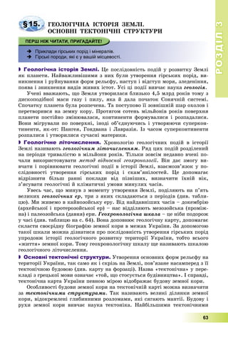 РОЗДІЛРОЗДІЛ33
63
§15. ÃÅÎËÎÃІ×ÍÀ ІÑÒÎÐІß ÇÅÌËІ.
ÎÑÍÎÂÍІ ÒÅÊÒÎÍІ×ÍІ ÑÒÐÓÊÒÓÐÈ
 Приклади гірських порід і мінералів.
 Гірські породи, які є у вашій місцевості.
 Геологічна історія Землі. Öå ïîñëіäîâíіñòü ïîäіé ó ðîçâèòêó Çåìëі
ÿê ïëàíåòè. Íàéâàæëèâіøèìè ç íèõ áóëè óòâîðåííÿ ãіðñüêèõ ïîðіä, âè-
íèêíåííÿ і ðóéíóâàííÿ ôîðì ðåëüєôó, íàñòóï і âіäñòóï ìîðÿ, çëåäåíіííÿ,
ïîÿâà і çíèêíåííÿ âèäіâ æèâèõ іñòîò. Óñі öі ïîäії âèâ÷àє íàóêà ãåîëîãіÿ.
Ó÷åíі ââàæàþòü, ùî Çåìëÿ óòâîðèëàñÿ áëèçüêî 4,5 ìëðä ðîêіâ òîìó ç
äèñêîïîäіáíîї ìàñè ãàçó і ïèëó, ÿêà é äàëà ïî÷àòîê Ñîíÿ÷íіé ñèñòåìі.
Ñïî÷àòêó ïëàíåòà áóëà ðîçïå÷åíà. Òà ïîñòóïîâî її çîâíіøíіé øàð îõîëîâ і
ïåðåòâîðèâñÿ íà çåìíó êîðó. Ïðîòÿãîì ñîòåíü ìіëüéîíіâ ðîêіâ ïîâåðõíÿ
ïëàíåòè ïîñòіéíî çìіíþâàëàñÿ, êîíòèíåíòè ôîðìóâàëèñÿ і ðîçïàäàëèñÿ.
Âîíè ìіãðóâàëè ïî ïîâåðõíі, іíîäі îá’єäíóþ÷èñü і óòâîðþþ÷è ñóïåðêîí-
òèíåíòè, ÿê-îò: Ïàíãåÿ, Ãîíäâàíà і Ëàâðàçіÿ. Іç ÷àñîì ñóïåðêîíòèíåíòè
ðîçïàëèñÿ і óòâîðèëèñÿ ñó÷àñíі ìàòåðèêè.
 Геологічне літочислення. Õðîíîëîãіþ ãåîëîãі÷íèõ ïîäіé â іñòîðії
Çåìëі íàçèâàþòü ãåîëîãі÷íèì ëіòî÷èñëåííÿì. Ðÿä öèõ ïîäіé ðîçäіëåíèé
íà ïåðіîäè òðèâàëіñòþ â ìіëüéîíè ðîêіâ. Òіëüêè çîâñіì íåäàâíî â÷åíі ïî-
÷àëè âèêîðèñòîâóâàòè ìåòîä âіäíîñíîї ãåîõðîíîëîãії. Âіí äàє çìîãó âè-
â÷àòè і ïîðіâíþâàòè ãåîëîãі÷íі ïîäії â іñòîðії Çåìëі, âçàєìîçâ’ÿçîê ó ïî-
ñëіäîâíîñòі óòâîðåííÿ ãіðñüêèõ ïîðіä і ñêàì’ÿíіëîñòåé. Öå äîïîìàãàє
âіäðіçíèòè áіëüø ðàííі ïîêëàäè âіä ïіçíіøèõ, âèçíà÷èòè їõíіé âіê,
ç’ÿñóâàòè ãåîëîãі÷íі é êëіìàòè÷íі óìîâè ìèíóëèõ ÷àñіâ.
Óâåñü ÷àñ, ùî ìèíóâ ç ìîìåíòó óòâîðåííÿ Çåìëі, ïîäіëÿþòü íà ï’ÿòü
âåëèêèõ ãåîëîãі÷íèõ åð, òðè ç ÿêèõ ñêëàäàþòüñÿ ç ïåðіîäіâ (äèâ. òàáëè-
öþ). Ìè æèâåìî â êàéíîçîéñüêó åðó. Âіä íàéäàâíіøèõ ÷àñіâ – äîêåìáðіþ
(àðõåéñüêîї і ïðîòåðîçîéñüêîї åð) – íàñ âіääіëÿþòü ìåçîçîéñüêà (ïðîìіæ-
íà) і ïàëåîçîéñüêà (äàâíÿ) åðè. Ãåîõðîíîëîãі÷íà øêàëà – öå íіáè ïîäîðîæ
ó ÷àñі (äèâ. òàáëèöþ íà ñ. 64). Âîíà äîïîâíþє ãåîëîãі÷íó êàðòó, äîïîìàãàє
ñêëàñòè ñâîєðіäíó áіîãðàôіþ çåìíîї êîðè â ìåæàõ Óêðàїíè. Çà äîïîìîãîþ
òàêîї øêàëè ìîæíà äіçíàòèñÿ ïðî ïîñëіäîâíіñòü óòâîðåííÿ ãіðñüêèõ ïîðіä
óïðîäîâæ іñòîðії ãåîëîãі÷íîãî ðîçâèòêó òåðèòîðії Óêðàїíè, òîáòî âñüîãî
«æèòòÿ» çåìíîї êîðè. Òîìó ãåîõðîíîëîãі÷íó øêàëó ùå íàçèâàþòü øêàëîþ
ãåîëîãі÷íîãî ëіòî÷èñëåííÿ.
 Основні тектонічні структури. Óòâîðåííÿ îñíîâíèõ ôîðì ðåëüєôó íà
òåðèòîðії Óêðàїíè, òàê ñàìî ÿê і ñêðіçü íà Çåìëі, ïîâ’ÿçàíå íàñàìïåðåä ç її
òåêòîíі÷íîþ áóäîâîþ (äèâ. êàðòó íà ôîðçàöі). Íàçâà «òåêòîíі÷íà» ó ïåðå-
êëàäі ç ãðåöüêîї ìîâè îçíà÷àє «òîé, ùî ñòîñóєòüñÿ áóäіâíèöòâà». І ñïðàâäі,
òåêòîíі÷íà êàðòà Óêðàїíè ïåâíîþ ìіðîþ âіäîáðàæàє áóäîâó çåìíîї êîðè.
Îñîáëèâîñòі áóäîâè çåìíîї êîðè íà òåêòîíі÷íіé êàðòі ìîæíà âèçíà÷èòè
çà òåêòîíі÷íèìè ñòðóêòóðàìè. Òàê íàçèâàþòü âåëèêі äіëÿíêè çåìíîї
êîðè, âіäîêðåìëåíі ãëèáèííèìè ðîçëîìàìè, ÿêі ñÿãàþòü ìàíòії. Áóäîâó і
ðóõè çåìíîї êîðè âèâ÷àє íàóêà òåêòîíіêà. Íàéáіëüøèìè òåêòîíі÷íèìè
 