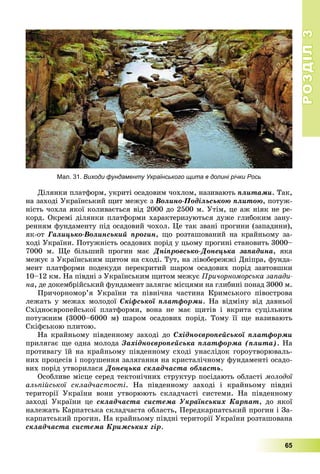 РОЗДІЛРОЗДІЛ33
65
Äіëÿíêè ïëàòôîðì, óêðèòі îñàäîâèì ÷îõëîì, íàçèâàþòü ïëèòàìè. Òàê,
íà çàõîäі Óêðàїíñüêèé ùèò ìåæóє ç Âîëèíî-Ïîäіëüñüêîþ ïëèòîþ, ïîòóæ-
íіñòü ÷îõëà ÿêîї êîëèâàєòüñÿ âіä 2000 äî 2500 ì. Óòіì, öå àæ íіÿê íå ðå-
êîðä. Îêðåìі äіëÿíêè ïëàòôîðìè õàðàêòåðèçóþòüñÿ äóæå ãëèáîêèì çàíó-
ðåííÿì ôóíäàìåíòó ïіä îñàäîâèé ÷îõîë. Öå òàê çâàíі ïðîãèíè (çàïàäèíè),
ÿê-îò Ãàëèöüêî-Âîëèíñüêèé ïðîãèí, ùî ðîçòàøîâàíèé íà êðàéíüîìó çà-
õîäі Óêðàїíè. Ïîòóæíіñòü îñàäîâèõ ïîðіä ó öüîìó ïðîãèíі ñòàíîâèòü 3000–
7000 ì. Ùå áіëüøèé ïðîãèí ìàє Äíіïðîâñüêî-Äîíåöüêà çàïàäèíà, ÿêà
ìåæóє ç Óêðàїíñüêèì ùèòîì íà ñõîäі. Òóò, íà ëіâîáåðåææі Äíіïðà, ôóíäà-
ìåíò ïëàòôîðìè ïîäåêóäè ïåðåêðèòèé øàðîì îñàäîâèõ ïîðіä çàâòîâøêè
10–12 êì. Íà ïіâäíі ç Óêðàїíñüêèì ùèòîì ìåæóє Ïðè÷îðíîìîðñüêà çàïàäè-
íà, äå äîêåìáðіéñüêèé ôóíäàìåíò çàëÿãàє ìіñöÿìè íà ãëèáèíі ïîíàä 3000 ì.
Ïðè÷îðíîìîð’ÿ Óêðàїíè òà ïіâíі÷íà ÷àñòèíà Êðèìñüêîãî ïіâîñòðîâà
ëåæàòü ó ìåæàõ ìîëîäîї Ñêіôñüêîї ïëàòôîðìè. Íà âіäìіíó âіä äàâíüîї
Ñõіäíîєâðîïåéñüêîї ïëàòôîðìè, âîíà íå ìàє ùèòіâ і âêðèòà ñóöіëüíèì
ïîòóæíèì (3000–6000 ì) øàðîì îñàäîâèõ ïîðіä. Òîìó її ùå íàçèâàþòü
Ñêіôñüêîþ ïëèòîþ.
Íà êðàéíüîìó ïіâäåííîìó çàõîäі äî Ñõіäíîєâðîïåéñüêîї ïëàòôîðìè
ïðèëÿãàє ùå îäíà ìîëîäà Çàõіäíîєâðîïåéñüêà ïëàòôîðìà (ïëèòà). Íà
ïðîòèâàãó їé íà êðàéíüîìó ïіâäåííîìó ñõîäі óíàñëіäîê ãîðîóòâîðþâàëü-
íèõ ïðîöåñіâ і ïîðóøåííÿ çàëÿãàííÿ íà êðèñòàëі÷íîìó ôóíäàìåíòі îñàäî-
âèõ ïîðіä óòâîðèëàñÿ Äîíåöüêà ñêëàä÷àñòà îáëàñòü.
Îñîáëèâå ìіñöå ñåðåä òåêòîíі÷íèõ ñòðóêòóð ïîñіäàþòü îáëàñòі ìîëîäîї
àëüïіéñüêîї ñêëàä÷àñòîñòі. Íà ïіâäåííîìó çàõîäі і êðàéíüîìó ïіâäíі
òåðèòîðії Óêðàїíè âîíè óòâîðþþòü ñêëàä÷àñòі ñèñòåìè. Íà ïіâäåííîìó
çàõîäі Óêðàїíè öå ñêëàä÷àñòà ñèñòåìà Óêðàїíñüêèõ Êàðïàò, äî ÿêîї
íàëåæàòü Êàðïàòñüêà ñêëàä÷àñòà îáëàñòü, Ïåðåäêàðïàòñüêèé ïðîãèí і Çà-
êàðïàòñüêèé ïðîãèí. Íà êðàéíüîìó ïіâäíі òåðèòîðії Óêðàїíè ðîçòàøîâàíà
ñêëàä÷àñòà ñèñòåìà Êðèìñüêèõ ãіð.
Мал. 31. Виходи фундаменту Українського щита в долині річки Рось
 