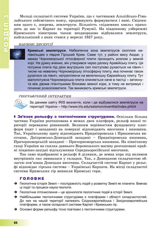 РОЗДІЛ33
66
Ìîëîäі ñêëàä÷àñòі ñèñòåìè Óêðàїíè, ùî є ÷àñòèíàìè Àëüïіéñüêî-Ãіìà-
ëàéñüêîãî ñåéñìі÷íîãî ïîÿñó, ïðîäîâæóþòü ôîðìóâàòèñÿ і íèíі. Ñâіä÷åí-
íÿì öüîãî є, çîêðåìà, çåìëåòðóñè. Áіëüøіñòü «ïіäçåìíèõ õâèëü» ïðèõî-
äÿòü äî íàñ іç Êàðïàò íà òåðèòîðії Ðóìóíії. Íà ïіâäåííîìó óçáåðåææі
Êðèìñüêîãî ïіâîñòðîâà òàêîæ íåîäíîðàçîâî âіäáóâàëèñÿ çåìëåòðóñè,
íàéñèëüíіøèé ç ÿêèõ ñòàâñÿ ó âåðåñíі 1927 ðîêó.
ÍÀÓÊÎÂІ ÄÈÑÊÓÑІЇÍÀÓÊÎÂІ ÄÈÑÊÓÑІЇ
Кримські землетруси. Небезпечна зона землетрусів охоплює на-
півкільцем з півдня Гірський Крим. Саме тут, у районі мису Аюдаг, у
межах Чорноморської літосферної плити проходить розлом у земній
корі. На думку вчених, він утворився через далеку Аравійську плиту. Ця
потужна плита під дією внутрішніх сил поступово рухається на північ і
тисне на невелику Чорноморську літосферну плиту, яка починає також
рухатися на північ, натрапляючи на велетенську Євразійську плиту. Тут
малопотужна Чорноморська плита опиняється наче в пастці – затисну-
та між двома гігантськими блоками земної кори, а тому не витримує і
починає розколюватися. Так виникають кримські землетруси.
ÃÅÎÃÐÀÔІ×ÍÈÉ ІÍÒÅÐÀÊÒÈÂÎÃÐÀÔІ×ÍÈÉ ІÍÒÅÐÀÊÒÈÂ
За даними сайту IRIS визначте, коли і де відбувалися землетруси на
території України – http://www.iris.edu/seismon/eventlist/index.phtml
 Зв’язок рельєфу з тектонічними структурами. Îñêіëüêè áіëüøà
÷àñòèíà Óêðàїíè ðîçòàøîâàíà â ìåæàõ äâîõ ïëàòôîðì, ðåëüєô íàøîї òå-
ðèòîðії ïåðåâàæíî ðіâíèííèé. Âåëèêèì íåðіâíîñòÿì ôóíäàìåíòó ïëàò-
ôîðì (ùèò і çàïàäèíè) íà ïîâåðõíі âіäïîâіäàþòü âèñî÷èíè і íèçîâèíè.
Òàê, Óêðàїíñüêîìó ùèòó âіäïîâіäàþòü Ïðèäíіïðîâñüêà і Ïðèàçîâñüêà âè-
ñî÷èíè, Äíіïðîâñüêî-Äîíåöüêіé çàïàäèíі – Ïðèäíіïðîâñüêà íèçîâèíà,
Ïðè÷îðíîìîðñüêіé çàïàäèíі – Ïðè÷îðíîìîðñüêà íèçîâèíà. Íà ïіâíі÷íîìó
ñõîäі Óêðàїíè íà ñõèëàõ äàâíüîãî Âîðîíåçüêîãî ìàñèâó ðîçòàøîâàíі êðàé-
íі ïіâäåííî-çàõіäíі âіäãàëóæåííÿ Ñåðåäíüîðîñіéñüêîї âèñî÷èíè.
Òàê ñàìî âіäîáðàæåíі â ðåëüєôі é äіëÿíêè, äå çåìíà êîðà ïіä âïëèâîì
âíóòðіøíіõ ñèë çìèíàëàñÿ ó ñêëàäêè. Òàê, ç Äîíåöüêîþ ñêëàä÷àñòîþ îá-
ëàñòþ ïîâ’ÿçàíà Äîíåöüêà âèñî÷èíà. Ñêëàä÷àñòіé ñèñòåìі Êàðïàò ó ðåëüє-
ôі âіäïîâіäàє ãіðñüêà ñèñòåìà – Óêðàїíñüêі Êàðïàòè. Íà ìіñöі ñêëàä÷àñòîї
ñèñòåìè Êðèìñüêèõ ãіð âèíèêëè Êðèìñüêі ãîðè.
Г О Л О В Н Е
 Геологічна історія Землі – послідовність подій у розвитку Землі як планети. Вивчає
ці події та процеси наука геологія.
 Геологічне літочислення – це хронологія геологічних подій в історії Землі.
 Найбільшими тектонічними структурами є платформи і області складчастостей.
До них на нашій території належать Східноєвропейська і Західноєвропейська
платформи, а також складчасті системи Карпат і Кримських гір.
 Основні форми рельєфу тісно пов’язані з тектонічними структурами.
 