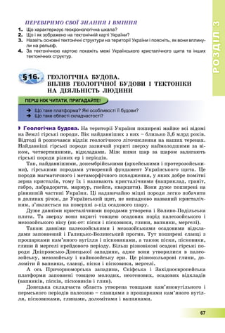 РОЗДІЛРОЗДІЛ33
67
ÏÅÐÅÂІÐÈÌÎ ÑÂÎЇ ÇÍÀÍÍß І ÂÌІÍÍß
1. Що характеризує геохронологічна шкала?
2. Що і як зображено на тектонічній карті України?
3. Назвіть основні тектонічні структури на території України і поясніть, як вони вплину-
ли на рельєф.
4. За тектонічною картою покажіть межі Українського кристалічного щита та інших
тектонічних структур.
§16. ÃÅÎËÎÃІ×ÍÀ ÁÓÄÎÂÀ.
ÂÏËÈÂ ÃÅÎËÎÃІ×ÍÎЇ ÁÓÄÎÂÈ І ÒÅÊÒÎÍІÊÈ
ÍÀ ÄІßËÜÍІÑÒÜ ËÞÄÈÍÈ
 Що таке платформа? Які особливості її будови?
 Що таке області складчастості?
 Геологічна будова. Íà òåðèòîðії Óêðàїíè ïîøèðåíі ìàéæå âñі âіäîìі
íà Çåìëі ãіðñüêі ïîðîäè. Âіê íàéäàâíіøèõ ç íèõ – áëèçüêî 3,6 ìëðä ðîêіâ.
Âіäòîäі é ðîçïî÷àâñÿ âіäëіê ãåîëîãі÷íîãî ëіòî÷èñëåííÿ íà íàøèõ òåðåíàõ.
Íàéäàâíіøі ãіðñüêі ïîðîäè çàçâè÷àé óêðèòі çâåðõó íàéìîëîäøèìè çà âі-
êîì, ÷åòâåðòèííèìè, âіäêëàäàìè. Ìіæ íèìè øàð çà øàðîì çàëÿãàþòü
ãіðñüêі ïîðîäè ðіçíèõ åð і ïåðіîäіâ.
Òàê, íàéäàâíіøèìè, äîêåìáðіéñüêèìè (àðõåéñüêèìè і ïðîòåðîçîéñüêè-
ìè), ãіðñüêèìè ïîðîäàìè óòâîðåíèé ôóíäàìåíò Óêðàїíñüêîãî ùèòà. Öå
ïîðîäè ìàãìàòè÷íîãî і ìåòàìîðôі÷íîãî ïîõîäæåííÿ, ó ÿêèõ äîáðå ïîìіòíі
çåðíà êðèñòàëіâ, òîìó їõ і íàçèâàþòü êðèñòàëі÷íèìè (íàïðèêëàä, ãðàíіò,
ãàáðî, ëàáðàäîðèòè, ìàðìóð, ãíåéñè, êâàðöèòè). Âîíè äóæå ïîøèðåíі íà
ðіâíèííіé ÷àñòèíі Óêðàїíè. Öі íàäçâè÷àéíî ìіöíі ïîðîäè ëåãêî ïîáà÷èòè
â äîëèíàõ ðі÷îê, äå Óêðàїíñüêèé ùèò, íå âèïàäêîâî íàçâàíèé êðèñòàëі÷-
íèì, ç’ÿâëÿєòüñÿ íà ïîâåðõíі ç-ïіä îñàäîâîãî øàðó.
Äóæå äàâíіìè êðèñòàëі÷íèìè ïîðîäàìè óòâîðåíà і Âîëèíî-Ïîäіëüñüêà
ïëèòà. Òà çâåðõó âîíè âêðèòі òîâùåþ îñàäîâèõ ïîðіä ïàëåîçîéñüêîãî і
ìåçîçîéñüêîãî âіêó (ÿê-îò: ïіñêè і ïіñêîâèêè, ãëèíè, âàïíÿêè, ìåðãåëі).
Òàêîæ äàâíіìè ïàëåîçîéñüêèìè і ìåçîçîéñüêèìè îñàäîâèìè âіäêëà-
äàìè çàïîâíåíèé і Ãàëèöüêî-Âîëèíñüêèé ïðîãèí. Òóò ïîøèðåíі ñëàíöі ç
ïðîøàðêàìè êàì’ÿíîãî âóãіëëÿ і ïіñêîâèêàìè, à òàêîæ ïіñêè, ïіñêîâèêè,
ãëèíè é ìåðãåëі êðåéäîâîãî ïåðіîäó. Áіëüø ðіçíîâіêîâі îñàäîâі ãіðñüêі ïî-
ðîäè Äíіïðîâñüêî-Äîíåöüêîї çàïàäèíè, àäæå âîíè óòâîðèëèñÿ â ïàëåî-
çîéñüêó, ìåçîçîéñüêó і êàéíîçîéñüêó åðè. Öå ðіçíîêîëüîðîâі ãëèíè, äî-
ëîìіòè é âàïíÿêè, ñëàíöі, ïіñêè і ïіñêîâèêè, ìåðãåëі.
À îñü Ïðè÷îðíîìîðñüêà çàïàäèíà, Ñêіôñüêà і Çàõіäíîєâðîïåéñüêà
ïëàòôîðìè çàïîâíåíі òîâùåþ ìîëîäèõ, íåîãåíîâèõ, îñàäîâèõ âіäêëàäіâ
(âàïíÿêіâ, ïіñêіâ, ïіñêîâèêіâ і ãëèí).
Äîíåöüêà ñêëàä÷àñòà îáëàñòü óòâîðåíà òîâùàìè êàì’ÿíîâóãіëüíîãî і
ïåðìñüêîãî ïåðіîäіâ ïàëåîçîþ – ñëàíöÿìè ç ïðîøàðêàìè êàì’ÿíîãî âóãіë-
ëÿ, ïіñêîâèêàìè, ãëèíàìè, äîëîìіòàìè і âàïíÿêàìè.
 