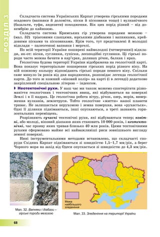 РОЗДІЛРОЗДІЛ33
68
Ñêëàä÷àñòà ñèñòåìà Óêðàїíñüêèõ Êàðïàò óòâîðåíà ãіðñüêèìè ïîðîäàìè
îñàäîâîãî (âàïíÿêè é äîëîìіòè, ïіñêè é ïіñêîâèêè òîùî) і âóëêàíі÷íîãî
(áàçàëüòè, òóôè, àíäåçèòè) ïîõîäæåííÿ. Âіê öèõ ïîðіä ðіçíèé – âіä äî-
êåìáðіþ äî êàéíîçîþ.
Ñêëàä÷àñòà ñèñòåìà Êðèìñüêèõ ãіð óòâîðåíà ïîðîäàìè ìåçîçîþ –
(ìàë. 32) òðіàñîâèìè ñëàíöÿìè, þðñüêèìè äіàáàçàìè і âàïíÿêàìè, êðåé-
äîâèìè ïіñêàìè òà ïіñêîâèêàìè. Êðіì òîãî, òóò ïðåäñòàâëåíі é ìîëîäøі
âіäêëàäè – ïàëåîãåíîâі âàïíÿêè і ìåðãåëі.
Ïî âñіé òåðèòîðії Óêðàїíè ïîøèðåíі íàéìîëîäøі (÷åòâåðòèííі) âіäêëà-
äè, ÿê-îò: ïіñêè, ñóãëèíêè, ñóïіñêè, ëåñîïîäіáíі ñóãëèíêè. Öі ãіðñüêі ïî-
ðîäè ÷àñòî ìîæíà áà÷èòè â êàð’єðàõ, äîëèíàõ ðі÷îê, áàëêàõ і ÿðàõ.
Ãåîëîãі÷íà áóäîâà òåðèòîðії Óêðàїíè âіäîáðàæåíà íà ãåîëîãі÷íіé êàðòі.
Âîíà ïîêàçóє òåðèòîðіàëüíå ïîøèðåííÿ ãіðñüêèõ ïîðіä ðіçíîãî âіêó. Íà
íіé êîæíîìó êîëüîðó âіäïîâіäàþòü ãіðñüêі ïîðîäè ïåâíîãî âіêó. Ñêіëüêè
ñàìå ìèíóëî їì ðîêіâ âіä äíÿ íàðîäæåííÿ, ðîçïîâіäàє ëåãåíäà ãåîëîãі÷íîї
êàðòè. Äî òîãî æ êîæíèé «âіêîâèé êîëіð» íà êàðòі (і â ëåãåíäі) äîäàòêîâî
çàêðіïëåíèé ñïåöіàëüíîþ ëіòåðîþ – іíäåêñîì.
 Неотектонічні рухи. Ó íàø ÷àñ ìè òàêîæ ìîæåìî ñïîñòåðіãàòè ðіçíî-
ìàíіòòÿ ãåîëîãі÷íèõ і òåêòîíі÷íèõ ÿâèù, ÿêі âіäáóâàþòüñÿ íà ïîâåðõíі
Çåìëі і â її íàäðàõ. Öå ãåîëîãі÷íà ðîáîòà âіòðó, ðі÷îê, îçåð, ìîðіâ, âèâåð-
æåííÿ âóëêàíіâ, çåìëåòðóñè. Òîáòî ãåîëîãі÷íå «æèòòÿ» íàøîї ïëàíåòè
òðèâàє. Íå çàëèøàєòüñÿ íåðóõîìîþ і çåìíà ïîâåðõíÿ, âîíà «ðóõàєòüñÿ».
Îäíі її äіëÿíêè ïіäíіìàþòüñÿ, іíøі îïóñêàþòüñÿ, à òðåòі çàçíàþòü ãîðè-
çîíòàëüíèõ ïåðåìіùåíü.
Ðîçðіçíÿþòü ñó÷àñíі òåêòîíі÷íі ðóõè, ÿêі âіäáóâàþòüñÿ òåïåð; íîâіò-
íі, àáî ìîëîäі, âіêîâèé äіàïàçîí ÿêèõ ñòàíîâèòü 10 000 ðîêіâ, і íåîòåêòî-
íі÷íі, ÷àñ ïðîÿâó ÿêèõ òðèâàâ áëèçüêî 40 ìëí ðîêіâ. Öèìè òåêòîíі÷íèìè
ðóõàìè ñôîðìîâàíî ìàéæå âñі íàéâàæëèâіøі ðèñè çîâíіøíüîãî âèãëÿäó
çåìíîї ïîâåðõíі.
Íèíі іíñòðóìåíòàëüíèìè ìåòîäàìè âñòàíîâëåíî, ùî ñêëàä÷àñòі ñïî-
ðóäè Ñõіäíèõ Êàðïàò ïіäíіìàþòüñÿ çі øâèäêіñòþ 1,5–1,7 ìì/ðіê, à áåðåã
×îðíîãî ìîðÿ íà çàõіä âіä Îäåñè îïóñêàєòüñÿ çі øâèäêіñòþ äî 4,3 ìì/ðіê.
Мал. 32. Вапняки і діабази –
гірські породи мезозою Мал. 33. Зледеніння на території України
 