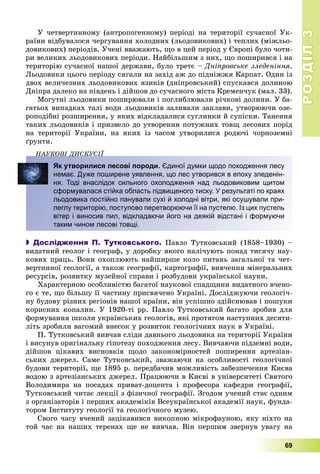 РОЗДІЛРОЗДІЛ33
69
Ó ÷åòâåðòèííîìó (àíòðîïîãåííîìó) ïåðіîäі íà òåðèòîðії ñó÷àñíîї Óê-
ðàїíè âіäáóâàëîñÿ ÷åðãóâàííÿ õîëîäíèõ (ëüîäîâèêîâèõ) і òåïëèõ (ìіæëüî-
äîâèêîâèõ) ïåðіîäіâ. Ó÷åíі ââàæàþòü, ùî â öåé ïåðіîä ó Єâðîïі áóëî ÷îòè-
ðè âåëèêèõ ëüîäîâèêîâèõ ïåðіîäè. Íàéáіëüøèì ç íèõ, ùî ïîøèðèâñÿ і íà
òåðèòîðіþ ñó÷àñíîї íàøîї äåðæàâè, áóëî òðåòє – Äíіïðîâñüêå çëåäåíіííÿ.
Ëüîäîâèêè öüîãî ïåðіîäó ñÿãàëè íà çàõіä àæ äî ïіäíіææÿ Êàðïàò. Îäèí іç
äâîõ âåëè÷åçíèõ ëüîäîâèêîâèõ ÿçèêіâ (äíіïðîâñüêèé) ñïóñêàâñÿ äîëèíîþ
Äíіïðà äàëåêî íà ïіâäåíü і äіéøîâ äî ñó÷àñíîãî ìіñòà Êðåìåí÷óê (ìàë. 33).
Ìîãóòíі ëüîäîâèêè ïîøèðþâàëè і ïîãëèáëþâàëè ðі÷êîâі äîëèíè. Ó áà-
ãàòüîõ âèïàäêàõ òàëі âîäè ëüîäîâèêіâ çàëèâàëè çàïëàâè, óòâîðþþ÷è îçå-
ðîïîäіáíі ðîçøèðåííÿ, ó ÿêèõ âіäêëàäàëèñÿ ñóãëèíêè é ñóïіñêè. Òàíåííÿ
òàêèõ ëüîäîâèêіâ і ïðèçâåëî äî óòâîðåííÿ ïîòóæíèõ òîâù ëåñîâèõ ïîðіä
íà òåðèòîðії Óêðàїíè, íà ÿêèõ іç ÷àñîì óòâîðèëèñÿ ðîäþ÷і ÷îðíîçåìíі
ґðóíòè.
ÍÀÓÊÎÂІ ÄÈÑÊÓÑІЇÄ
Як утворилися лесові породи. Єдиної думки щодо походження лесу
немає. Дуже поширене уявлення, що лес утворився в епоху зледенін-
ня. Тоді внаслідок сильного охолодження над льодовиковим щитом
сформувалася стійка область підвищеного тиску. У результаті по краях
льодовика постійно панували сухі й холодні вітри, які осушували при-
леглу територію, поступово перетворюючи її на пустелю. Із цих пустель
вітер і виносив пил, відкладаючи його на деякій відстані і формуючи
таким чином лесові товщі.
 Дослідження П. Тутковського. Ïàâëî Òóòêîâñüêèé (1858–1930) –
âèäàòíèé ãåîëîã і ãåîãðàô, ó äîðîáêó ÿêîãî íàëі÷óþòü ïîíàä òèñÿ÷ó íàó-
êîâèõ ïðàöü. Âîíè îõîïëþþòü íàéøèðøå êîëî ïèòàíü çàãàëüíîї òà ÷åò-
âåðòèííîї ãåîëîãії, à òàêîæ ãåîãðàôії, êàðòîãðàôії, âèâ÷åííÿ ìіíåðàëüíèõ
ðåñóðñіâ, ðîçâèòêó ìóçåéíîї ñïðàâè і ðîçáóäîâè óêðàїíñüêîї íàóêè.
Õàðàêòåðíîþ îñîáëèâіñòþ áàãàòîї íàóêîâîї ñïàäùèíè âèäàòíîãî â÷åíî-
ãî є òå, ùî áіëüøó її ÷àñòèíó ïðèñâÿ÷åíî Óêðàїíі. Äîñëіäæóþ÷è ãåîëîãі÷-
íó áóäîâó ðіçíèõ ðåãіîíіâ íàøîї êðàїíè, âіí óñïіøíî çäіéñíþâàâ і ïîøóêè
êîðèñíèõ êîïàëèí. Ó 1920-òі ðð. Ïàâëî Òóòêîâñüêèé áàãàòî çðîáèâ äëÿ
ôîðìóâàííÿ øêîëè óêðàїíñüêèõ ãåîëîãіâ, ÿêі ïðîòÿãîì íàñòóïíèõ äåñÿòè-
ëіòü çðîáèëè âàãîìèé âíåñîê ó ðîçâèòîê ãåîëîãі÷íèõ íàóê â Óêðàїíі.
Ï. Òóòêîâñüêèé âèâ÷àâ ñëіäè äàâíüîãî ëüîäîâèêà íà òåðèòîðії Óêðàїíè
і âèñóíóâ îðèãіíàëüíó ãіïîòåçó ïîõîäæåííÿ ëåñó. Âèâ÷àþ÷è ïіäçåìíі âîäè,
äіéøîâ öіêàâèõ âèñíîâêіâ ùîäî çàêîíîìіðíîñòåé ïîøèðåííÿ àðòåçіàí-
ñüêèõ äæåðåë. Ñàìå Òóòêîâñüêèé, çâàæàþ÷è íà îñîáëèâîñòі ãåîëîãі÷íîї
áóäîâè òåðèòîðії, ùå 1895 ð. ïåðåäáà÷èâ ìîæëèâіñòü çàáåçïå÷åííÿ Êèєâà
âîäîþ ç àðòåçіàíñüêèõ äæåðåë. Ïðàöþþ÷è â Êèєâі â óíіâåðñèòåòі Ñâÿòîãî
Âîëîäèìèðà íà ïîñàäàõ ïðèâàò-äîöåíòà і ïðîôåñîðà êàôåäðè ãåîãðàôії,
Òóòêîâñüêèé ÷èòàє ëåêöії ç ôіçè÷íîї ãåîãðàôії. Çãîäîì ó÷åíèé ñòàє îäíèì
ç îðãàíіçàòîðіâ і ïåðøèõ àêàäåìіêіâ Âñåóêðàїíñüêîї àêàäåìії íàóê, ôóíäà-
òîðîì Іíñòèòóòó ãåîëîãії òà ãåîëîãі÷íîãî ìóçåþ.
Ñâîãî ÷àñó â÷åíèé çàöіêàâèâñÿ âèêîïíîþ ìіêðîôàóíîþ, ÿêó íіõòî íà
òîé ÷àñ íà íàøèõ òåðåíàõ ùå íå âèâ÷àâ. Âіí ïåðøèì çâåðíóâ óâàãó íà
 