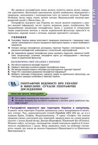 ВСТУПВСТУП
7
ßê äæåðåëî ãåîãðàôі÷íèõ çíàíü âåëèêó öіííіñòü ìàþòü ìóçåї, ïåðåäó-
ñіì êðàєçíàâ÷і. Åêñïîçèöії êðàєçíàâ÷èõ ìóçåїâ çíàéîìëÿòü âіäâіäóâà÷іâ ç
ïðèðîäîþ, íàñåëåííÿì і ãîñïîäàðñòâîì òîãî ÷è іíøîãî êóòî÷êà Óêðàїíè.
Îñîáëèâå ìіñöå ñåðåä òàêèõ ìóçåїâ ïîñіäàє Íàöіîíàëüíèé íàóêîâî-ïðè-
ðîäíè÷èé ìóçåé ó Êèєâі (ìàë. 1).
Ãåîãðàôі÷íі âіäîìîñòі ïðî Óêðàїíó âè òàêîæ ìîæåòå îòðèìàòè ç äæå-
ðåë ìàñîâîї іíôîðìàöії, ÿê-îò: ãàçåòè, æóðíàëè, ðàäіî, òåëåáà÷åííÿ. Íå-
òðàäèöіéíèìè äæåðåëàìè ãåîãðàôі÷íèõ çíàíü є õóäîæíі é ëіòåðàòóðíі
òâîðè óêðàїíñüêèõ ìèòöіâ, à òàêîæ óêðàїíñüêèé ôîëüêëîð: ïðèñëіâ’ÿ òà
ïðèêàçêè, íàðîäíі êàçêè і ëåãåíäè, íàðîäíі ïðèêìåòè і çàãàäêè.
Г О Л О В Н Е
 Географія України вивчає властивості природних компонентів і природних комп-
лексів і закономірності їхнього поширення територією України, а також особливості
населення.
 Основні методи географічних досліджень території України: спостереження, по-
рівняльно-географічний, районування, статистичний, картографічний.
 До традиційних джерел географічних знань належать підручник, навчальні посіб-
ники, енциклопедії, словники, географічні карти; до нетрадиційних – мистецькі
твори та український фольклор.
ÏÅÐÅÂІÐÈÌÎ ÑÂÎЇ ÇÍÀÍÍß І ÂÌІÍÍß
1. Які об’єкти вивчення географії України?
2. Наведіть приклади основних джерел географічних знань.
3. Які методи використовують географи для дослідження території України?
4. Чому ГІС є важливим джерелом географічної інформації?
5. Доберіть приклади літературних, художніх творів чи українського фольклору, що
ілюструють природні особливості території України.
§2. ÃÅÎÃÐÀÔІ×ÍІ ÂІÄÎÌÎÑÒІ ÏÐÎ ÓÊÐÀЇÍÓ
Â ÌÈÍÓËÎÌÓ. ÑÓ×ÀÑÍІ ÃÅÎÃÐÀÔІ×ÍІ
ÄÎÑËІÄÆÅÍÍß
 Хто з давніх мандрівників відвідував територію України?
 -На якому материку без постійного населення є постійно діюча українська нау-
кова станція?
 Географічні відомості про територію України в минулому.
Ç äàâíіõ ÷àñіâ òåðèòîðіÿ Óêðàїíè ïðèâåðòàëà óâàãó ìàíäðіâíèêіâ é àíòè÷-
íèõ ó÷åíèõ. Òàê, äàâíüîãðåöüêèé ó÷åíèé Ãåðîäîò (484–425 ðð. äî í.å.)
âіäâіäàâ Êðèì, Ñêіôіþ, Íàääíіïðÿíùèíó. Ó ïðàöі «Ñêіôіÿ» âіí îïèñàâ
ïðèðîäíі óìîâè і íàñåëåííÿ öèõ òåðèòîðіé, çâåðíóâ óâàãó íà «òåìíі ðîäþ÷і
ґðóíòè» і ðі÷êè Äóíàé (Іñòð), Äíіïðî (Áîðèñôåí), Ïіâäåííèé Áóã (Ãіïàíіñ).
Ïіçíіøå ïîáóò, êóëüòóðó, ãîñïîäàðñòâî ëþäåé îïèñóâàëè àðàáñüêі é âіçàí-
òіéñüêі ìàíäðіâíèêè і êóïöі. Âîíè çâåðòàþòü óâàãó íà îñîáëèâó ãîñòèí-
íіñòü ëþäåé, ÿêі æèëè íà çåìëÿõ Ñåðåäíüîãî Ïðèäíіïðîâ’ÿ òà Ïіâíі÷íîãî
Ïðè÷îðíîìîð’ÿ.
 