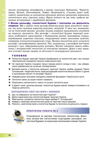 РОЗДІЛРОЗДІЛ33
70
çíà÷íå ïîøèðåííÿ ìіêðîôàóíè â ðіçíèõ âіäêëàäàõ Êèїâùèíè, ×åðíіãіâ-
ùèíè, Âîëèíі, Ïîëòàâùèíè, Òàâðії, Ïîäíіïðîâ’ÿ, ç’ÿñóâàâ äåÿêі îñîá-
ëèâîñòі âèçíà÷åííÿ çà äîïîìîãîþ âèêîïíèõ ðåøòîê îðãàíіçìіâ âіäíîñíîãî
ãåîëîãі÷íîãî âіêó ãіðñüêèõ ïîðіä. Ïðàöі â÷åíîãî íà öþ òåìó çäîáóëè âè-
çíàííÿ âіò÷èçíÿíèõ і çàðóáіæíèõ ôàõіâöіâ.
 Вплив рельєфу, геологічної будови і тектоніки на діяльність
людини. Ùå ç äàâíіõ ÷àñіâ ðåëüєô âèçíà÷àâ ðіçíі âèäè äіÿëüíîñòі ëþäè-
íè, âіä íüîãî çàëåæàâ õàðàêòåð ïîñåëåíü, ìіãðàöіé. Ó íàø ÷àñ, íåçâàæàþ-
÷è íà òåõíі÷íèé ïðîãðåñ, ðåëüєô і áóäîâà ïîâåðõíі ïðîäîâæóþòü âïëèâàòè
íà ëþäñüêó äіÿëüíіñòü. Âіä ðåëüєôó і ãåîëîãі÷íîї áóäîâè òåðèòîðії çàëå-
æàòü îñîáëèâîñòі ïðîêëàäàííÿ і áóäіâíèöòâà ðіçíèõ іíæåíåðíèõ ñïîðóä,
âèäîáóâàííÿ êîðèñíèõ êîïàëèí, ñïîðóäæåííÿ íîâèõ íàñåëåíèõ ïóíêòіâ,
ñòâîðåííÿ ñіëüñüêîãîñïîäàðñüêèõ óãіäü. Âåëèêà åêîëîãі÷íà ðîëü ñó÷àñíîãî
ðåëüєôó і ðåëüєôîòâіðíèõ ïðîöåñіâ. Òàê, íàïðèêëàä, ç ðåëüєôîì ïîâ’ÿçàíî
ðîçïîäіë і ðóõ çàáðóäíþâàëüíèõ ðå÷îâèí. Âåëèêå çíà÷åííÿ ìàþòü íåáåç-
ïå÷íі і íåñïðèÿòëèâі ãåîëîãі÷íі òà òåêòîíі÷íі ïðîöåñè. Äåÿêі ç íèõ çàâäà-
þòü іñòîòíîї øêîäè ëþäèíі òà îá’єêòàì її ãîñïîäàðñüêîї äіÿëüíîñòі.
Г О Л О В Н Е
 Геологічна будова території України відображена на геологічній карті, яка показує
територіальне поширення гірських порід різного віку.
 На території України поширені гірські породи різного складу й віку – від найдав-
ніших (архейських) до сучасних (четвертинних).
 Вагомий внесок у геологічне вивчення території України зробив академік Павло
Тутковський – видатний геолог, який досліджував геологічне минуле Землі і є одним
із засновників геології та географії України.
 Найдавнішими гірськими породами утворений фундамент Українського щита.
 Тектонічні зміни на нашій планеті тривають.
 Розрізняють неотектонічні, новітні та сучасні тектонічні рухи.
 З давніх часів і дотепер рельєф і геологічна будова земної поверхні впливають на
людську діяльність.
ÏÅÐÅÂІÐÈÌÎ ÑÂÎЇ ÇÍÀÍÍß І ÂÌІÍÍß
1. Що і як зображено на геологічній карті України?
2. Дайте характеристику геологічній будові території України.
3. Який внесок у розвиток геологічної науки зробив П. Тутковський?
4. Наведіть приклади неотектонічних рухів на території нашої держави.
5. Поясніть, який вплив мають геологічна будова та тектоніка на діяльність людини.
Установлення за картами (тектонічною, геологічною, фізич-
ною) зв’язків між тектонічними структурами, рельєфом, гео-
логічною будовою та корисними копалинами в межах України.
ПРАКТИЧНА РОБОТА № 4
 