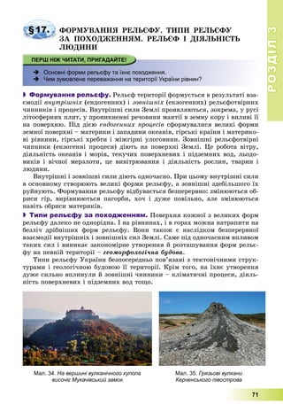 РОЗДІЛРОЗДІЛ33
71
§17. ÔÎÐÌÓÂÀÍÍß ÐÅËÜЄÔÓ. ÒÈÏÈ ÐÅËÜЄÔÓ
ÇÀ ÏÎÕÎÄÆÅÍÍßÌ. ÐÅËÜЄÔ І ÄІßËÜÍІÑÒÜ
ËÞÄÈÍÈ
 Основні форми рельєфу та їхнє походження.
 Чим зумовлене переважання на території України рівнин?
 Формування рельєфу. Ðåëüєô òåðèòîðії ôîðìóєòüñÿ â ðåçóëüòàòі âçà-
єìîäії âíóòðіøíіõ (åíäîãåííèõ) і çîâíіøíіõ (åêçîãåííèõ) ðåëüєôîòâіðíèõ
÷èííèêіâ і ïðîöåñіâ. Âíóòðіøíі ñèëè Çåìëі ïðîÿâëÿþòüñÿ, çîêðåìà, ó ðóñі
ëіòîñôåðíèõ ïëèò, ó ïðîíèêíåííі ðå÷îâèíè ìàíòії â çåìíó êîðó і âèëèâі її
íà ïîâåðõíþ. Ïіä äієþ åíäîãåííèõ ïðîöåñіâ ñôîðìóâàëèñÿ âåëèêі ôîðìè
çåìíîї ïîâåðõíі – ìàòåðèêè і çàïàäèíè îêåàíіâ, ãіðñüêі êðàїíè і ìàòåðèêî-
âі ðіâíèíè, ãіðñüêі õðåáòè і ìіæãіðíі óëîãîâèíè. Çîâíіøíі ðåëüєôîòâіðíі
÷èííèêè (åêçîãåííі ïðîöåñè) äіþòü íà ïîâåðõíі Çåìëі. Öå ðîáîòà âіòðó,
äіÿëüíіñòü îêåàíіâ і ìîðіâ, òåêó÷èõ ïîâåðõíåâèõ і ïіäçåìíèõ âîä, ëüîäî-
âèêіâ і âі÷íîї ìåðçëîòè, öå âèâіòðþâàííÿ і äіÿëüíіñòü ðîñëèí, òâàðèí і
ëþäèíè.
Âíóòðіøíі і çîâíіøíі ñèëè äіþòü îäíî÷àñíî. Ïðè öüîìó âíóòðіøíі ñèëè
â îñíîâíîìó ñòâîðþþòü âåëèêі ôîðìè ðåëüєôó, à çîâíіøíі çäåáіëüøîãî їõ
ðóéíóþòü. Ôîðìóâàííÿ ðåëüєôó âіäáóâàєòüñÿ áåçïåðåðâíî: çìіíþþòüñÿ îá-
ðèñè ãіð, âèðіâíþþòüñÿ ïàãîðáè, õî÷ і äóæå ïîâіëüíî, àëå çìіíþþòüñÿ
íàâіòü îáðèñè ìàòåðèêіâ.
 Типи рельєфу за походженням. Ïîâåðõíÿ êîæíîї ç âåëèêèõ ôîðì
ðåëüєôó äàëåêî íå îäíîðіäíà. І íà ðіâíèíàõ, і â ãîðàõ ìîæíà íàòðàïèòè íà
áåçëі÷ äðіáíіøèõ ôîðì ðåëüєôó. Âîíè òàêîæ є íàñëіäêîì áåçïåðåðâíîї
âçàєìîäії âíóòðіøíіõ і çîâíіøíіõ ñèë Çåìëі. Ñàìå ïіä îäíî÷àñíèì âïëèâîì
òàêèõ ñèë і âèíèêàє çàêîíîìіðíå óòâîðåííÿ é ðîçòàøóâàííÿ ôîðì ðåëüє-
ôó íà ïåâíіé òåðèòîðії – ãåîìîðôîëîãі÷íà áóäîâà.
Òèïè ðåëüєôó Óêðàїíè áåçïîñåðåäíüî ïîâ’ÿçàíі ç òåêòîíі÷íèìè ñòðóê-
òóðàìè і ãåîëîãі÷íîþ áóäîâîþ її òåðèòîðії. Êðіì òîãî, íà їõíє óòâîðåííÿ
äóæå ñèëüíî âïëèíóëè é çîâíіøíі ÷èííèêè – êëіìàòè÷íі ïðîöåñè, äіÿëü-
íіñòü ïîâåðõíåâèõ і ïіäçåìíèõ âîä òîùî.
Мал. 34. На вершині вулканічного купола
височіє Мукачівський замок
Мал. 35. Грязьові вулкани
Керченського півострова
 