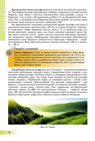 РОЗДІЛРОЗДІЛ33
72
Âóëêàíîãåííі òèïè ðåëüєôó âèíèêëè âíàñëіäîê âóëêàíі÷íîї äіÿëüíîñ-
òі. Òàêі ôîðìè ðåëüєôó òðàïëÿþòüñÿ â Êðèìó, íàïðèêëàä çãàñëèé âóëêàí
Êàðàäàã, ãîðè Àþäàã і Êàñòåëü. Âóëêàíîãåííі òèïè ðåëüєôó є òàêîæ і â
Êàðïàòàõ. І íå òіëüêè ó Âóëêàíі÷íîìó õðåáòі, à é íà Çàêàðïàòñüêіé íèçî-
âèíі. Òàê, â îêîëèöÿõ ìіñòà Áåðåãîâå Õóñòñüêîãî ðàéîíó, äå êîëèñü äіÿëè
âóëêàíè, òåïåð âèñî÷àòü ÷èñëåííі ãîðáè (ìàë. 34).
Íà Êåð÷åíñüêîìó ïіâîñòðîâі âóëêàíîãåííі ôîðìè ðåëüєôó ïîâ’ÿçàíі ç
äіÿëüíіñòþ ãðÿçüîâèõ âóëêàíіâ (ìàë. 35). Їõ òóò ïîíàä ï’ÿòäåñÿò, ïåðåâàæ-
íî íåâåëèêèõ ãîðáіâ çàââèøêè іíêîëè ëèøå 1–2 ì. Ïîäåêóäè âîíè ïî-
âіëüíî çðîñòàþòü çàâäÿêè ãðÿçі, ùî ñòіêàє ñõèëàìè ãðÿçüîâîї ñîïêè. Îä-
íàê äåÿêі âóëêàíè çãàñëі і ìàþòü âèãëÿä îêðóãëèõ íåâåëèêèõ ïðîãèíіâ,
ÿêі íàãàäóþòü êàçàíè. Íàéáіëüøèì ãðÿçüîâèì âóëêàíîì Êåð÷åíñüêîãî
ïіâîñòðîâà і âñієї Óêðàїíè є Äæàó-Òåïå (ó ïåðåêëàäі ç òþðêñüêîї – «âîðî-
æà âåðøèíà»). Éîãî àáñîëþòíà âèñîòà ñòàíîâèòü áëèçüêî 120 ì, à âіäíîñ-
íà – 60 ì.
Iсторiя географiïIсторiя географiï
Грізний «бруднуля». Грязь не завжди спокійно виливалася з жерла Джау-
Тепе. Траплялися і катастрофічні виверження цього вулкана. Так, 1914 р. він
нагадав про себе страшенним гуркотом, який було чути на відстані до 10 км,
і стовпом чорного диму, що здіймався до хмар. Разом із гряззю, потужні по-
токи якої (завширшки до 2 м) виливалися на відстань 500 м, вулкан викидав
великі, у зріст людини, брили.
Äåíóäàöіéíі òèïè ðåëüєôó (âіä ëàò. denudatio – îãîëåííÿ) óòâîðèëèñÿ
âíàñëіäîê ðóéíóâàííÿ ãіðñüêèõ ïîðіä і ïåðåíåñåííÿ їõíіõ óëàìêіâ ç ïіä-
âèùåíèõ ôîðì ðåëüєôó. Àêòèâíó ó÷àñòü â óòâîðåííі äåíóäàöіéíîãî òèïó
ðåëüєôó âіäіãðàþòü âîäè, ëіä, âіòåð. Ñàìå çàâäÿêè їì òàêèé òèï ðåëüєôó
âèíèê, çîêðåìà, ó Êðèìñüêèõ ãîðàõ, äå ïîøèðåíі êóåñòè – ïàñìà ç àñè-
ìåòðè÷íèìè ñõèëàìè. Äåíóäàöіéíèé òèï ðåëüєôó õàðàêòåðíèé і äëÿ
Êàðïàò, à òàêîæ áàãàòüîõ âèñî÷èí Óêðàїíè, äå âèíèêëè ÷èñëåííі ïàãîðáè-
«îñòàíöі», ïàñìà, âàëè, óñòóïè òîùî. Òàê, íàïðèêëàä, íà Ïîäіëüñüêіé
âèñî÷èíі ìàéæå íà 200 êì ïðîñòÿãàþòüñÿ Òîâòðè – ãîðáèñòå ïàñìî
(ìàë. 36). Öå çàëèøêè áàð’єðíèõ ðèôіâ äàâíüîãî ìîðÿ íà çðàçîê ñó÷àñíîãî
Âåëèêîãî Áàð’єðíîãî ðèôó áіëÿ ïіâíі÷íî-ñõіäíèõ áåðåãіâ Àâñòðàëії.
Мал. 36. Товтри
 