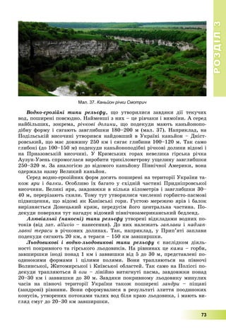 РОЗДІЛРОЗДІЛ33
73
Âîäíî-åðîçіéíі òèïè ðåëüєôó, ùî óòâîðèëèñÿ çàâäÿêè äії òåêó÷èõ
âîä, ïîøèðåíі ïîâñþäíî. Íàéìåíøі ç íèõ – öå ðіâ÷àêè і âèìîїíè. À ñåðåä
íàéáіëüøèõ, çîêðåìà, ðі÷êîâі äîëèíè, ùî ïîäåêóäè ìàþòü êàíüéîíîïî-
äіáíó ôîðìó і ñÿãàþòü çàâãëèáøêè 180–200 ì (ìàë. 37). Íàïðèêëàä, íà
Ïîäіëüñüêіé âèñî÷èíі óòâîðèâñÿ íàéäîâøèé â Óêðàїíі êàíüéîí – Äíіñò-
ðîâñüêèé, ùî ìàє äîâæèíó 250 êì і ñÿãàє ãëèáèíè 100–120 ì. Òàê ñàìî
ãëèáîêі (äî 100–150 ì) ïîäåêóäè êàíüéîíîïîäіáíі ðі÷êîâі äîëèíè âіäîìі і
íà Ïðèàçîâñüêіé âèñî÷èíі. Ó Êðèìñüêèõ ãîðàõ íåâåëèêà ãіðñüêà ðі÷êà
Àóçóí-Óçåíü ñïðîìîãëàñÿ âèðîáèòè òðèêіëîìåòðîâó óùåëèíó çàâãëèáøêè
250–320 ì. Çà àíàëîãієþ äî âіäîìîãî êàíüéîíó Ïіâíі÷íîї Àìåðèêè, âîíà
îäåðæàëà íàçâó Âåëèêèé êàíüéîí.
Ñåðåä âîäíî-åðîçіéíèõ ôîðì äîñèòü ïîøèðåíі íà òåðèòîðії Óêðàїíè òà-
êîæ ÿðè і áàëêè. Îñîáëèâî їõ áàãàòî ó ñõіäíіé ÷àñòèíі Ïðèäíіïðîâñüêîї
âèñî÷èíè. Âåëèêі ÿðè, çàâäîâæêè â êіëüêà êіëîìåòðіâ і çàâãëèáøêè 30–
40 ì, ïåðåðіçàþòü ñõèëè. Òîìó òóò óòâîðèëèñÿ ÷èñëåííі ãîðáèñòî-ïàñìîâі
ïіäâèùåííÿ, ùî âіäîìі ÿê Êàíіâñüêі ãîðè. Ãóñòîþ ìåðåæåþ ÿðіâ і áàëîê
âèðіçíÿєòüñÿ Äîíåöüêèé êðÿæ, ïåðåäóñіì éîãî öåíòðàëüíà ÷àñòèíà. Ïî-
äåêóäè ïîâåðõíÿ òóò íàãàäóє âіäîìèé ïіâíі÷íîàìåðèêàíñüêèé áåäëåíä.
Àëþâіàëüíі (íàíîñíі) òèïè ðåëüєôó óòâîðåíі âіäêëàäàìè âîäíèõ ïî-
òîêіâ (âіä ëàò. alluvio – íàíåñåííÿ). Äî íèõ íàëåæàòü çàïëàâè і íàäçàï-
ëàâíі òåðàñè â ðі÷êîâèõ äîëèíàõ. Òàê, íàïðèêëàä, ó Ïðèï’ÿòі çàïëàâè
ïîäåêóäè ñÿãàþòü 20 êì, à òåðàñè – 150 êì çàâøèðøêè.
Ëüîäîâèêîâі і âîäíî-ëüîäîâèêîâі òèïè ðåëüєôó є íàñëіäêîì äіÿëü-
íîñòі ïîêðèâíîãî òà ãіðñüêîãî ëüîäîâèêіâ. Íà ðіâíèíàõ öå êàìè – ãîðáè,
çàâøèðøêè іíîäі ïîíàä 1 êì і çàââèøêè âіä 5 äî 30 ì, ïðåäñòàâëåíі ïî-
îäèíîêèìè ôîðìàìè і öіëèìè ïîëÿìè. Âîíè òðàïëÿþòüñÿ íà ïіâíî÷і
Âîëèíñüêîї, Æèòîìèðñüêîї і Êèїâñüêîї îáëàñòåé. Òàê ñàìî íà Ïîëіññі ïî-
äåêóäè òðàïëÿþòüñÿ é îçè – ëіíіéíî âèòÿãíóòі ïàñìà, çàâäîâæêè ïîíàä
20–30 êì і çàââèøêè äî 30 ì. Çàâäÿêè ïîêðèâíîìó ëüîäîâèêó ìèíóëèõ
÷àñіâ íà ïіâíî÷і òåðèòîðії Óêðàїíè òàêîæ ïîøèðåíі çàíäðè – ïіùàíі
(çàíäðîâі) ðіâíèíè. Âîíè ñôîðìóâàëèñÿ â ðåçóëüòàòі çëèòòÿ ïîîäèíîêèõ
êîíóñіâ, óòâîðåíèõ ïîòîêàìè òàëèõ âîä áіëÿ êðàþ ëüîäîâèêà, і ìàþòü âè-
ãëÿä ñìóã äî 20–30 êì çàâøèðøêè.
Мал. 37. Каньйон річки Смотрич
 