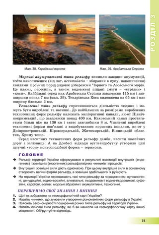РОЗДІЛРОЗДІЛ33
75
Ìîðñüêі àêóìóëÿòèâíі òèïè ðåëüєôó âèíèêëè çàâäÿêè àêóìóëÿöії,
òîáòî íàêîïè÷åííþ (âіä ëàò. àccumulatio – çáèðàííÿ â êóïó, íàêîïè÷åííÿ)
õâèëÿìè ãіðñüêèõ ïîðіä óçäîâæ óçáåðåææÿ ×îðíîãî òà Àçîâñüêîãî ìîðіâ.
Öå ïëÿæі, ïåðåñèïè, à òàêîæ âèäîâæåíі ïіùàíі ñìóãè – «ñòðіëêè» і
«êîñè». Íàéáіëüøі ñåðåä íèõ Àðàáàòñüêà Ñòðіëêà çàâäîâæêè 115 êì і çàâ-
øèðøêè ïîíàä 7 êì (ìàë. 39). Òåíäðіâñüêà Êîñà âèäîâæåíà íà 65 êì і ìàє
øèðèíó áëèçüêî 2 êì.
Òåõíîãåííі òèïè ðåëüєôó ñïðè÷èíþþòüñÿ äіÿëüíіñòþ ëþäèíè і ìî-
æóòü áóòè âèðîáëåíі òà íàñèïíі. Äî íàéáіëüøèõ çà ðîçìіðàìè âèðîáëåíèõ
òåõíîãåííèõ ôîðì ðåëüєôó íàëåæàòü ìåëіîðàòèâíі êàíàëè, ÿê-îò Ïіâíі÷-
íîêðèìñüêèé, ùî çàâäîâæêè ïîíàä 400 êì. Êàõîâñüêèé êàíàë ïðîñòÿãà-
єòüñÿ áіëüø íіæ íà 130 êì і ñÿãàє çàâãëèáøêè 8 ì. ×èñëåííі âèðîáëåíі
òåõíîãåííі ôîðìè ïîâ’ÿçàíі ç âèäîáóâàííÿì êîðèñíèõ êîïàëèí, ÿê-îò ó
Äíіïðîïåòðîâñüêіé, Êіðîâîãðàäñüêіé, Æèòîìèðñüêіé, Âіííèöüêіé îáëàñ-
òÿõ, Êðèìó òîùî.
Ñåðåä íàñèïíèõ òåõíîãåííèõ ôîðì ðåëüєôó äàìáè, íàñèïè øîñåéíèõ
äîðіã і çàëіçíèöü. À íà Äîíáàñі âіäõîäè âóãëåâèäîáóòêó óòâîðèëè öіëі
øòó÷íі «ãîðè» êîíóñîïîäіáíîї ôîðìè – òåðèêîíè.
Г О Л О В Н Е
 Рельєф території України сформувався в результаті взаємодії внутрішніх (ендо-
генних) і зовнішніх (екзогенних) рельєфотвірних чинників і процесів.
 Внутрішні і зовнішні сили діють одночасно. При цьому внутрішні сили в основному
створюють великі форми рельєфу, а зовнішні здебільшого їх руйнують.
 На території України переважають такі типи рельєфу за походженням: вулканоген-
ні, денудаційні, водно-ерозійні, алювіальні, льодовикові і водно-льодовикові, суфо-
зійні, карстові, еолові, морські абразійні і акумулятивні, техногенні.
ÏÅÐÅÂІÐÈÌÎ ÑÂÎЇ ÇÍÀÍÍß І ÂÌІÍÍß
1. Що і як зображено на геоморфологічній карті України?
2. Назвіть чинники, що зумовили утворення різноманітних форм рельєфу в Україні.
3. Поясніть закономірності поширення різних типів рельєфу на території України.
4. Назвіть основні типи рельєфу, які б ви нанесли на геоморфологічну карту вашої
місцевості. Обґрунтуйте відповідь.
Мал. 38. Карадазькі ворота Мал. 39. Арабатська Стрілка
 