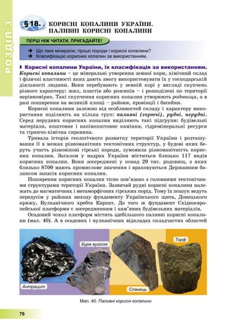 РОЗДІЛРОЗДІЛ33
76
§18. ÊÎÐÈÑÍІ ÊÎÏÀËÈÍÈ ÓÊÐÀЇÍÈ.
ÏÀËÈÂÍІ ÊÎÐÈÑÍІ ÊÎÏÀËÈÍÈ
 Що таке мінерали; гірські породи і корисні копалини?
 Класифікацію корисних копалин за використанням.
 Корисні копалини України, їх класифікація за використанням.
Êîðèñíі êîïàëèíè – öå ìіíåðàëüíі óòâîðåííÿ çåìíîї êîðè, õіìі÷íèé ñêëàä
і ôіçè÷íі âëàñòèâîñòі ÿêèõ äàþòü çìîãó âèêîðèñòîâóâàòè їõ ó ãîñïîäàðñüêіé
äіÿëüíîñòі ëþäèíè. Âîíè ïåðåáóâàþòü ó çåìíіé êîðі ó âèãëÿäі ñêóï÷åíü
ðіçíîãî õàðàêòåðó: æèë, ïëàñòіâ àáî ðîçñèïіâ – і ðîçïîäіëåíі ïî òåðèòîðії
íåðіâíîìіðíî. Òàêі ñêóï÷åííÿ êîðèñíèõ êîïàëèí óòâîðþþòü ðîäîâèùà, à â
ðàçі ïîøèðåííÿ íà âåëèêіé ïëîùі – ðàéîíè, ïðîâіíöії і áàñåéíè.
Êîðèñíі êîïàëèíè çàëåæíî âіä îñîáëèâîñòåé ñêëàäó і õàðàêòåðó âèêî-
ðèñòàííÿ ïîäіëÿþòü íà êіëüêà ãðóï: ïàëèâíі (ãîðþ÷і), ðóäíі, íåðóäíі.
Ñåðåä íåðóäíèõ êîðèñíèõ êîïàëèí âèäіëÿþòü òàêі ïіäãðóïè: áóäіâåëüíі
ìàòåðіàëè, êîøòîâíå і íàïіâêîøòîâíå êàìіííÿ, ãіäðîìіíåðàëüíі ðåñóðñè
òà ãіðíè÷î-õіìі÷íà ñèðîâèíà.
Òðèâàëà іñòîðіÿ ãåîëîãі÷íîãî ðîçâèòêó òåðèòîðії Óêðàїíè і ðîçòàøó-
âàííÿ її â ìåæàõ ðіçíîìàíіòíèõ òåêòîíі÷íèõ ñòðóêòóð, ó áóäîâі ÿêèõ áå-
ðóòü ó÷àñòü ðіçíîâіêîâі ãіðñüêі ïîðîäè, çóìîâèëà ðіçíîìàíіòíіñòü êîðèñ-
íèõ êîïàëèí. Çàãàëîì ó íàäðàõ Óêðàїíè ìіñòèòüñÿ áëèçüêî 117 âèäіâ
êîðèñíèõ êîïàëèí. Âîíè çîñåðåäæåíі ó ïîíàä 20 òèñ. ðîäîâèù, ç ÿêèõ
áëèçüêî 8700 ìàþòü ïðîìèñëîâå çíà÷åííÿ і âðàõîâóþòüñÿ Äåðæàâíèì áà-
ëàíñîì çàïàñіâ êîðèñíèõ êîïàëèí.
Ïîøèðåííÿ êîðèñíèõ êîïàëèí òіñíî ïîâ’ÿçàíî ç ãîëîâíèìè òåêòîíі÷íè-
ìè ñòðóêòóðàìè òåðèòîðії Óêðàїíè. Çàçâè÷àé ðóäíі êîðèñíі êîïàëèíè íàëå-
æàòü äî ìàãìàòè÷íèõ і ìåòàìîðôі÷íèõ ãіðñüêèõ ïîðіä. Òîìó їõ ïîøóê âåäóòü
ïåðåäóñіì ó ðàéîíàõ âèõîäó ôóíäàìåíòó Óêðàїíñüêîãî ùèòà, Äîíåöüêîãî
êðÿæó, Âóëêàíі÷íîãî õðåáòà Êàðïàò. Äî òîãî æ ôóíäàìåíò Ñõіäíîєâðî-
ïåéñüêîї ïëàòôîðìè є çîñåðåäæåííÿì і êàì’ÿíèõ áóäіâåëüíèõ ìàòåðіàëіâ.
Îñàäîâèé ÷îõîë ïëàòôîðì ìіñòèòü çäåáіëüøîãî ïàëèâíі êîðèñíі êîïàëè-
íè (ìàë. 40). À â îñàäîâèõ і âóëêàíі÷íèõ âіäêëàäàõ ñêëàä÷àñòèõ îáëàñòåé
Мал. 40. Паливні корисні копалини
Антрацит
Буре вугілля
Сланець
Торф
 